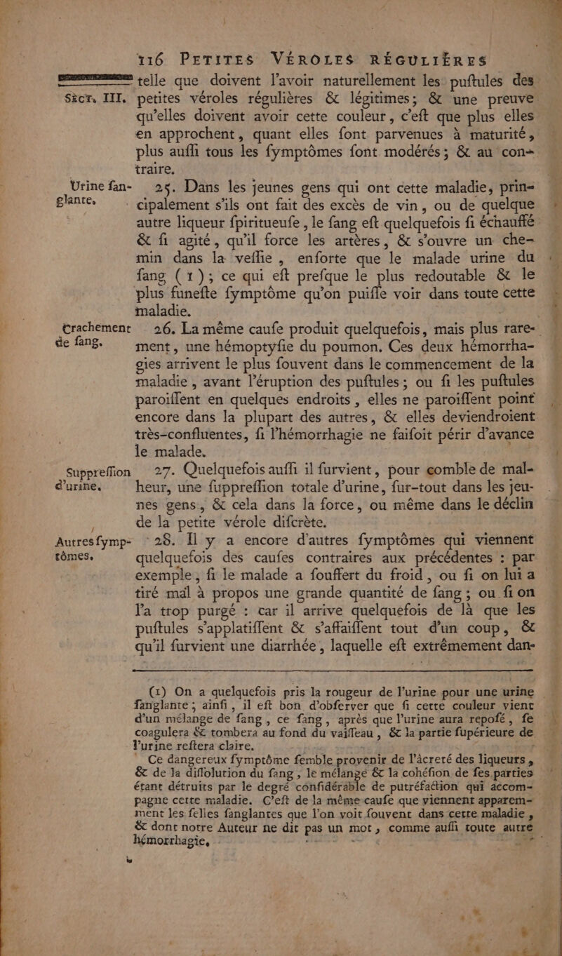 } 116 PETITES VÉROLES RÉGULIÈRES telle que doivent l'avoir naturellement les: puftules des Sècr, III. petites véroles régulières &amp; légitimes; &amp; une preuve qu’elles doivent avoir cette couleur, c’eft que plus elles en approchent, quant elles font parvenues à maturité, plus aufli tous les fymptômes font modérés; &amp; au con traire, Urine fan- 25. Dans les jeunes gens qui ont cette maladie, prin= glanre, cipalement s'ils ont fait des excès de vin, ou de quelque autre liqueur fpiritueufe , le fang eft quelquefois fi échaufté &amp; fi agité, qu'il force les artères, &amp; s'ouvre un che- min dans la veilie , enforte que le malade urine du fang (1); ce qui eft prefque le plus redoutable &amp; le plus funefte fymptôme qu’on puifle voir dans toute cette maladie. de fn8. ment, une hémoptyfie du poumon, Ces deux hémorrha- gies arrivent le plus fouvent dans le commencement de la maladie , avant l’éruption des puftules; ou fi les puftules paroiïflent en quelques endroits , elles ne paroïffent point encore dans la plupart des autres, &amp; elles deviendroïent très-confluentes, fi l’'hémorrhagie ne faifoit périr d'avance le malade. ; Suppreffion 27. Quelquefois auffi il furvient, pour gomble de mal- d'urine. heur, une fuppreflion totale d'urine, fur-tout dans les jeu- nes gens, &amp; cela dans la force, ou même dans le déclin de la petite vérole difcrète. Autresfymp- 28. Îl y a encore d'autres fymptômes qui viennent tômes, quelquefois des caufes contraires aux précédentes : par exemple, fi le malade a fouffert du froid, ou fi on lui a tiré mal à propos une grande quantité de fang ; ou fion la trop purgé : car il arrive quelquefois de là que les puftules s’applatifflent &amp; s’affaiflent tout d'un coup, &amp;t qu'il furvient une diarrhée , laquelle eft extrêmement dan- SE AE ! ar fanglante ; ainfi, il eft bon d’obferver que fi cette couleur vient d'un mélange de fang , ce fang, après que l’urine aura repofé, fe coagulera $C tombera au fond du vaifleau , &amp; la partie fupérieure de Vurine reftera chire. | 48 À f Ce dangereux fymptôme femble provenir de l’âcreté des liqueurs, &amp;t de la diflolurion du fang , le mélangé &amp; la cohéfion de fes parties étant détruits par le degré confidérable de putréfattion qui accom- pagne cette maladie. C’eft de la mêmecaufe que viennent apparem- &amp; dont notre Auteur ne dit pas un mot, comme auf toute autre hémorrhagie, HRES 1: 18 %