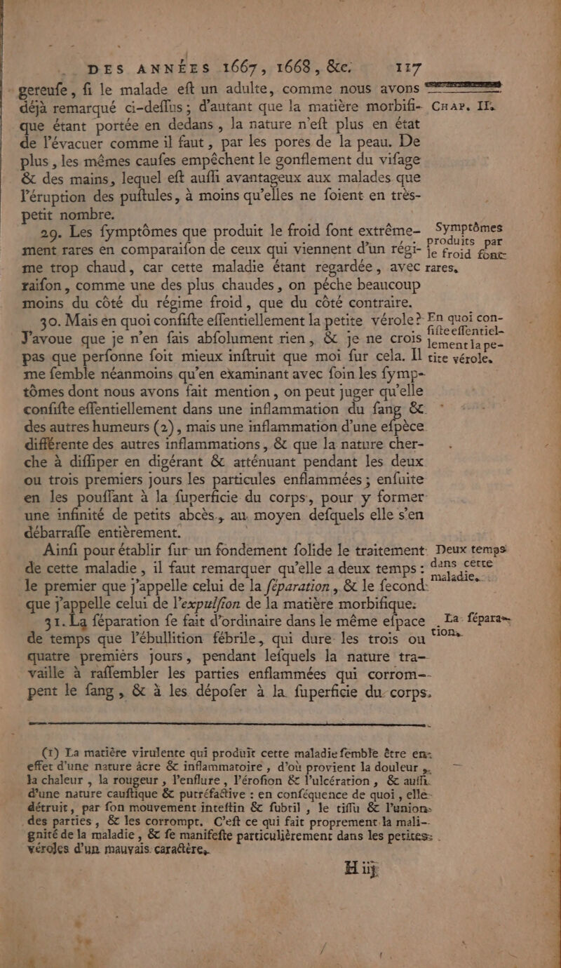 - gereufe, fi le malade eft un adulte, comme nous avons 22 déjà remarqué ci-deffus; d'autant que la matière morbifi- Cnar. If que étant portée en dedans, la nature n'eft plus en état de l’évacuer comme il faut , par les pores de la peau. De plus , les mêmes caufes empêchent le gonflement du vifage &amp; des mains, lequel eft aufhi avantageux aux malades que l'éruption des puftules, à moins qu’elles ne foient en très- petit nombre. 29. Les fymptômes que produit le froid font extrème- Symprêmes ment rares en comparaifon de ceux qui viennent d’un régi- oi fa me trop chaud, car cette maladie étant regardée, avec rares, raifon , comme une des plus chaudes, on péche beaucoup moins du côté du régime froid, que du côté contraire. _ 30. Mais en quoi confifte effentiellement la petite vérole? E? quel con- J'avoue que je n’en fais abfolument rien, &amp; je ne crois nn pas que perfonne foit mieux inftruit que moi fur cela. Il cice vérole, me femble néanmoins qu’en examinant avec foin les fymp- tômes dont nous avons fait mention, on peut juger qu'elle confifte effentiellement dans une inflammation du fang &amp; des autres humeurs (2), mais une inflammation d’une pu différente des autres inflammations, &amp; que la nature cher- che à difhiper en digérant &amp; atténuant pendant les deux ou trois premiers jours les particules enflammées ; enfuite en les pouffant à la fuperficie du corps, pour y former une infinité de petits abcès., au. moyen defquels elle s'en débarrafle entièrement. | Ainfi pour établir fur un fondement folide le traitement. Deux temps de cette maladie , il faut remarquer qu’elle a deux temps : er gg le premier que j'appelle celui de la /éparation , &amp; le fecond: bac que j'appelle celui de l’expzl/ion de la matière morbifique: 31. La féparation fe fait d'ordinaire dans le même efpace . La fépara= de temps que l’ébullition fébrile, qui dure les trois ou ‘°?* quatre premièrs jours, pendant lefquels la nature tra- vaille à raffembler les parties enflammées qui corrom-- pent le fang , &amp; à les dépofer à la fuperficie du- corps. = (1) La matière virulente qui produit cette maladie femble être en- effet d’une nature âcre &amp; inflammatoire , d’où provient la douleur... — Ja chaleur , la rougeur , lenflure , l’érofion &amp; l’ulcérarion , &amp;c aufh. d'une nature cauftique &amp; putréfaétive : en conféquence de quoi , elle- détruit, par fon mouvement inteftin &amp; fubril , le tiffu &amp; l’union- des parties, &amp; les corrompt. C’eft ce qui fait proprement.la mali gnité de la maladie , &amp; fe manifefte particulièrement dans les petites: | véroles d’un mauvais caractère. Hüÿ # * Me à ORNE SR