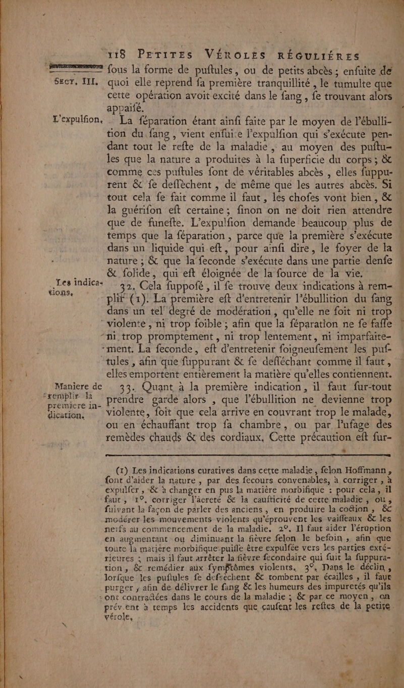 do Le. + a à, e ME $ : (4 3 118 PETITES VÉROLES RÉGULIÉRES ee fous la forme de puftules, ou de petits abcès : enfuite de S#cr, III, quoi elle reprend fa première tranquillité , le tumulte que. cette opération avoit excité dans le fang , fe trouvant alors appaifé. | L'expulfion, La féparation étant ainfi faite par le moyen de l'ébulli- tion du. fang , vient enfuite l’expulfion qui s'exécute pen- dant tout le refte de la maladie , au moyen des puftu- les que la nature a produites à la fuperficie du corps; &amp; comme ces puftules font de véritables abcès , elles fuppu- rent &amp; fe deffèchent , de même que les autres abcès. Si tout cela fe fait comme il faut , les chofes vont bien, &amp; la guérifon eft certaine; finon on ne doit rien attendre que de funelte. L’expulfion demande beaucoup plus de temps que la féparation , parce que la première s'exécute dans un liquide qui eft, pour aïnfi dire, le foyer de la « nature ; &amp; que la feconde s'exécute dans une partie denfe . … &amp; folide, qui eft éloignée de la fource de la vie. | Les indicas 32. Cela fuppofé , il fe trouve deux indications à rem- *iONSe «ri 1y? HA CA 3 °1 DE : : plif (1): La première eft d'entretenir l’ébullition du fang ” dans un tel’ degré de modération, qu'elle ne foit ni trop - violente , ni trop foible ; afin que la féparation ne fe faffle \ “ni trop promptement , ni trop lentement, ni imparfaite- ‘ment. La feconde, eft d'entretenir foigneufement les puf- “tules , afin que fuppurant &amp; fe defléchant comme il faut, | elles emportent entièrement la matière qu’elles contiennent. . Maniere de 33. Quant à la première indication, il faut fur-tout prendre garde alors , que l’ébullition ne devienne trop fiction, violente, foit que cela arrive en couvrant trop le malade, _ ouen échauffant trop fa chambre, ou par l’ufage des remèdes chauds &amp; des cordiaux, Cette précaution eft fur- LI (x) Les indications curatives dans cette maladie, felon Hoffmann, ” font d'aider la nature , par des fecours convenables, à corriger s-À expulfer , &amp; à changer en pus la matière morbifique : pour cela, il faut, 1°, corriger l’âcreté &amp; la caufticité de cette maladie , ou, fuivant la façon de parler des anciens, en produire la coétion , &amp; modérer les mouvements violents qu'éprouvent les vaifleaux &amp;tles L neïfs au commencement de la maladie. 2°. Il faut aider léruption en augmentant ou diminuant la fièvre felon le befoin , afin que W toute la matière morbifique-puifle être expulfée vers les parties exté- ricures : mais il faut arrêter la fièvre fecondaire qui fuit la fuppura- tion, 8 remédier aux fymftômes violents. 3°, Dans le déciin , lorique les puftules fe defsechent &amp; tombent par écailles gi) fauc purger , afin de délivrer le fang &amp;c les humeurs des impuretés qu'ils : ont contradtées dans le cours de la maladie ; &amp; par ce moyen, on nos à temps les accidents que caufent les reftes de la petise. vérole,