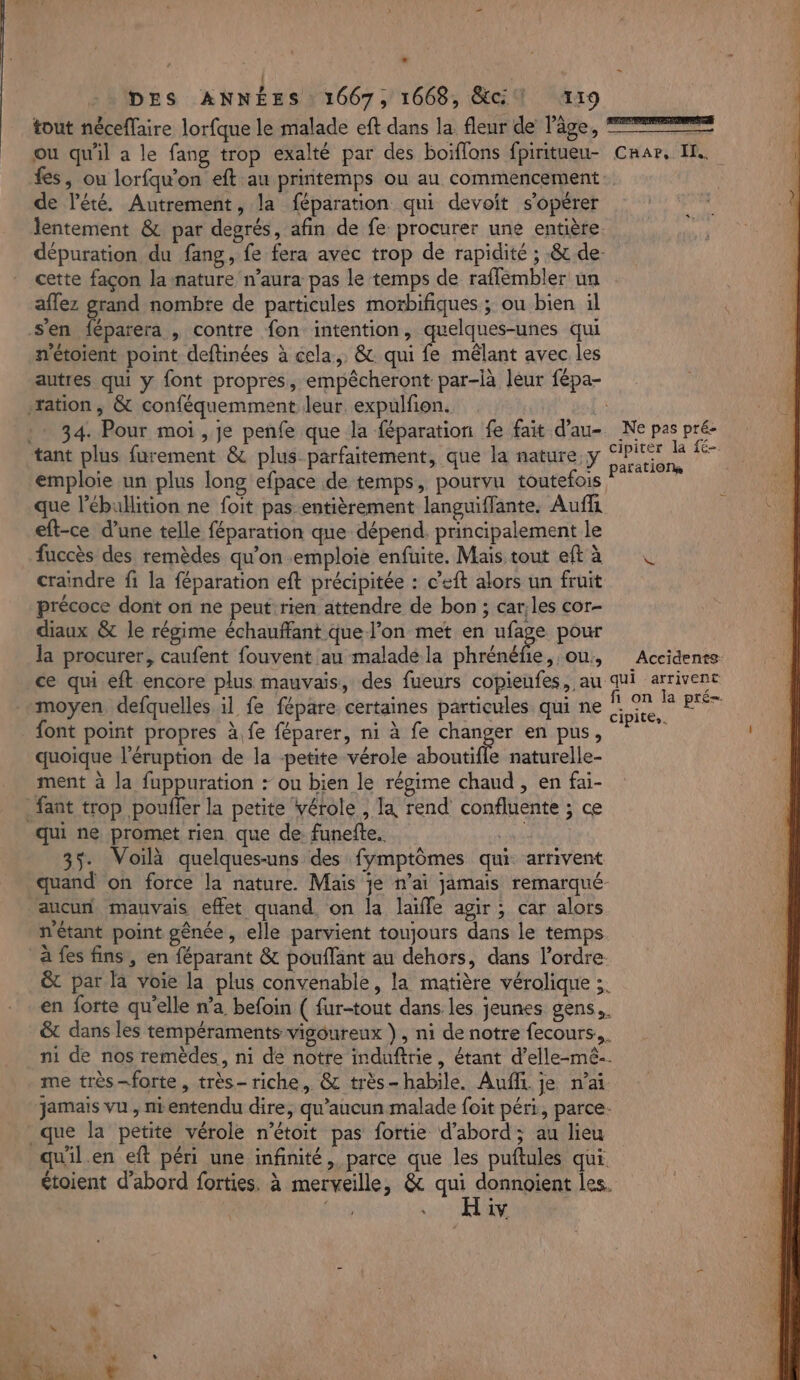 | | DES ANNÉES : 1667, 1668, ci 119 tout néceflaire lorfque le malade eft dans la fleur de l’âge, ® ou qu'il a le fang trop exalté par des boiflons fpiritueu- Crar, I. fes, ou lorfqu'on eft au printemps ou au commencement: de l'été. Autrement, la féparation qui devoit s'opérer lentement &amp; par degrés, afin de fe. procurer une entière. dépuration du fang, fe fera avec trop de rapidité ; &amp; de- cette façon la nature n’aura pas le temps de raffembler un aflez grand nombre de particules morbifiques ; ou bien il s'en féparera , contre fon intention, quelques-unes qui n'étoient point deftinées à cela, &amp; qui fe mêlant avec les autres qui y font propres, empêcheront par-là léur fépa- ration, &amp; conféquemment leur. expulfon. : 34. Pour moi , je penfe que la féparation fe fait d’au- Ne pas pré- tant plus furement &amp; plus parfaitement, que la nature, y Aie 5 emploie un plus long efpace de temps, pourvu toutefois si que l’ébullition ne foit pas entièrement languiffante. Auffi eft-ce d’une telle féparation que dépend. principalement le fuccès des remèdes qu’on emploie enfuite. Mais tout ef à © craindre fi la féparation eft précipitée : c’eft alors un fruit précoce dont on ne peut rien attendre de bon ; car:les cor- diaux &amp; le régime échauffant que l’on met en hif£e pour la procurer, caufent fouvent au maladela phrénéfie, ou, Accidents ce qui eft encore plus mauvais, des fueurs copienfes, au qui arrivent moyen defquelles il fe fépare certaines particules qui ne pi RE font point propres à fe féparer, ni à fe DL en pus, quoique l’éruption de la petite vérole aboutifle naturelle- ment à la fuppuration + ou bien le régime chaud , en fai- _fant trop poufler la petite vérole , Ta rend confluente ; ce qui ne promet rien que de funefte. ne 35. Voilà quelques-uns des fymptômes qui arrivent quand on force la nature. Mais je n’ai jamais remarqué- aucun mauvais effet quand. on la laifle agir ; car alors n'étant point gênée , elle parvient toujours dans le temps à fes fins, en féparant &amp; pouflänt au dehors, dans l’ordre. &amp;t par la voie la plus convenable, la matière vérolique ;. en forte qu'elle n’a befoin ( fur-tout dans: les jeunes gens. &amp; dans les tempéraments vigoureux }, ni de notre fecours,,. ni de nos remèdes, ni de notre induftrie, étant d’elle-mê-. me très-forte, très- riche, &amp; très- habile. Aufit je n'ai jamais vu , nientendu dire, qu'aucun malade foit péri, parce. que la petite vérole n’étoit pas fortie d’abord; au lieu qu'il.en eft péri une infinité, parce que les puftules qui. étoient d’abord forties. à merveille, &amp; mn les. | DE 1