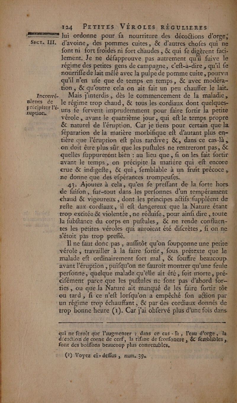 ES Jui ordonne pour ja nourriture des décoétions d'orge; Sxct. III, d'avoine, des pommes cuites, &amp; d’autres chofes qui ne font ni fort froides ni fort chaudes , &amp; qui fe digèrent faci- M lement. Je ne défapprouve pas autrement qu'il fuive le régime des petites gens de campagne, c’eft-à-dire, qu'il feu nourrifle de lait mêlé avec la pulpe de pomme cuite, pourvu qu'il n'en ufe que de temps en temps, &amp; avec modéra-n tion, &amp; qu'outre cela on ait fait un peu chauffer le lait. _ Inconvé- Mais j'interdis, dès le commencement de la maladie,” miens ce Île régime trop chaud, &amp; tous les cordiaux dont quelques RU | uns fe fervent imprudemment pour faire fortir la petite M vérole , avant le quatrième jour, qui eft le temps propre « &amp; naturel de l’éruption. Car je tiens pour certain que la . féparation de là matière morbifique eft d'autant plus en- « tière que l’éruption eft plus tardive; &amp;, dans ce cas-la, ” -on doit être plus sûr que les puftules ne rentreront pas, &amp; « quelles fuppurerént bien : au lieu que, f on les fait fortir | avant le temps, on précipite la matière qui eft encore crue &amp; indigefte, &amp; qui, femblable à un fruit précoce , ne donne que des éfpéranñces trompeufes.. | 43. Ajoutez à cela, qu'en fe preflant de la forte hors de faïifon, fur-tout dans les perfonnes d’un tempérament chaud &amp; vigoureux , dont les principes aétifs fuppléent de refte aux cordiaux, il eft dangereux que la. Nature étant trop excitée &amp; violentée ,ne réduife, pour aïinfi dire , toute : la fubftance du corps en puftules, &amp; ne rende confluen- « | tes les pétites véroles qui auroient été difcrètes, fl onne s'étoit pas trop prefle. € Il ne fant donc pas , auflitôt qu'on foupçonne une petite vérole , travailler à la faire fortir, fous prétexte que le M malade eft ordinairement fort mal, &amp; fouffre beaucoup. avant léruption , puifq\'on ñe fauroït montrer qu'une feule perfonne, quelque malade qu’elle aït été, foit morte, pré- u cifément parce.que les puftules ne font pas d’abord for « ties, où que la Nature ait manqué de les faire fortir tôt w ou tard, fi ce n’eft lorfqu'on a empêché fon aftion par un régime trop échauffant, &amp; par des cordiaux donnés de. trop bonne heure (+). Car j'ai obfervé plus d’une fois dans. ë qui ne feroit que l’augmenter : dans ce cas - T2, l'eau d'orge , Ta décottion de corne de cerf, la tifane de fcorfonere , &amp; fembläbles ,,… font des boiffons beaucoup plus convenables.. | (r) Voyez ci- deflus ,| num, 39e 3 #