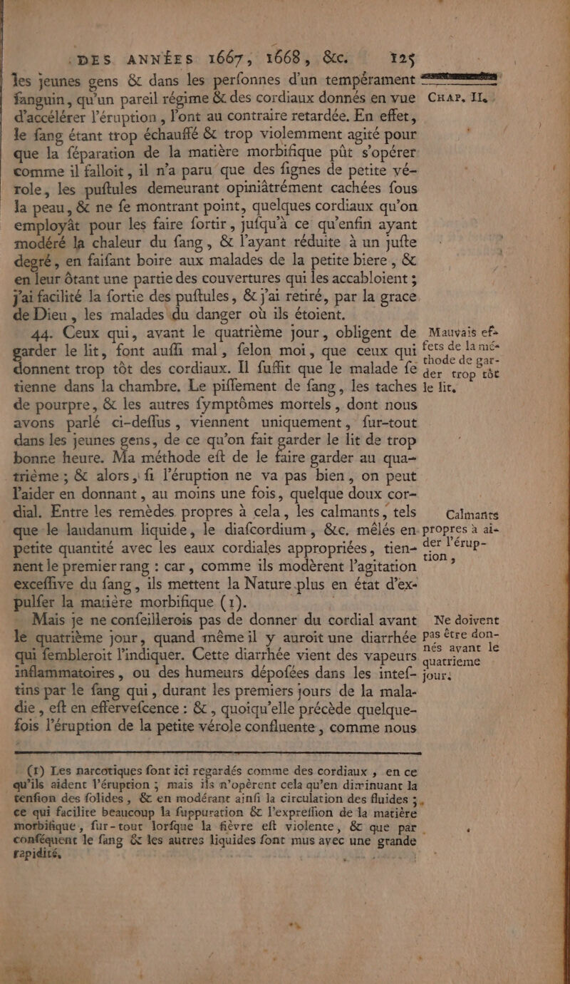 les jeunes gens &amp; dans les perfonnes d'un tempérament == fanguin, qu'un pareil régime &amp;c des cordiaux donnés en vue Cnar. IL. d'accélérer l’éruption , l'ont au contraire retardée. En effet, le fang étant trop échauflé &amp; trop violemment agité pour ue la féparation de la matière morbifique pût s’opérer comme il falloit , il n’a paru que des fignes de petite vé- role, les puftules demeurant opiniâtrément cachées fous la peau, &amp; ne fe montrant point, quelques cordiaux qu’on employât pour les faire fortir, jufqu'à ce qu'enfin ayant modéré la chaleur du fang , &amp; l'ayant réduite à un jufte degré, en faifant boire aux malades de la petite biere , &amp; en leur ôtant une partie des couvertures qui les accabloient ; j'ai facilité la fortie des puftules, &amp; j'ai retiré, par la grace de Dieu , les malades du danger où ils étoient. 44. Ceux qui, avant le quatrième jour, obligent de Mauvais ef: garder le lit, font aufli mal, felon moi, que ceux qui gt 1 donnent trop tôt des cordiaux. Il fuffit que le malade fe à. PA tienne dans la chambre. Le piffement de fang, les taches le li, de pourpre, &amp; les autres fymptômes mortels, dont nous avons parlé ci-deflus, viennent uniquement, fur-tout dans les jeunes gens, de ce qu’on fait ET le lit de trop bonre heure. Ma méthode eft de le faire garder au qua- trième ; &amp; alors fi l’éruption ne va pas bien, on peut l'aider en donnant , au moins une fois, quelque doux cor- | _ dial. Entre les remèdes propres à cela, les calmants “tels: |: Ciante que le laudanum liquide, le diafcordium , &amp;c. mêlés en- propres à ai. petite quantité avec les eaux cordiales appropriées, tien- st érup- nent le premier rang : car, comme ils modèrent l’agitation : exceflive du fang , ils mettent la Nature plus en état d’ex- pulfer la matière morbifique (1). | … Maïs je ne confeillerois pas de donner du cordial avant Ne doivent le quatrième jour, quand mêmeil y auroit une diarrhée Pas être EU qui fembleroit l'indiquer. Cette diarrhée vient des vapeurs ue ; inflammatoires , ou des humeurs dépofées dans les intef- jour: tins par le fang qui, durant les premiers jours de la mala- die , eft en effervefcence : &amp; , quoiqu’elle précède quelque- fois l’éruption de la petite vérole confluente, comme nous (r) Les narcotiques font ici regardés comme des cordiaux , en ce qu’ils aident l’éruption ; mais ils n’opèrent cela qu’en divinuant la tenfion des folides , &amp; en modérant ainfi la circulation des fluides ; , ce qui facilite beaucoup la fuppuration &amp; l’exprellion de la matière mofbifique, fur-tout lorfque la fièvre eft violente, &amp; que par. : pee le fang &amp; les autres liquides font mus avec une grande rapidité, EE A | Ê +