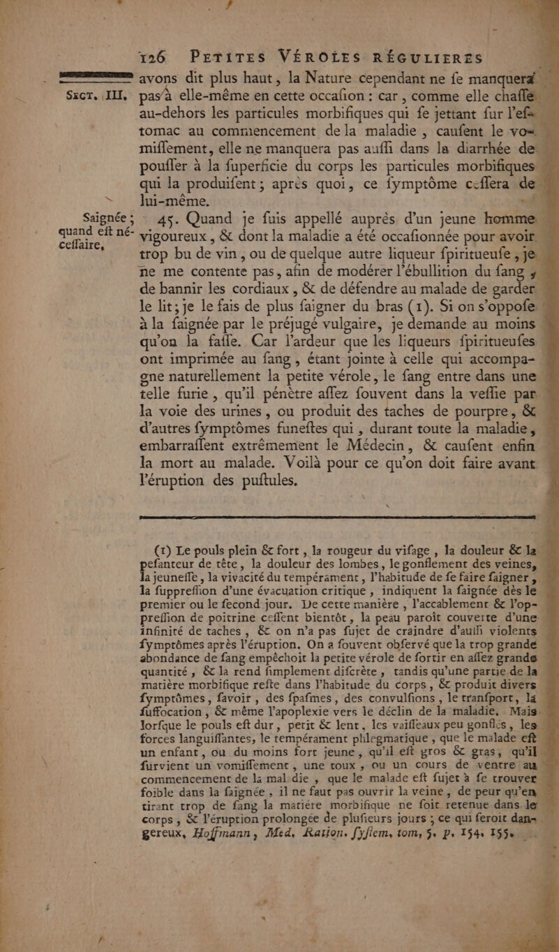 x SEcT. (II, no * quand eft né- ceffaire, rom he dr d'nise AL: 196 PETITES VÉROÏES RÉGULIERES avons dit plus haut, la Nature cependant ne fe manquerd pas à elle-même en cette occafion : car , comme elle chafle au-dehors les particules morbifiques qui fe jettant fur l’efs tomac au commiencement dela maladie , caufent le vos « miflement, elle ne manquera pas aufli dans la diarrhée de poufler à la fuperficie du corps les particules morbifiques qui la produifent; après quoi, ce fymptôme ceflera dem lui-même. “41 45. Quand je fuis appellé auprès d’un jeune homme vigoureux , &amp; dont la maladie a été occafionnée pour avoir trop bu de vin , ou de quelque autre liqueur fpiritueufe , je de bannir les cordiaux , &amp; de défendre au malade de garder le lit; je le fais de plus faigner du bras (1). Si on s’oppofe à la faignée par le préjugé vulgaire, je demande au moins « qu'on la fafle. Car l’ardeur que les liqueurs fpiritueufes ont imprimée au fang , étant jointe à celle qui accompa-. gne naturellement la petite vérole, le fang entre dans une telle furie , qu’il pénètre affez fouvent dans la vefhie par. la voie des urines, ou produit des taches de pourpre, &amp; d’autres fymptômes funeftes qui , durant toute la maladie, « embarraflent extrêmement le Médecin, &amp; caufent enfin « la mort au malade. Voilà pour ce qu’on doit faire avant ” léruption des puftules. (x) Le pouls plein &amp; fort , la rougeur du vifage , la douleur &amp; la efanteur de tête, la douleur des lombes, le gonflement des veines, « a jeuneffe , la vivacité du tempérament , l’habitude de fe faire faigner , - 1a fupprefñon d’une évacuation critique , indiquent la faignée dès le. premier ou le fecond jour. Le cette manière , l’accablement &amp; l'op- prefñion de poitrine ceffent bientôt, la peau paroît couverte d’une: infinité de taches , &amp; on n’a pas fujet de craindre d’auih violents fymptômes après l’éruption. On a fouvent obfervé que la trop grande abondance de fang empêchoit la petite vérole de fortir en aflez grande quantité , &amp; la rend fimplement difcrète, tandis qu’une partie de la matière morbifique refte dans l’habitude du corps, &amp; produit divers fymptômes, favoir , des fpafmes, des convulfions , le tranfport, la fuffocation , &amp; même l’apoplexie vers le déclin de la maladie, Mais lorfque le pouls eft dur, perit &amp; lent, les vaifleaux peu gonflés, les… forces languiflantes, le tempérament phlegmatique , que le malade eft un enfant, ou du moins fort jeune, qu'il eft gros &amp; gras, qu’il furvient un vomiflement , une toux , ou un cours de ventre am commencement de la mal:die , que le malade eft fujet à fe trouver foible dans la faignée , il ne faut pas ouvrir la veine, de peur qu’en tirant trop de fang la mariére morbifique ne foit retenue dans, le corps , &amp; l’éruption prolongée de plufieurs jours ; ce qui feroit dan … gereux, Hoffmann, Med, Ration. [yfiem, tom, 5 p, 154, 155% n 3 A f