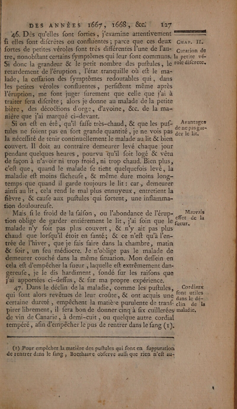 . DES ANNÉES 1667, 1668, &amp;c f27 46. Dès qu'elles font forties , j’examine attentivement 22% fi elles font difcrètes ou confluentes ; parce que ces deux Car. 11. fortes de petites véroles font très différentes l’une de lau- Gisarion de | tre, nonobftant certains fymptômes qui leur font communs. la petite vé- Si donc la grandeur &amp; le petit nombre des puftules, le rolé diferere, retardement de l'éruption , l'état tranquille où eft le ma- lade, {a ceffation des fymptômes redoutables qui, dans les petites véroles confluentes, perfiftent même après léruption, me font juger furement que celle que j'ai à traitér fera difcrète ; alors je donne au malade de Ja petite bière, des décottions d'orgz, d'avoine, &amp;c. de la ma- nière que J'ai marqué ci-devant. Si on eft en été, qu'il fafle très-chaud, &amp; que les puf- , Avantages tules ne foient pas en fort grande quantité , je ne vois pas le la néceflité de tenir continuellement le malade au lit &amp; bien - couvert. [1 doit au contraire demeurer levé chaque jour pendant quelques heures , pourvu qu'il foit logé &amp; vêtu de façon à n'avoir ni trop froid, ni trop chaud. Bien plus, c'eft que, quand le malade fe tient quelquefois levé, la maladie eft moins fâcheufe, &amp; même dure moins long- temps-que quand il garde toujours le lit: car, demeurer ainfi au lit, cela rend le mal plus ennuyeux, entretient la fièvre, &amp; caufe aux puftules qui fortent, une inflamma- tion douloureufe. Mais file froid de la faïifon , ou l’abondance de l’érup- à Mauvais tion oblige de garder entiérement le lit, j'ai foin que le SRE % malade n'y foit pas plus couvert, &amp; n’y ait pas plus chaud que lorfqu'il étoit en fanté; &amp; ce n’eft qu’à l’en- trée de l'hiver, que je fais faire dans la chambre, matin &amp; foir, un feu médiocre. Je n’oblige pas le malade de demeurer couché dans la même fituation. Mon deffein en cela eft d'empêcher la fueur , laquelle eft extrêmement dan- gereufe, Je le dis hardiment, fondé fur les raifons que fai apportées ci-defflus, &amp; fur ma propre expérience. à 47. Dans le déclin de la maladie, comme les puftules, Cordiaux qui font alors revêtues de leur croûte, &amp; ont acquis une 2 Lac certaine dureté , empêchent la matière purulente de tranf. clin de la pirer librement, il fera bon de donner cinq à fix cuillerées! maladie, de vin de Canarie , à demi-cuit , ou quelque autre cordial tempéré , afin d'empêcher le pus de rentrer dans le fang (1). a É, : (x) Pour empècher la matière des puftules qui fonten fuppuration de rentrer dans le fang , Bocrhaave obferve aufñ que rien n’eft au- ! +