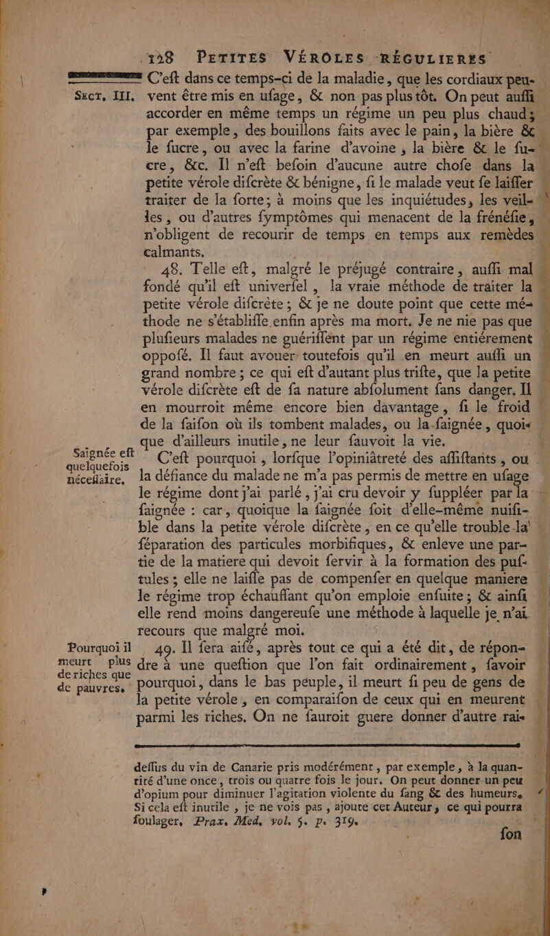 Ne A TT. Ps ROUE + PS 198 PETITES VÉROÔOLES RÉGULIERYS néceflaire, de pauvres. accorder en même temps un régime un peu plus chaudy pe exemple, des bouillons faits avec le pain, la bière &amp; e fucre, ou avec la farine d’avoine ; la bière &amp; le fu- petite vérole difcrète &amp; bénigne, fi le malade veut fe laïffer calmants, 48. Telle eft, malgré le préjugé contraire, aufli mal fondé qu'il eft univerfel , la vraie méthode de traiter la petite vérole difcrète ; &amp; je ne doute point que cette mé- thode ne s’établiffe enfin après ma mort, Je ne nie pas que plufieurs malades ne guériflent par un régime entiérement oppofé. Il faut avouer toutefois qu’il en meurt aufh un rand nombre ; ce qui eft d'autant plus trifte, que la petite vérole difcrète eft de fa nature abfolument fans danger. Il en mourroit même encore bien davantage, fi le froid que d’ailleurs inutile, ne leur fauvoit la vie. | la défiance du malade ne m'a pas permis de mettre en ufage le régime dont j'ai parlé, j'ai cru devoir ÿ fuppléer par la faignée : car, quoique la faignée foit d'elle-même nuifi- ble dans la petite vérole difcrète, en ce qu’elle trouble.la' féparation des particules morbifiques, &amp; enleve une par- tie de la matiere qui devoit fervir à la formation des puf: tules ; elle ne laïfle pas de compenfer en quelque mamere le régime trop échaufflant qu'on emploie enfuite; &amp; ainfi recours que malgré moi. 49. Il fera aifé, après tout ce qui a été dit, de répon- dre à une queftion que l'on fait ordinairement, favoir pourquoi, dans le bas peuple, il meurt fi peu de gens de la petite vérole , en comparaiïfon de ceux qui en meurent parmi les riches, On ne fauroit guere donner d'autre rais deflus du vin de Canarie pris modérément , par exemple, à la quan- tiré d’une once, trois ou quatre fois le jour. On peut donner un peu d’opium pour diminuer l'agitation violente du fang &amp; des humeurs. Si cela eft inutile , je ne vois pas , ajoute cet Auteur, ce qui pourra on