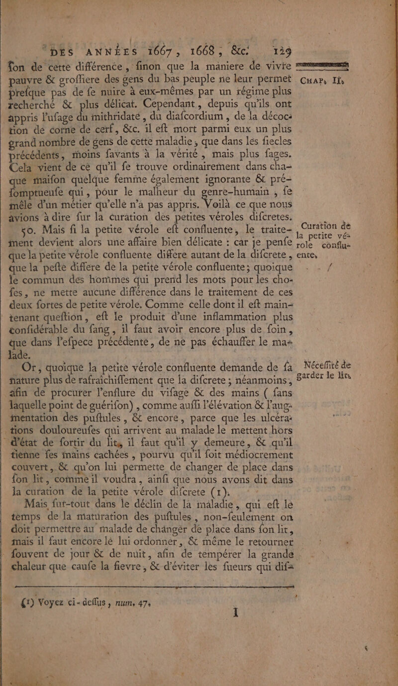 LA: midi” 0 0 Me ci ; | PR ; \ pes EURE 1667 , 1668 ; Etc 129 fon de cette différence, finon que la maniere de vivie Prefque pas de fe nuire à eux-mêmes par un régime plus zecherché &amp; plus délicat. Cependant, depuis qu'ils ont appris l'ufage du mithridaté , du diafcordium , de la décoc: tion dé corne de cerf, &amp;c. il eft mort parmi eux un plus grand nombre de gens de cette maladie; que dans les fiecles précédents, moins favants à la vérité, mais plus fages. Cela vient de ce qu'il fe trouve ordinairement dans cha- que maifon quelque femine également ignorante &amp; pré- Tomptueufe qui, pour le malheur du fre , 1e mêle d’un métier qu’elle n’a pas appris. Voila ce que nous avions à dire fur la éuration des petites véroles difcretes. so. Mais fi la petite vérole eft confluente, le traite- iMent devient alors une affaire bien délicate : car je penfe que la petite vérole confluente differe autant de la difcrete , que la pefte differe de la petite vérole confluente; quoique le commun des hommes qui prend les mots pour les cho- fes, ne mette aucune différence dans le traitement de ces deux fortes de petite vérole. Comme celle dont il eft main- tenant queftion, eft Le produit d’une inflammation plus tonfidérable du fang , il faut avoir encore plus de foin, que dans l’efpece précédente, de ne pas échauffer le mas ade. Qt RAA ARE Or, quoique la petite vérole confluente demande de fà fature plus de rafraichiflement que Îa difcrete ; néanmoins, äfin de procurer l’enflure du vifage &amp; des mains ( fans Jaquelle point de guérifon) , comme auff l'élévation &amp; lang: imentation des puftules , &amp; encore, parce que les ulcéra: tions douloureufes qui arrivent au malade le mettent hors d'état de fortir du lits il faut qu'il y demeure, &amp; qu'il tienne fes imains cachées , pourvu qu'il foit médiocrement couvert, &amp; qu’on lui permette de changer de place dans fon lit, comme il voudra, ainfi que nous avons dit dans la curation de la petite vérole difcrete (1). Mais fut-tout dans le déclin de la maladie, qui eft lé temps de la maturation des puftules, non-feulement on doit permettre au rmalade de chängér de place dans fon lit, mais il faut encore lé lui ordonner, &amp; même le retourner chaleur que caufe la fievre, &amp; d'éviter les fueurs qui dif= {1) Voyez ci- deflus, num, 47: TICREURNNR NN ea Car, Ils Curation dé la petite vé: role conflu- enter # EMA Néceffité de garder le lits