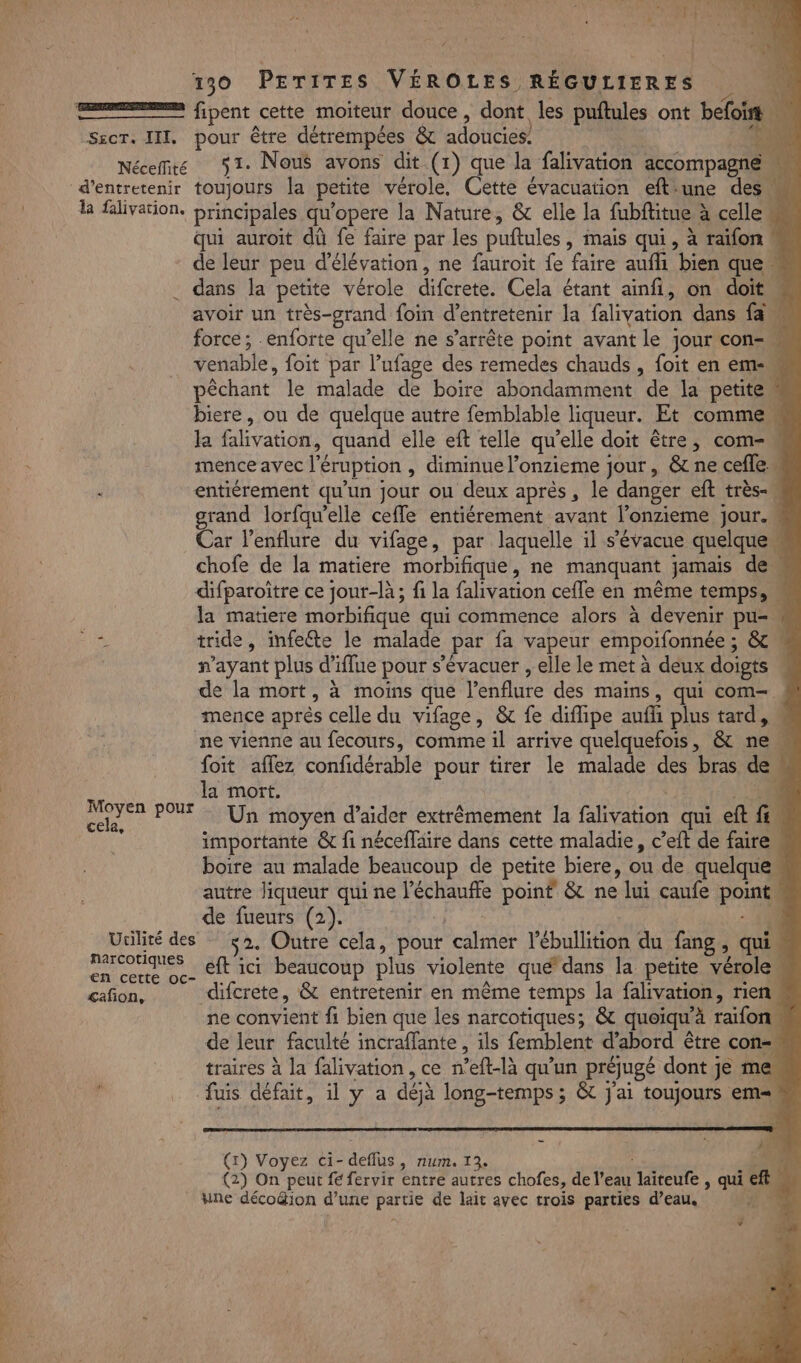 Œ—&gt; fipent cette moiteur douce, dont les puftules ont befoir Sscr. III, pour être détrempées &amp; adoucies. + et Nécemre 91. Nous avons dit (1) que la falivation accompagné d'entretenir toujours la petite vérole. Cette évacuation eftiune des la falivation. brincipales qu’opere la Nature, &amp; elle la fubftitue à celle « qui auroit dû fe faire par les puftules, mais qui, à raifon de leur peu d’élévation, ne fauroit fe faire aufli bien que” . dans la petite vérole difcrete. Cela étant ainfi, on doit avoir un très-grand foin d'entretenir la falivation dans fa force; .enforte qu’elle ne s'arrête point avant le jour con= _ venable, foit par l’ufage des remedes chauds, foit en em- pêchant le malade de boire abondamment de la petite biere, ou de quelque autre femblable liqueur. Et comme la falivation, quand elle eft telle qu'elle doit être, com-… mence avec l’éruption , diminue l’onzieme jour, &amp; ne cefle” : entiérement qu’un jour ou deux après, le danger eft très-w grand lorfawelle ceffe entiérement avant l’onzieme jour. Car l’enflure du vifage, par laquelle il s'évacue quelque“ chofe de la matiere morbifique, ne manquant jamais dem difparoître ce jour-là ; fi la falivation cefle en même temps, « la matiere morbifique qui commence alors à devenir pu- 5 tride, imfeéte le malade par fa vapeur empoifonnée ; &amp; | payant plus d'iflue pour s’évacuer , elle le met à deux doigts « de la mort, à moins que l’enflure des mains, qui com-. mence après celle du vifage, &amp; fe diflipe aufü plus tard, « ne vienne au fecours, comme il arrive quelquefois, &amp; ne foit aflez confidérable pour tirer le malade des bras deu la mort. 4 Un moyen d'aider extrêmement la falivation qui eft fi importante &amp; fi néceffaire dans cette maladie, c’eft de faire boire au malade beaucoup de petite biere, ou de quelque autre liqueur qui ne l’échauffe poinf &amp; ne lui caufe point. de fueurs (2). - 4A Ucilité des 52. Outre cela, pour calmer l’ébullition du fang, qui en a ns. Eft ici beaucoup plus violente qué*dans la petite vérolem &lt;añon, difcrete, &amp; entretenir en même temps la falivation, rien. ne convient fi bien que les narcotiques; &amp; queiqu'à raifon de leur faculté incraffante , ils femblent d’abord être con traires à la falivation , ce n’eft-là qu’un préjugé dont je me fuis défait, il y a déjà long-temps ; &amp; J'ai toujours em Moyen pour cela, pr Ve _ i 2e CN (1) Voyez ci- deflus, num. 13. OP 30 (2) On peut fé fervir entre autres chofes, de l’eau laiteufe , qui ft. hne déco&amp;ion d’une partie de lait avec trois parties d’eau, 4.10 f | ÿ