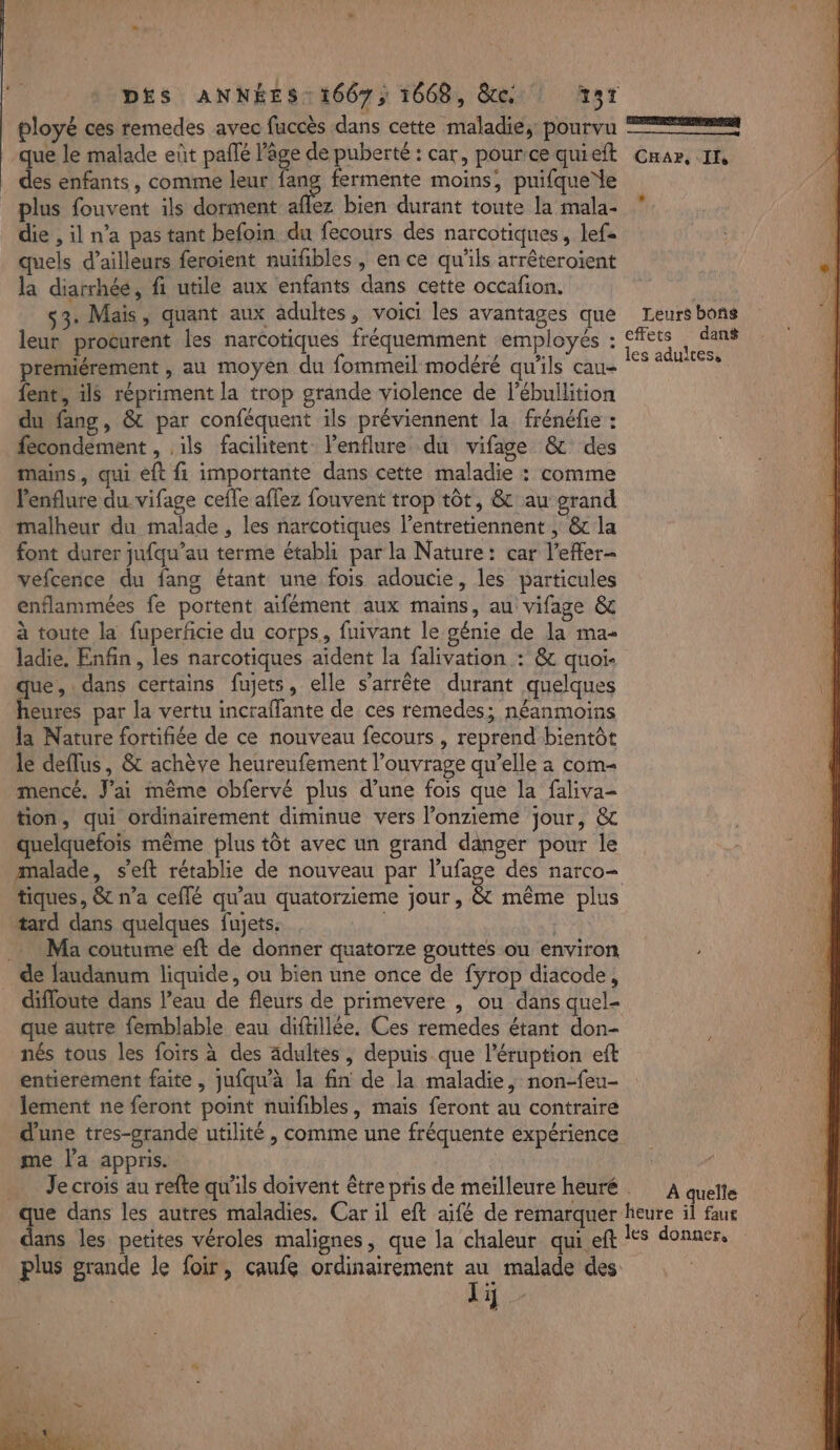 ployé ces remedes avec fuccès dans cette maladie, pourvu que le malade eût paflé l'age de puberté : car, pour:ce quieft des enfants, comme leur er à fermente moins, puifquede plus fouvent ils dorment aflez bien durant toute la mala- die , il n’a pas tant befoin du fecours des narcotiques, lef= quels d’ailleurs feroient nuifibles , en ce qu'ils arrêteroïient la diarrhée, fi utile aux enfants dans cette occafion. s3. Mais, quant aux adultes, voici les avantages que leur procurent les narcotiques fréquemment employés premiérement , au moyen du fommeil modéré qu'ils cau- fent, ils répriment la trop grande violence de l’ébullition du fang, &amp; par conféquent ils préviennent la frénéfie : fecondement , ils facilitent lenflure du vifage &amp; des mans, qui eft fi importante dans cette maladie : comme lenflure du vifage cefle affez fouvent trop tôt, &amp; au grand malheur du malade , les narcotiques l’entretiennent ; &amp; la font durer jufqu’au terme établi par la Nature: car l’effer- vefcence du fang étant une fois adoucie, les particules enflammées fe portent aifément aux mains, au vifage &amp; à toute la fuperficie du corps, fuivant le génie de la ma- ladie, Enfin, les narcotiques aïdent la falivation : @ quoi. ue, dans certains fujets, elle s'arrête durant quelques Je par la vertu incraffante de ces remedes; néanmoins la Nature fortifiée de ce nouveau fecours , reprend bientôt le deflus, &amp; achève heureufement l'ouvrage qu’elle à com- mencé. J'ai même obfervé plus d’une fois que la faliva- tion, qui ordinairement diminue vers l’onzieme jour, &amp; quelquefois même plus tôt avec un grand danger pour le malade, s'eft rétablie de nouveau par l’ufage des narco- tiques, &amp; n’a ceflé qu'au quatorzieme jour, &amp; même plus tard dans quelques fujets. ; Ma coutume eft de donner quatorze gouttes ou environ . de faudanum liquide, ou bien une once de fÿrop diacode, difloute dans l’eau de fleurs de primevere , ou dans quel- que autre femblable eau diftillée. Ces remedes étant don- nés tous les foirs à des adultes , depuis que l’éruption eft entierement faite, jufqu'à la fin de la maladie, non-feu- lement ne feront point nuifibles, mais feront au contraire d'une tres-grande utilité , comme une fréquente expérience me la appris. meer CHAP, II, Leurs bons À quelle dans les petites véroles malignes, que la chaleur qui eft plus grande le foir, caufe ordinairement au malade des | Et