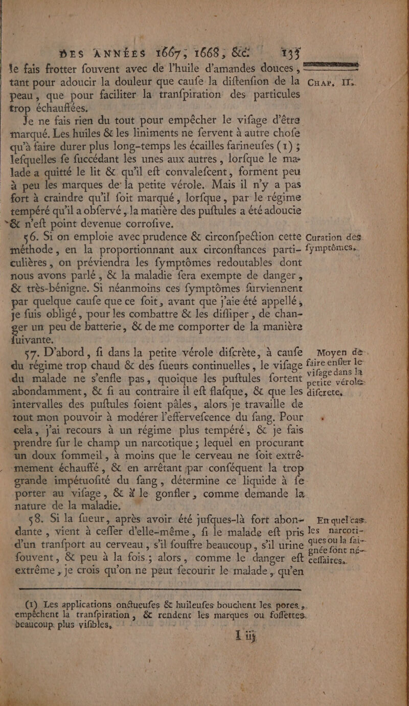 le fais frotter fouvent avec de l'huile d'amandes douces , == tant pour adoucir la douleuf que caufe la diftenfion de la Cuar, IT peau, que pour faciliter la tranfpiration des particules trop échauffées. Je ne fais rien du tout pour empêcher le vifage d’être marqué. Les huiles &amp; les liniments ne fervent à autre chofe qu’à faire durer plus long-temps les écailles farineufes (1) ; lefquelles fe fuccédant les unes aux autres , lorfque le ma lade a quitté le lit &amp; qu'il eft convalefcent, forment peu | à peu les marques de’ la petite vérole. Mais il ny a pas | fort à craindre qu'il foit marqué , lorfque, par le régime tempéré qu'il a obfervé , la matière des puftules a été adoucie *“&amp; n'eft point devenue corrofive. | 56. Si on emploie avec prudence &amp; circonfpeétion cette Curation des méthode , en la proportionnant aux circonftances parti- fymprômes.. culières, on préviendra les fymptômes redoutables dont nous avons parlé , &amp; la maladie fera exempte de danger, &amp; très-bénigne. Si néanmoins ces fymptômes furviennent par quelque caufe que ce foit, avant que j'aie été appellé, je fuis obligé, pour les combattre &amp; les difliper , de chan- er un peu de batterie, &amp; de me comporter de la manière Ébbre 7. D'abord, fi dans la petite vérole difcrète, à caufe Moyen de. du régime trop chaud &amp; des fueurs continuelles , le vifage a ue E ‘du malade ne s’enfle pas, quoique les puftules fortent mes A À abondamment, &amp; fi au contraire 1l eft flafque, &amp; que les difcrere, intervalles des puftules foient pèles, alors je travaille de tout mon pouvoir à modérer l’effervefcence du fang. Pour cela, j'ai recours à un régime plus tempéré, &amp; je fais … prendre fur le champ un narcotique ; lequel en procurant un doux fommeil, à moins que le cerveau ne foit extré- mement échauffé, &amp; en arrêtant par conféquent la trop grande impétuofité du fang, détermine ce liquide à fe. porter au vifage, &amp; # le gonfler, comme demande la nature de la maladie, | | 58. Si la fueur, après avoir été jnfques-là fort abon= Emquelcas. dante , vient à cefler d'elle-même, fi le malade eft pris les narcori- d’un tranfport au cerveau, s'il fouffre beaucoup, s'il urine pote LA fouvent, &amp; peu à la fois; alors, comme le danger eft FU T extrême , je crois qu'on ne peut fecourir le malade, qu’en G) Les applications onftueufes &amp; huileufes bouchent les pores, : empêchent la tranfpiration , &amp; rendent les marques ou foffettes. beaucoup. plus vifbles. -