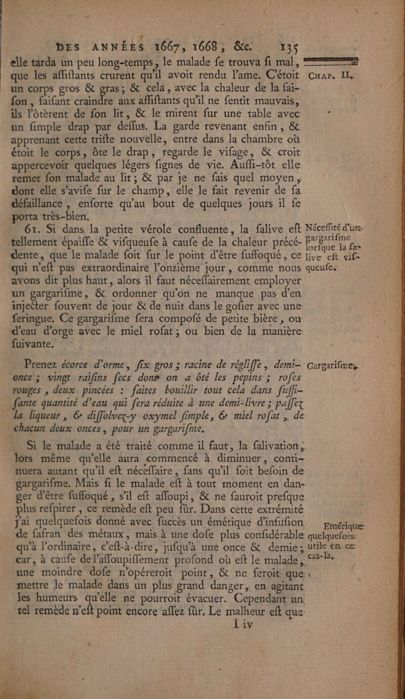 elle tarda un peu long-temps, le malade fe trouva fi mal, 22 que les affiftants crurent qu'il avoit rendu l'ame. Cétoit Ca». IL un corps gros &amp; gras; &amp; cela, avec la chaleur de la fai- fon , faifant craindre aux affiftants qu'il ne fentit mauvais, is l’ôtèrent de fon lit, &amp; le mirent fur une table avec un fimple drap par deflus. La garde revenant enfin, &amp; apprenant cette trifte nouvelle, entre dans la chambre où étoit le corps, Ôte le drap, regarde le vifage, &amp; croit appercevoir quelques légers fignes de vie. Aufli-tôt elle remet fon malade au lit; &amp; par je ne fais quel moyen, dont elle s’avife fur le champ, elle le fait revenir de fa défaillance | enforte qu'au bout de quelques jours il fe porta très-bien. 61. Si dans la petite vérole confluente, la falive eft Nécefité d'un: tellement épaifle &amp; vifqueufe à caufe de la chaleur précé- Een dente, que le malade foit fur le point d’être fuffoqué, ce re cf ie qui neft pas extraordinaire l’onzième jour, comme nous queufes avons dit plus haut, alors il faut néceffairement employer un gargarifme, &amp; ordonner qu'on ne manque pas d'en injecter fouvent de jour &amp; de nuit dans le gofier avec une fermgue. Ce gargarifme fera compofé de petite bière, ow d’eau d'orge avec le miel rofat; ou bien de la manière fuivante. Prenez écorce d’orme, fix gros ; racine de réoliffe, demi- cargarifmes once ; vingt raifins fecs don“ on a ôté les pépins ; rofes rouges , deux pincées : faites bouillir tout cela dans [ufh- fante quantité d’eau qui fera réduite à une demi-livre ; pallez la liqueur, &amp; dffolvez-y oxymel fimple, &amp; miel rofat . de chacun deux onces, pour un gargarifme. Si le malade a été traité comme il faut, la falivation.. lors même qu'elle aura commencé à diminuer, conti- fuera autant qu'il eft néceflaire, fans qu'il foit befoin de gargarifme. Mais fi le malade eft à tout moment en dan- ger d'être fuffoqué , s'il eft afloupi, &amp; ne fauroit prefque plus refpirer , ce remède eft peu für. Dans cette extrémité Jai quelquefois donné avec fuccès un émétique d’infufon Emétique de fafran des métaux, mais à une dofe plus confidérable quelquefois: qu'a l'ordinaire, c’eft-à-dire, jufqu’à une once &amp; demie; utile en cæ car, à caufe de l’afloupiflement profond où eft le malade, À une moindre dofe n'opéreroit point, &amp; ne feroit que. mettre le malade dans un plus grand danger, en agitant les humeurs qu'elle ne pourroit évacuer. Cependant un tel remède n’eft point encore aflez für. Le malheur eft que: Liv L 4