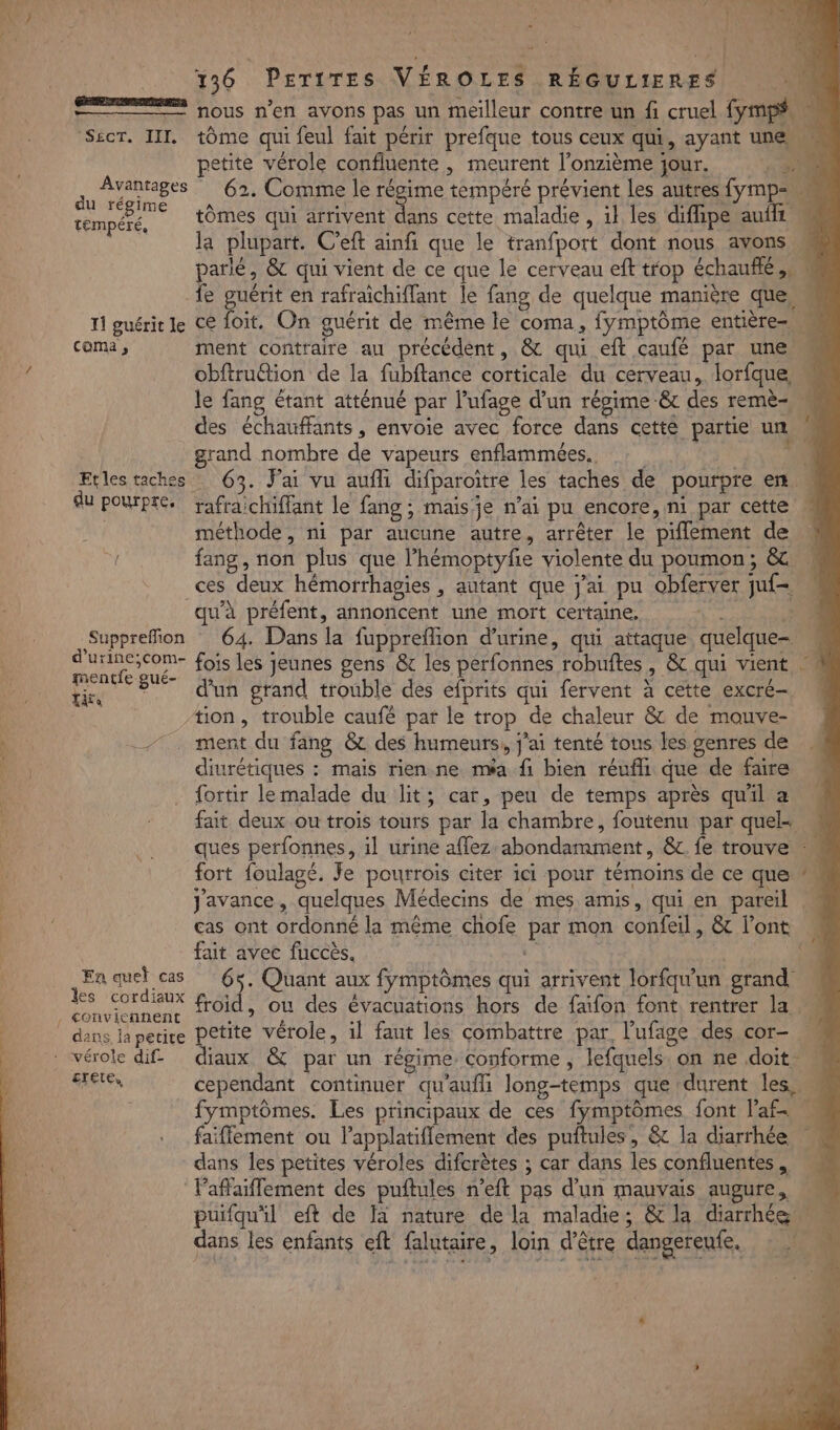 SLCT TI du régime tempéré, 11 guérit le coma ;, Etles taches du pourpre. Suppreffion d’urine;com- mentfe : gué- Tite En quel cas les cordiaux . conviennent dans la petite crete, à 136 PETITES VÉROLES RÉGULIERES tôme qui feul fait périr prefque tous ceux qui, ayant une, x petite vérole confluente , meurent l’onzième jour. ‘1: 20 62. Comme le régime tempéré prévient Les autres fymp= tômes qui arrivent dans cette maladie , il les difipe auft la plupart. C'eft ainfi que le tranfport dont nous avons parlé, &amp; qui vient de ce que le cerveau eft trop échauffé.. ce foit, On guérit de même le coma, | fymptôme entière ment contraire au précédent, &amp; qui eft caufé par une! obftru@tion de la fubftance corticale du cerveau, lorfque le fang étant atténué par l’ufage d'un répime &amp; des remè= des échauffants, envoie avec force dans cetté partie un grand nombre de vapeurs enflammées. 63. Jai vu aufli difparoitre les taches de pourpre en . rafraichiffant le fang ; mais je n’ai pu encore, ni par cette méthode, ni par aucune autre, arrêter le piffement de fang, non plus que l’hémoptyfie violente du poumon; &amp; . ces deux hémorrhagies , autant que j'ai pu obferver ju£= qu’à préfent, annoncent une mort certaine. 64. Dans la fuppreffion d'urine, qui attaque quelque- fois les jeunes gens &amp; les perfonnes robuftes , &amp; qui vient d'un grand trouble des efprits qui fervent à cette excré-  diurétiques : mais rien ne méa fi bien réufli que de faire {ortir le malade du lit : ; cat, peu de temps après quil a fait deux ou trois tours par la chambre, foutenu par quel ques perfonnes, il urine aflez abondamment, &amp;t. fe trouve fort foulagé. Je pourrois citer ici pour témoins de ce que: javance, quelques Médecins de mes amis, qui en pareil cas ont ordonné la même chofe Vi mon confeil, &amp; l'ont fait avec fuccès. | 65. Quant aux fymptômes qui arrivent lorfqu'un grand froid, ou des évacuations hors de faïfon font rentrer la etite vérole, il faut les combattre par, l’ufage des cor- Ue &amp; par un régime conforme , lefquels. on ne doit M cependant continuer qu'aufll long-temps que durent les, | fymptômes. Les principaux de ces fymptômes font l’af | faiflement ou l’applatiflement des puftules, &amp; la diarrhée dans les petites véroles difcrètes ; car dans les confluentes , laffaiflement des puftules n’eft pas d'un mauvais augure, puifqu'il eft de là nature de la maladie; &amp; la diarrhée dans les enfants eft falutaire, loin d’être dangereufe.