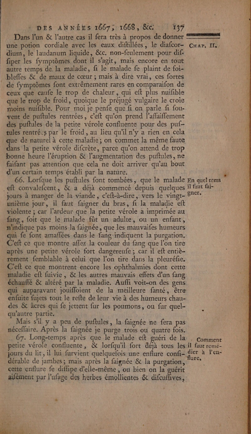 \ Dans l’un &amp; l’autre cas il fera très à propos de donner une potion cordiale avec les eaux diftillées, le diafcor- dium, le laudanum liquide, &amp;c. non-feulement pour dif: fiper les fymptômes dont il s’agit, mais encore en tout autre temps de. la maladie, fi le malade fe plaint de foi- _ bleffes &amp; de maux de cœur ; mais à dire vrai, ces fortes _ de fymptômes font extrêmement rares en comparaïfon de ceux que caufe le trop de chaleur, qui eft plus nuifible que le trop de froid, quoique le préjugé vulgaire le croie moins nuifible. Pour moi je penfe que fi on parle fi fou- vent de puftules rentrées, c’eft qu’on prend l’affaiflement dés puftules de la petite vérole confluente pour des puf- tules rentré:s par le froid, au lieu quil n’y a rien en cela dans la petite vérole difcrète, parce qu'on attend de trop bonne heure l’éruption &amp; l'augmentation des puftules, ne faifant pas attention que cela ne doit arriver qu’au bout d'un certain temps établi par la nature. | 66. Lorfque les puftules font tombées, que le malade .eft convalefcent, &amp; a déjà commencé depuis quelques jours à manger de la viande, c’eft-à-dire, vers le vingt- unième jour, il faut faigner du bras, fi la maladie eft violente ; car l’ardeur que la petite vérole a imprimée au _fang, foit que le malade fût un adulte, ou un enfant, nindique pas moins la faignée, que les mauvaifes humeurs qui fe font amaflées dans le fang-indiquent la purgation. C'eft ce que montre aflez la couleur du fang que l’on tire après une petite vérole fort dangereufe ; car 1l eft entiè- rement femblable à celui que l’on tire dans la pleuréfie. C'eft ce que montrent encore les ophthalmies dont cette maladie eft fuivie , &amp; les autres mauvais effets d’un fang échauflé &amp; altéré par la maladie. Aufli voit-on des gens enfuite fujets tout le refte de leur vie à des humeurs chau- des &amp;t âcres qui fe jettent fur les poumons, ou fur quel- qu'autre partie, Mais sil y a peu de puftules, la faignée ne fera pas néceflaire. Après la faignée je purge trois ou quatre fois. 67. Long-temps après que le malade eft guéri de la CH AP, ITA Û En quel tems il faut fai- gner. |» Comment _dérable de jambes; mais après la faignée &amp; la purgation, cette enflure fe diflipe d'elle-même , ou bien on la guérit aïfément par l’ufage des herbes émollientes &amp; difcuffives, SAT