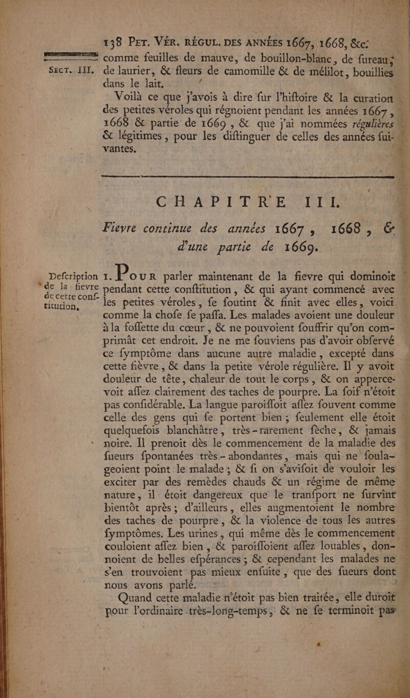 1 T% L ve. + Ta . | 138 PET. VÉR. RÉGUL. DES ANNÉES 1667, 1668, &amp;c | comme feuilles de mauve, de bouillon-blanc, de fureaus | SecT. II, de laurier, &amp; fleurs de camomille &amp; de mélilot, bouillies… dans le lait.  | Voilà ce que j'avois à dire fur l’hiftoire &amp; la curation des petites véroles qui régnoient pendant les années 1667 , = 1668 &amp; partie de 1669 , &amp; que j'ai nommées régulières u &amp; légitimes , pour les diftinguer de celles des années fui. ñ 1 “ 4 PRESENT ERIESS pan ae VS CAE û CHAPITRE TTL SOUS 1} d 1 Fievre continue des années 1667 ,; 1668, el | d'une partie de 1669. (4 pp tops x: Pour parler maintenant de la fievre qui dominoit x pere pendant cette conftitution , &amp; qui ayant commencé avec titution, Les petites véroles, fe foutint &amp; finit avec elles, voici comme la chofe fe paffa. Les malades avoient une douleur à la foflette du cœur , &amp; ne pouvoient fouffrir qu’on com- primât cet endroit. Je ne me fouviens pas d’avoir obfervé ce fymptôme dans aucune autre maladie, excepté dans cette fièvre , &amp; dans la petite vérole régulière. Il y avoit douleur de tête, chaleur de tout le corps, &amp; on apperce: « voit aflez clairement des taches de pourpre. La foif n’étoit M pas confidérable. La langue paroïfloit aflez fouvent comme M celle des gens qui fe portent bien ; feulement elle étoit | _ quelquefois blanchâtre, très-rarement fèche, &amp; jamais * noire. [l prenoit dès le commencement de la maladie des fueurs fpontanées très. abondantes, mais qui ne foula- geoient point le malade; &amp; fi on s’avifoit de vouloir les exciter par des remèdes chauds &amp; un régime de même nature, il étoit dangereux que le tranfport ne furvint bientôt après; d’ailleurs, elles augmentoient le nombre des taches de pourpre, &amp; la violence de tous les autres: fymptômes. Les urines, qui même dès le commencement. couloient aflez bien , &amp; paroïfloient affez louables, don- noient de belles efpérances ; &amp; cependant les malades ne” s'en trouvoient pas mieux enfuite , que des fueurs dont nous avons parlé. we Quand cette maladie n'étoit pas bien traitée, elle duroït pour l'ordinaire très-long-temps, &amp; ne fe terminoit pas Reis Dr nes A res 6 + NES ONE ARE Mn .