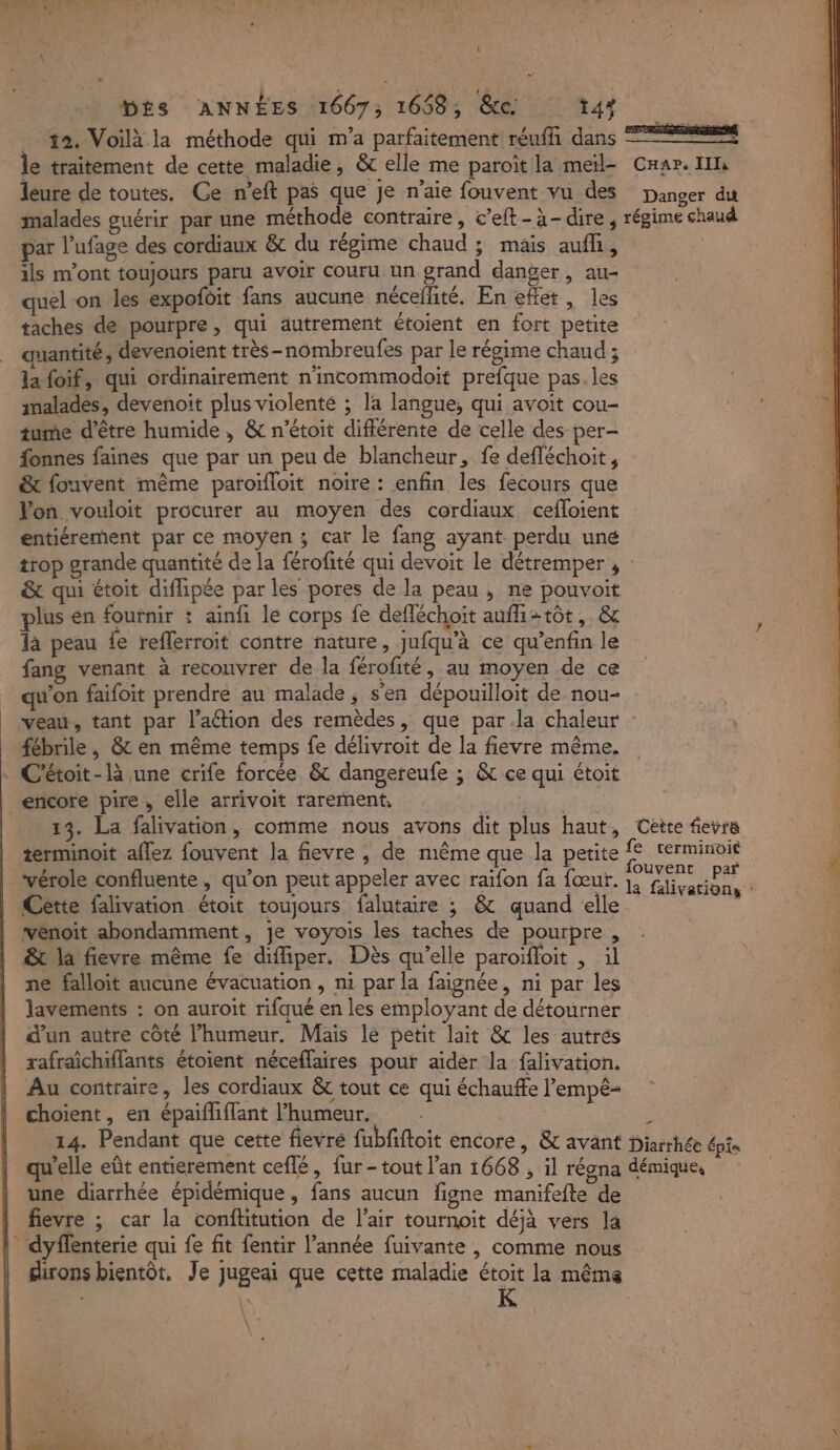 A CU RSA Dés ANNÉES 1667, 1668, &amp;c: t43 #2. Voilà la méthode qui m'a parfaitement réufhi dans le traitement de cette maladie, &amp; elle me paroït la meil- leure de toutes. Ce n’eft pas que je n’aie fouvent vu des malades guérir par une méthode contraire, c’eft-à-dire, par l’ufage des cordiaux &amp;c du régime chaud ; mais aufh, ils m'ont toujours paru avoir couru un grand danger, au- quel on les expofoit fans aucune néceflité. En effet, les taches de pourpre, qui autrement étoient en fort petite quantité, devenoient très-nombreufes par le régime chaud ; la foif, qui ordinairement n’incommodoit prefque pas. les malades, devenoit plus violente ; la langue; qui avoit cou- tume d'être humide , &amp; n’étoit différente de celle des per- fonnes faines que par un peu de blancheur, fe defféchoit, &amp; fouvent même paroïfloit noire : enfin les fecours que Von vouloit procurer au moyen des cordiaux cefloient entiérement par ce moyen ; car le fang ayant perdu une Car. II Danger du régime chaud &amp; qui étoit diflipée par les pores de la peau , ne pouvoit plus en fournir : ainfi le corps fe defléchoit aufh2tôt,. &amp; là peau fe reflerroit contre nature, Jufqu’à ce qu’enfin le fang venant à recouvrer de la férofité, au moyen de ce qu'on faifoit prendre au malade, s'en dépouilloit de nou- fébrile , &amp; en même temps fe délivroit de la fievre même. C'étoit-là une crife forcée &amp; dangereufe ; &amp; ce qui étoit encore pire , elle arrivoit rarement, NOR: 13. La falivation, comme nous avons dit plus haut, terminoit aflez fouvent la fievre ; de même que la petite Cette falivation étoit toujours falutaire ; &amp; quand elle venoit abondamment, je voyois les taches de pourpre, êt la fievre même fe diffiper. Dès qu’elle paroïfloit | il ne falloit aucune évacuation , ni par la faignée, ni par les lavements : on auroit rifqué en les employant de détourner d'un autre côté l'humeur. Mais le petit lait &amp; les autrés rafraichiffants étoient néceffaires pour aider la falivation. Au contraire, les cordiaux &amp; tout ce qui échauffe l’'empê- choient, en épaifliffant l'humeur. Cette fevré a falivations : une diarrhée épidémique, fans aucun figne manifefte de fievre ; car la conftitution de l'air tournoit déjà vers la dyffenterie qui fe fit fentir l’année fuivante , comme nous K \: