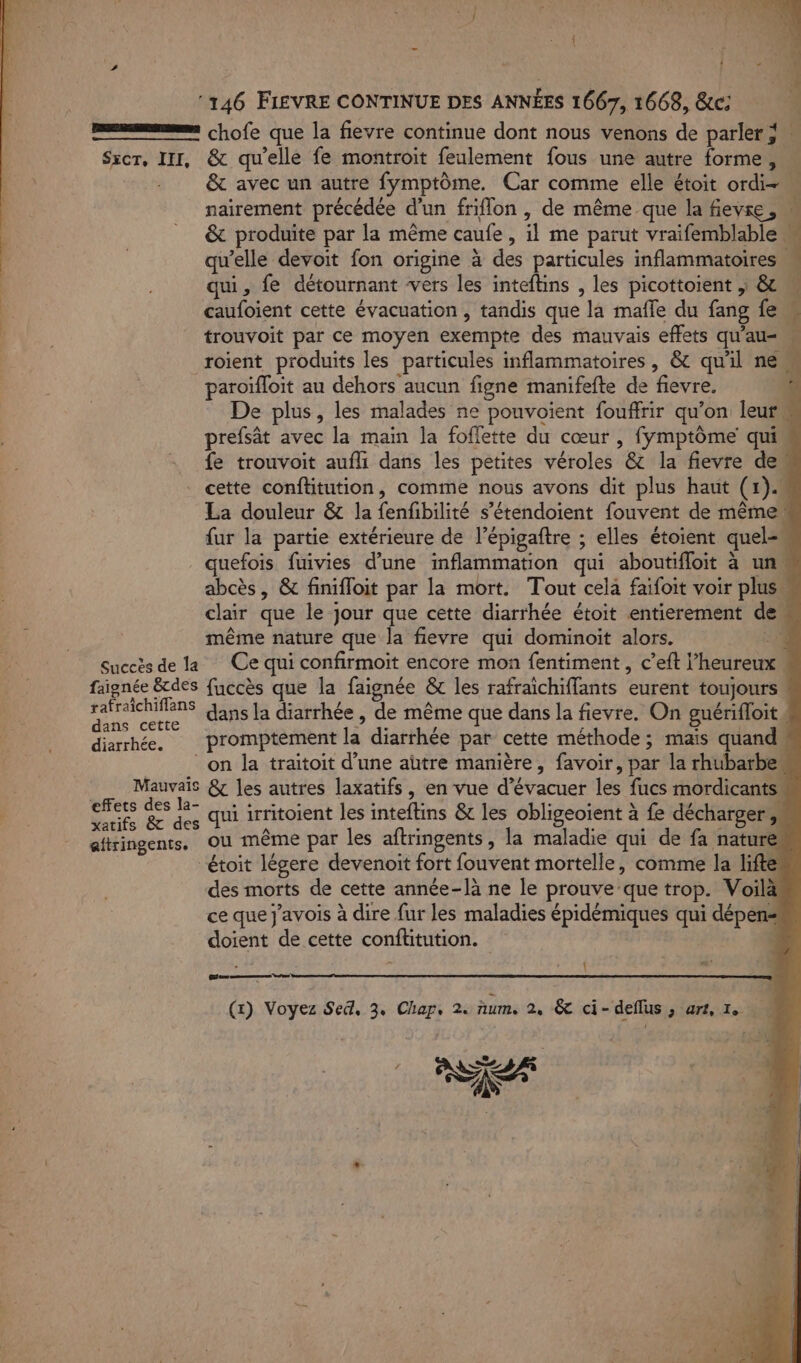 *146 FIEVRE CONTINUE DES ANNÉES 1667, 1668, &amp;c: Sxcr, III, &amp; qu'elle fe montroit feulement fous une autre forme, qui, fe détournant vers les inteftins , les picottoient | &amp; caufoient cette évacuation, tandis que la mafle du fang fe trouvoit par ce moyen exempte des mauvais effets qu’au= paroïfloit au dehors aucun figne manifefte de fievre. prefsät avec la main la foflette du cœur , fymptôme qui fe trouvoit aufli dans les petites véroles &amp; la fievre de même nature que la fievre qui dominoit alors. faignée &amp;tdes fuccès que la faignée &amp; les rafraichiffants eurent toujours rafraichiflans Gins la diarrhée , de même que dans la fievre. On guérifloit dans cette diarrhée. promptement la diarrhée par cette méthode; mais quand effets des la- étoit légere devenoit fort fouvent mortelle, comme la lifte des morts de cette année-là ne le prouve que trop. Voilà ce que j’avois à dire fur les maladies épidémiques qui dépen: doient de cette conftitution. | Œe — (x) Voyez Sed, 3, Chap, 2. ñum, 2, &amp; ci- deflus ; art, 1. Res