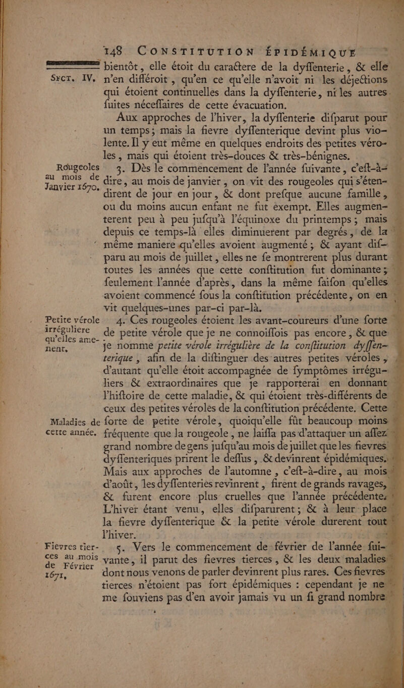 = bientôt, elle étoit du caraétere de la dyflenterie, &amp; elle. Sxcr. IV, n’en difléroit , qu'en ce qu’elle n’avoit ni les déjeétions : qui étoient continuelles dans la dyffenterie, niles autres. fuites néceffaires de cette évacuation. Aux approches de l'hiver, la dyflenterie difparut pour un temps; mais la fievre dyflenterique devint plus vio- lente. Il y eut même en quelques endroits des petites véro- les, mais qui étoient très-douces &amp; très-bénignes. Rdugeoles 3. Dès le commencement de l’année fuivante , c’eft-ä= SA “he dire, au mois de janvier , on vit des rougeoles qui s'éten- dirent de jour en jour, &amp; dont prefque aucune famille, ou du moins aucun enfant ne fut exempt. Elles augmen- terent peu à peu jufqu'à l’équinoxe du printemps; mais depuis ce temps-là elles diminuerent par degrés ,1 de la même maniere qu’elles avoient augmenté ; &amp; ayant dif. paru au mois de juillet , elles ne fe montrerent plus durant . toutes les années que cette conftitution fut dominante ; : feulement l’année d’après, dans la même faifon qu’elles avoient commencé fous la conftitution précédente, on en, vit quelques-unes par-ci par-là. Petite vérole 4. Ces rougeoles étoient les avant-coureurs d’une forte M | manie de petite vérole que je ne connoiflois pas encore, &amp; que « | enr, 7 je nomme petite vérole irrégulière de La confütution dyffen- : terique | afin de la diftinguer des’autres petites véroles , d'autant qu'elle étoit accompagnée de fymptômes irrégu- M liers &amp; extraordinaires que je rapporterai en donnant M l'hiftoire de cette maladie, &amp; qui étoient très-différents deu ceux des petites vérolés de la conftitution précédente. Cette Maladies de forte de petite vérole, quoiqu'elle fût beaucoup moins cette année, fréquente que la rougeole , ne Jaïffa pas d'attaquer un aflez grand nombre de gens jufqu’au mois de juillet que les fievres dyffenteriques prirent le deffus , &amp; devinrent épidémiques.w Mais aux approches de l’automne , c’eft-à-dire, au mois d'août, les dyflenteries revinrent , firent de grands ravages, &amp; furent encore plus cruelles que lannée précédentes L'hiver étant venu, elles difparurent; &amp; à leur place la fievre dyffenterique &amp; la petite vérole durerent tout Phiver. RL Ficvrestier- 5. Vers le commencement de février de l’année. fui-« de rép. vante, il parut des fievres tierces , &amp; les deux maladies 1677, dont nous venons de parler devinrent plus rares. Ces fievres | tierces n'étoient pas fort épidémiques : cependant je ne: me fouviens pas d’en avoir jamais vu un fi grand nombre : di *i Æ ü ad