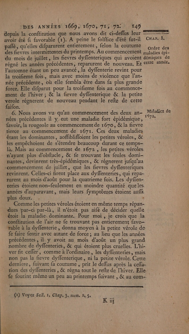 | DU CR DES ANNÉES 1669, 1670, 71, 72: 149 depuis la conftitution que nous avons dit ci-deflus leur = avoir été fi favorable (1). À peine le folftice d'été fut-il Cxar. E. pañlé, qu’elles difparurent entierement , felon la coutume ue CS des fievres intermittentes du printemps. Au commencement ;n:ladies épi- du mois de juillet, les fievres dyflenteriques qui avoient démiques de régné les années précédentes, reparurent de nouveau, Et SEHé An l'automne étant un peu avancé, la dyflenterie revint pour la troifieme fois, mais avec moins de violence que l’an- née précédente, où elle fembla être dans fa plus grande force. Elle difparut pour la troifieme fois au commence- ment de l’hiver ; &amp; la fievre dyfflenterique &amp; la petite verole régnerent de nouveau pendant le refte de cette faifon. | 6. Nous avons vu qu'au commencement des deux an- nes di nées précédentes il y eut une maladie fort épidémique, sn T favoir, la rougeole au commencement de 1670, &amp; la fievre tierce au commencement de 1671. Ces deux maladies étant les dominantes, aoffiblifloient les petites véroles, &amp; les empêchoient de s'étendre beaucoup durant ce temps- | la, Mais au commencement de 1672 , les petites véroles. n'ayant plus d’obflacle, &amp; fe trouvant les feules domi- nantes , devinrent très-épidémiques , &amp; régnerent jufqu'au ‘commencement de juillet, que les fievres dyflenteriques revinrent. Celles-ci firent place aux dyffenteries, qui repa- rurent au mois d'août pour la quatrieme fois. Les dyflen- teries étoient non-feulement en moindre quantité que les. années d’auparavant, mais leurs fymptômes étoient auf plus doux. Comme les petites véroles étoient en même temps répan- dues par-ci par-là, il n’étoit pas aifé de décider quelle étoit la maladie: dominante. Pour moi, je crois que la: conftitution de l’air ne fe trouvant pas entierement favo- rable à la dyflenterie , donna moyen à la petite vérole de fe faire fentir avec autant de force ; au lieu que les années précédentes , il. y avoit au mois d'août un plus grand nombre de dyffenteries, &amp; qui étoient plus cruelles. L’hi- ver fit cefler, comme à l’ordinaire , les dyflenteries, mais 4 non pas la fievre dyflenterique, ni la petite vérole. Cette | derniere, fuivant fa coutume , prit le deflus après la ceffa-. tion des dyffenteries , &amp; régna tout le refte de l’hiver. Elle. £ foutint même un peu au printemps fuivant , &amp; au com-. (x) Voyez Se, 1, Chap, 3. num F5 * | K ü ) !