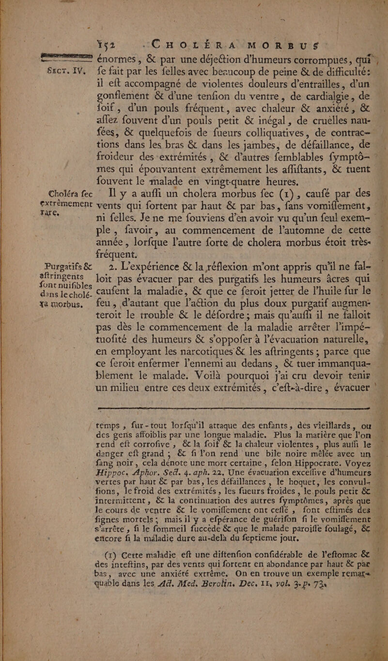 7 Ys2 :CHOLÉRA MORBUS: EEE énormes, &amp; par une déjeétion d’humeurs corrompues, qui Sror. IV, fe fait par les felles avec bezucoup de peine &amp; de difficulté: il eft accompagné de violentes douleurs d’entrailles, d’un gonflement &amp; d’une tenfion du ventre, de cardialgie, de foif, d'un pouls fréquent, avec chaleur &amp; anxiéré, &amp; aflez fouvent d’un pouls petit &amp; inégal, de cruelles nau- fées, &amp; quelquefois de fueurs colliquatives, de contrac- tions dans les bras &amp; dans les jambes, de défaillance, de froideur des extrémités, &amp; d’autres femblables fymptô- ® mes qui épouvantent extrêmement les afliftants, &amp; tuent fouvent le malade en vingt-quatre heures. Choléra fec * Îl y a aufli un cholera morbus fec (1), caufé par des M CC RTRSRE vents qui fortent par haut &amp; par bas, fans vomiflement, he ni felles. Je ne me fouviens d’en avoir vu qu'un feul exem- ple, favoir, au commencement de l’automne de cette année , lorfque l’autre forte de cholera morbus étoit très- fréquent. ; Purgatifs&amp; 2. L'expérience &amp; la réflexion m'ont appris qu'il ne fal- sr loït pas évacuer par, des purgatifs les humeurs âcres qui ontnuifibles È ARE AE dans lechole. Caufent la maladie, &amp; que ce feroit jetter de l’huile fur le te morbus. feu, d'autant que l’aétion du plus doux purgatif augmen- teroit le trouble &amp; le défordre ; mais qu’aufh il ne falloit pas dès le commencement de la maladie arrêter l’impé- tuofité des humeurs &amp; s’oppofer à l'évacuation naturelle, en employant les narcotiques &amp; les aftringents ; parce que ce feroit enfermer l'ennemi au dedans, &amp; tuer immanqua- blement le malade. Voilà pourquoi j'ai cru devoir tenis un milieu entre ces deux extrémités, c’eft-à-dire, évacuer + es _ temps , fur-tout lorfqu’il attaque des enfants, dés vieillards, ou des gens affoiblis par une longue maladie. Plus la matière que l'on « rend eft corrofive , &amp; la foif &amp; la chaleur violentes, plus aufli le danger eft grand ; €c fi l’on rend une bile noire mêlée avec un fang noir, cela dénote une mort certaine, felon Hippocrate. Voyez Hippoc. Aphor. Sed. 4. aph. 22. Une évacuation exceflive d’humeurs « vertes par haut 6 par bas, les défaillances , le hoquet, les convul- « fions, le froid des extrémités , les fueurs froides , le pouls petit &amp; intermittent, &amp; la continuation des autres fymptômes, après que le cours de ventre &amp;c le vomiflement ont ceflé , font eftimés des fignes mortels; mais il y a efpérance de guérifon fi le vomiflement s'arrête , fi le fommeil fuccede &amp; que le malade paroifle foulagé, &amp; Wa encore fi la méladie dure au-delà du feptieme jour. 1 (x) Cette maladie eft une diftenfion confidérable de l’eftomac &amp; des inteftins, par des vents qui fortent en abondance par haut &amp; par bas, avec une anxiété extrème. On en trouve un exemple remaL=