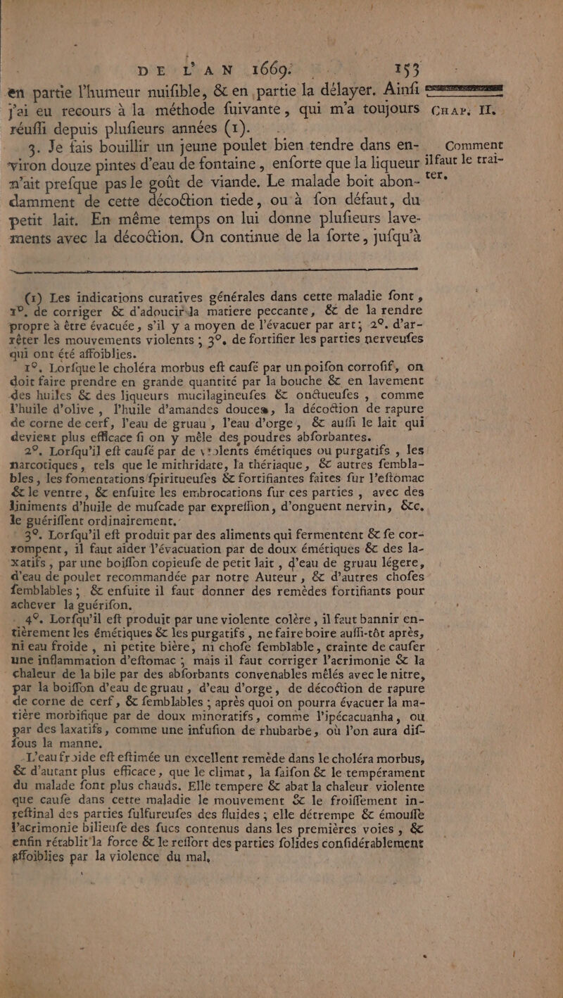 en partie l'humeur nuifible, &amp;c en partie la délayer. Ainfi jai eu recours à la méthode fuivante, qui m'a toujours réufli depuis plufieurs années (1). 3 | 3. Je fais bouillir un jeune poulet bien tendre dans en- viron douze pintes d’eau de fontaine , enforte que la liqueur n'ait prefque pas le goût de viande. Le malade boit abon- damment de cette décoétion tiede, ou à fon défaut, du petit lait. En même temps on lui donne plufieurs lave- ments avec la décoétion. On continue de la forte, jufqu’à D (x) Les indications curatives générales dans cette maladie font , 19, de corriger &amp; d'adoucirida matiere peccante, &amp; de la rendre propre à être évacuée, s’il y a moyen de l’évacuer par art; 2°. d’ar- rêrer les mouvements violents ; 3°, de fortifier les parties nerveufes qui ont été affoiblies. 1°, Lorfque le choléra morbus eft caufé par un poifon corrofif,, on doit faire prendre en grande quantité par la bouche &amp; en lavement des huiles &amp; des liqueurs mucilagineufes &amp; onétueufes , comme l'huile d'olive , l’huile d'amandes douces, la décottion de rapure de corne de cerf, l’eau de gruau , l’eau d'orge, &amp; auffi le lait qui devient plus efficace fi on y mêle des poudres abforbantes. 29, Lorfqu’il eft caufé par de v'olents émétiques ou purgatifs , les narcotiques, tels que le mithridate, la thériaque, &amp; autres fembla- bles , les fomentations/fpiritueufes &amp; fortifiantes faites fur l’eftomac € le ventre, &amp; enfuite les embrocations fur ces parties , avec des liniments d'huile de mufcade par expreflion, d’onguent nervin, &amp;tc. le guériflent ordinairement.’ 3°. Lorfqu’il eft produit par des aliments qui fermentent &amp; fe cor- rompent, il faut aider l'évacuation par de doux émétiques &amp; des la- xatifs , par une boiflon copieufe de petit lait , d’eau de gruau légere, d'eau de poulet recommandée par notre Auteur, &amp; d’autres chofes femblables ; &amp;c enfuite il faut donner des remèdes fortifiants pour achever la guérifon. . 4% Lorfqu’il eft produit par une violente colère , il faut bannir en- tièrement les émétiques &amp; les purgatifs , ne faire boire auffi-tôt après, ni eau froide , ni petite bière, n1 chofe femblable, crainte de caufer une inflammation d’eftomac ; mais il faut corriger l’acrimonie &amp; la chaleur de la bile par des abforbants convenables mêlés avec le nitre, par la boiffon d’eau de gruau , d’eau d'orge, de décoétion de rapure de corne de cerf, &amp; femblables ; après quoi on pourra évacuer la ma- tière morbifique par de doux minoratifs, comme l'ipécacuanha, ou par des laxatifs, comme une infufion de rhubarbe, où l’on aura dif- fous la manne. -L’eau froide eft eftimée un excellent remède dans le choléra morbus, &amp;t d'autant plus efficace, que le climat, la faifon &amp; le tempérament du malade font plus chauds. Elle tempere &amp; abat la chaleur violente que caufe dans cette maladie le mouvement &amp; le froiffement in- peftinal des parties fulfureufes des fluides ; elle détrempe &amp; émoufle Vacrimonie bilieufe des fucs contenus dans les premières voies , &amp; enfin rétablit la force 6 le reflort des parties folides confidérablement gffoïblies par la violence du mal, \ Lee sn ve &gt;] CHAP; IT Comment ilfaut le trai- ter,