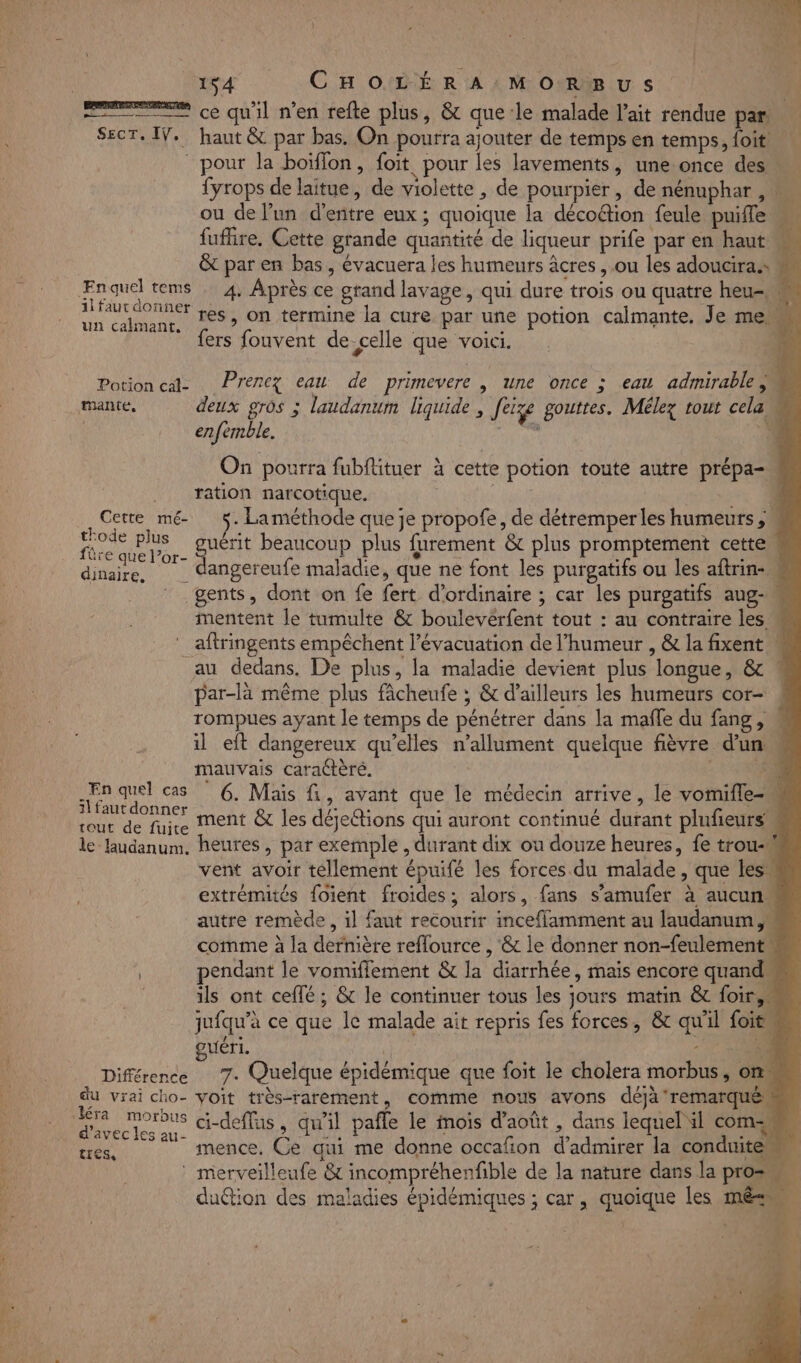 r 154 CHOLÉRA MOR&amp;BUS | | = ce qu'il n’en refte plus, &amp; que le malade l'ait rendue par SecT, IV. haut &amp; par bas. On pourra ajouter de temps en temps, foit pour la boïffon, foit pour les lavements, une once des … {yrops de laitue, de violette , de pourpier, de nénuphar , ou de l’un d'entre eux ; quoique la décoétion feule puifle fuffire. Cette grande quantité de liqueur prife par en haut « &amp; par en bas, évacuera les humeurs âcres ,.ou les adoucira.s ee quel tems 4. Après ce grand lavage, qui dure trois ou quatre heu 1l faut donner à à : C4 un calmanr, fé» On termine la cure par une potion calmante, Je me {ers fouvent de celle que voici. Potion cat Prenez eau de primevere | une once ; eau admirable, enfémble. On pourra fubflituer à cette potion toute autre prépa- . ration narcotique. | ES. } Cent mme) A Laméthode que je propofe, de détremperles humeurs , ec. guérit beaucoup plus furement &amp; plus promptement cette M dHbes dangereufe maladie, que ne font les purgatifs ou les aftrin- M gents, dont on fe fert d'ordinaire ; car les purgatifs aug-m mentent le tumulte &amp; boulevérfent tout : au contraire les « aftringents empêchent l'évacuation de l'humeur , &amp; la fixent au dedans, De plus, la maladie devient plus longue, &amp; par-là même plus fâcheufe ; &amp; d’ailleurs les humeurs cor- rompues ayant le temps de pénétrer dans la mafle du fang, il eft dangereux qu’elles n’allument quelque fièvre d'un M mauvais caractère. LISE pures 6. Mais fi &gt; avant que le médecin arrive » le vomifle- M rout de fire Ment &amp;t les déjeétions qui auront continué durant plufieurs le laudanum. heures, par exemple , durant dix ou douze heures, fe trou- vent avoir tellement épuifé les forces du malade, que les extrémités foient froides; alors, fans s’amufer à aucun“ autre remède, il faut recourir inceflamment au laudanum , comme à la dernière reflource , &amp; le donner non-feulement pendant le vomifflement &amp; la diarrhée, mais encore quand | ils ont ceffé ; &amp; le continuer tous les jours matin &amp; foir,« jufqu’à ce que le malade ait repris fes forces, &amp; qu'il foit guéri. A Différence 7. Quelque épidémique que foit le cholera morbus, onu du vrai cho- voit très-rarement, comme nous avons déjà remarqué d'avec les au- ttes, 1 mence. Ce qui me donne occafion d'admirer la conduite d 11 . / ” L Eos 4 merveilleufe &amp; incompréhenfible de la nature dans la pro , . , . . , AU ; duétion des maladies épidémiques ; car, quoique les mé D: PL