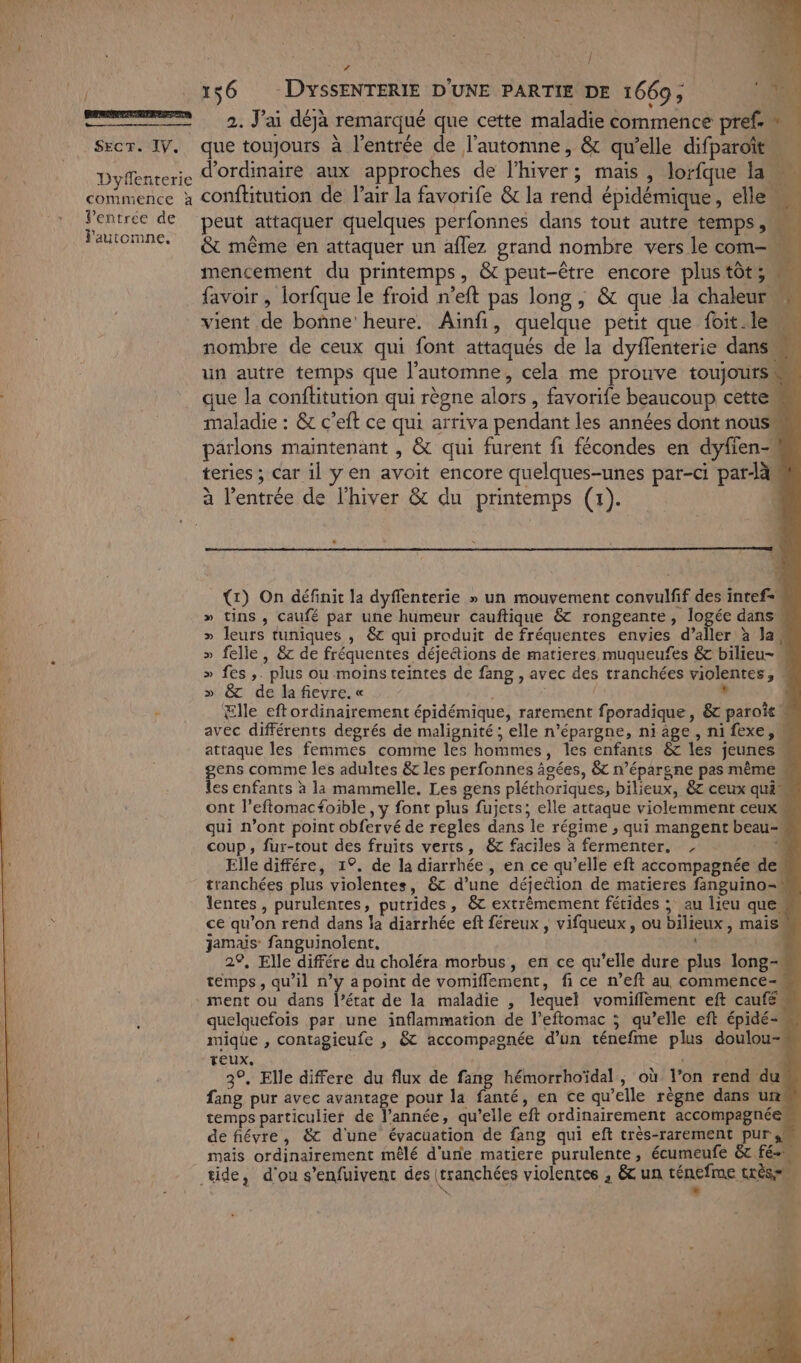 / Linie ST SEcT. IV. Dyffenterie commence à Ventrée de l'automne, l LA 156 DyssENTERIE D'UNE PARTIE DE 1669, 2. J'ai déjà remarqué que cette maladie commence pref.» que toujours à l'entrée de l'automne, &amp; qu’elle difparoit d'ordinaire aux approches de l'hiver; mais , lorfque la conftitution de l'air la favorife &amp; la rend épidémique, elle peut attaquer quelques perfonnes dans tout autre temps ,M 4 &amp; même en attaquer un aflez grand nombre vers le com mencement du printemps, &amp; peut-être encore plus tôt; = favoir , lorfque le froid n’eft pas long , &amp; que la chaleur Ye vient de bonne heure. Ainfi, quelque petit que foit.lem nombre de ceux qui font attaqués de la dyflenterie dans un autre temps que l’automne, cela me prouve toujours que la conftitution qui règne alors , favorife beaucoup cette maladie : &amp; c’eft ce qui arriva pendant les années dont nous parlons maintenant , &amp; qui furent fi fécondes en dyfien- teries ; car il y en avoit encore quelques-unes par-ci par-là: à l'entrée de l'hiver &amp; du printemps (1). “ L _ {) On définit la dyflenterie » un mouvement convulfif des intef= » tins , Caufé par une humeur cauftique &amp; rongeante, logée dans » leurs tuniques , êt qui produit de fréquentes envies d’aller à la, » felle, &amp; de fréquentes déjeétions de matieres muqueufes &amp; bilieu- » fes ,. plus ou moinsteintes de fang , avec des tranchées violentes, » &amp; de lafievre.« 5 , Elle eftordinairement épidémique, ratement fporadique, &amp; paroît avec différents degrés de malignité; elle n’épargne, ni age, ni fexe, attaque les femmes comme les hommes, les enfants &amp; les jeunes gens comme les adultes &amp; les perfonnes âgées, &amp;&amp; n’épargne pas même les enfants à la mammelle. Les gens pléthoriques, bilieux, 6 ceux qui ont l’eftomacfoible , y font plus fujets; elle attaque violemment ceux qui n’ont point obfervé de regles dans le régime ; qui mangent beau- coup, fur-tout des fruits verts, &amp; faciles à fermenter, , #4 Elle différe, 1°. de la diarrhée , en ce qu’elle éft accompagnée de. tranchées plus violentes, &amp; d’une déjection de matieres fanguino- lentes, purulentes, putrides, &amp;t extrêmement férides ; au lieu que ce qu'on rend dans la diarrhée eft féreux , vifqueux, ou bilieux , mais Jamais: fanguinolent, 29, Elle différe du choléra morbus, en ce qu’elle dure plus long- temps, qu’il n’y a point de vomifflement, fi ce n’eft au commence- ment ou dans l’état de la maladie , lequel vomiflement eft caufé quelquefois par une inflammation de l’eftomac ; qu’elle eft épidé-… mique , contagieufe , &amp; accompagnée d’un ténefme plus doulou- teux. 3°. Elle differe du flux de fang hémorrhoïdal , où Jon rend du fang pur avec avantage pour la fanté, en ce qu’elle règne dans uns temps particulier de l’année, qu’elle eft ordinairement accompagnée de fiévre, &amp; d'une évacuation de fang qui eft très-rarement pur sm mais ordinairement mêlé d'une matiere purulente, écumeufe &amp;c fé tide, d'ou s’enfuivent des (tranchées violentes , &amp; un ténefme (SES n i * h