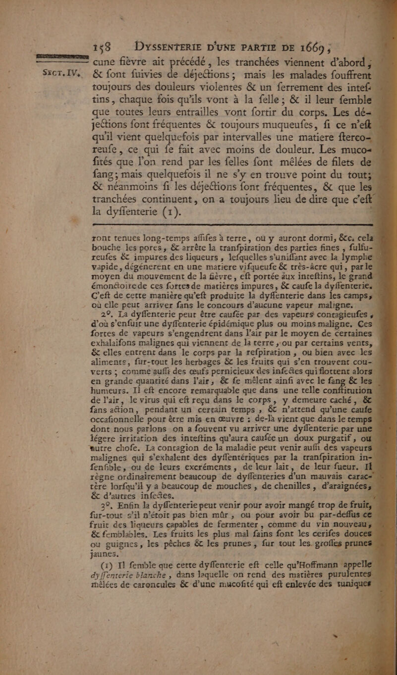 153 DYSsENTERIE D'UNE PARTIE DE 1669; | cune fièvre ait précédé , les tranchées viennent d’abord 3% SxCT.IV, &amp; font fuivies de déjeCtions; maïs les malades fouffrent toujours des douleurs violentes &amp; un ferrement des intef:” tins, chaque fois qu'ils vont à la felle ; &amp; il leur {emble” - que toutes leurs entrailles vont fortir du corps. Les dé=. jeétions font fréquentes &amp; toujours muqueufes, fi ce n’efl qu'il vient quelquefois par intervalles une matiere fterco= reufe , ce qui fe fait avec moins de douleur. Les muco&lt; fités que l’on rend par les felles font mêlées de filets de” fang ; mais quelquefois il ne s’y en trouve point du touts. &amp; néanmoins fi les déjeétions font fréquentes, &amp; que les. tranchées continuent, on a toujours lieu de dire que c'eftl la dyffenterie (1). ront tenues Jong-temps affes à terre, où y auront dormi, &amp;te; cela bouche les pores, &amp;c arrête la tranfpiration des parties fines , fulfu- reufes &amp; impures des liqueurs , lefquelles s’uniffant avec la lymphe« vapide, dégénerent en une matiere vifqueufe &amp; très-âcre qu1, parle moyen du mouvement de la fèvre, eft portée aux inteftins, le grand émonétoire de ces fortes de matières impures, &amp; caufe la dyffenteries C’eft de cette manière qu’eft produite la dyflenterie dans les campss où elle peut arriver fans le concours d'aucune vapeur maligne, 29. La dyflenterie peut être caufée par des vapeurs contagieufes ; d’où s'enfuir une dyffenterie épidémique plus ou moins maligne. Ces. fortes de vapeurs s’engendrent dans l'air par le moyen de certaines « exhalaifons malignes qui viennent de la terre ;-ou par certains vents, &amp; elles entrent dans le corps par la refpiration , ou bien avec les . alimente, fur-tout les herbages &amp;c les fruits qui s’en trouvent cou- verts ; comme auffi des œufs pernicieux des infetes qui flottent alors en grande quantité dans l'air, &amp;t fe mélent ainfi avec le fang &amp;c les humeurs. Il eft encore remarquable que dans une telle conftitution de l'air, le virus qui eft reçu dans le corps, y demeure caché, &amp; fans aétion, pendant un certain temps , &amp; n’attend qu’une caufe occafionnelle pour être mis en œuvre : de-là vient que dans le temps” dont nous parlons on a fouvent vu arriver une dyflenterie par une légere irritation des inteftins qu’aura caufée un doux purgatif, où #utre chofe. La contagion de la maladie peut venir aufh des vapeurs! maliones qui s’exhalent des dyflentériques par la rranfpiration in= fenfble, ou de leurs excréments, de leur lait, de leur fueur. If règne ordinairement beaucoup de dyflenteries d’un mauvais carac# tère lorfqu’il y a beaucoup de mouches , de chenilles, d’araignéess &amp; d’autres infeñes. 5 22. Enfin le dyffenterie peut venir pour avoir mangé trop de fruits, fur-tout s’il n’étoit pas bien mûr , ou pour avoir bu par-deflus ce, fruit des liqueurs capables de fermenter , comme du vin nouveau &amp; femblables, Les fruits les plus mal fans font les cerifes dou ou guignes, les pêches &amp; les prunes, fur tout les. groiles p jaunes. | 14 (1) 11 femble que cette dyffenterie eft celle qu’Hoffmann ‘appelle. dyffenterie blanche , dans laquelle on rend des matières purulentes, mélées de caroncules &amp; d’une mucofité qui eft enlevée des tuniques. e + al ces