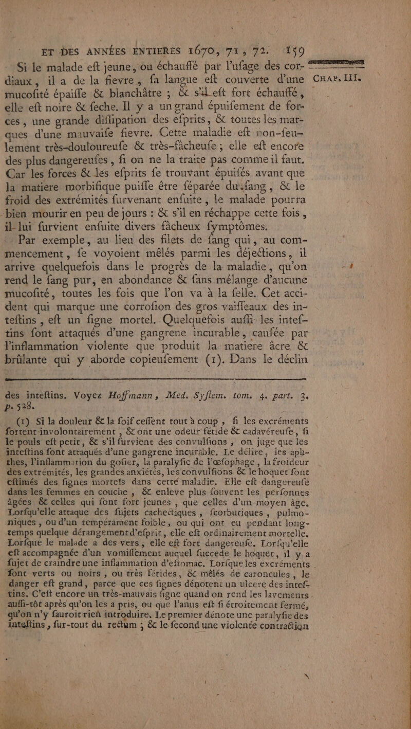 Si le malade eft jeune, ou échauffé par l’ufage des cor- ns mucofité épaille &amp; bianchâtre ; à sleft fort échauflé, elle eft noire &amp; feche. Il y a un grand épuifement de for- ces, une grande difipation des efprits, &amp; toutes les mar- ques d'une mauvaife fievre. Cette maladie eft ron-feu- lement très-douloureufe &amp; très-fâcheufe ; elle eft encore des plus dangereufes , fi on ne la traite pas comme il faut. Car les forces &amp; les efprits fe trouvant épuilés avant que la matiere morbifique puifle être féparée dufang , &amp; le froid des extrémités furvenant enfuite , le malade pourra bien mourir en peu de jours : &amp; s’il en réchappe cette fois, il lui furvient enfuite divers fâcheux fymptômes. Par exemple, au lieu des filets de fang qui, au com- mencement, fe voyoient mêlés parmi les déjections, il arrive quelquefois dans le progrès de la maladie, qu'on rend le fang pur, en abondance &amp; fans mélange d'aucune mucofité, toutes les fois que l’on va à la felle. Cet acci- dent qui marque une corrofon des gros vaïfleaux des in- teftins , eft un figne mortel. Quelquefois auf les intef- tins font attaqués d’une gangrene incurable, caufée par l'inflammation violente que produit la matiere âcre &amp; brûlante qui y aborde copieufement (1). Dans le déclin des inteftins. Voyez Hoffmann, Med. Syflem. tom. 4. part. 3, P: 528. … (x) Si la douleur &amp; la foif ceffent tout à coup , fi les excréments fortentinvolontairement , &amp; ont une odeur féride &amp; cadavéreufe, fi le pouls eft petit, &amp; s’il furvienc des convulfions ; on juge que les inteftins font attaqués d’une gangrene incurable. Le délire, les aph- thes, l’inflammarion du gofer, la paralyfie de l’œfophage, la froideur des extrémités, les grandes anxiétés, les convulfions &amp; le hoquet font eftimés des fignes mortels dans cetté maladie. Elle eit dangereufe dans les femmes en couche , &amp;t enleve plus fouvent les perfonnes âgées 6t celles qui font fort jeunes , que celles d’un moyen âge. Lorfqu’elle attaque des fujers cachettiques , fcorbutiques , pulmo- niques , ou d’un tempérament foible, ou qui ont eu pendant long- temps quelque dérangementd’efprit, elle eft ordinairement mortelle, Lorfque le malade a des vers, elle eft fort dangereufe. Lor{qu’elle eft accompagnée d'un vomiflement auquel fuccede le hoquet, 11 y.a font verts ou noirs , ou très fétides, &amp;c mêlés de caroncules , le danger eft grand, parce que ces fignes dénotent un ulcere des intef- auffi-tôt après qu’on les a pris, ou que l'anus eft fi étroitement fermé, qu'on n’y fauroitrieñ introduire, Le premier dénote une paralyfie des inteflins , fur-tout du reétum ; &amp; le fecond une violente contratiqn L e\