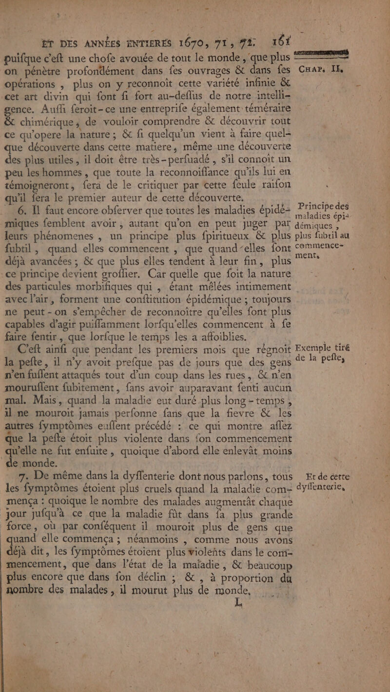 puifque c'eft une chofe avouée de tout le monde, que plus 7% on pénètre profondément dans fes ouvrages &amp; dans fes Car, IE opérations , plus on y reconnoît cette variété infinie &amp;t cet art divin qui font fi fort au-deflus de notre intelli- ence. Auf feroit- ce une entreprife également téméraire &amp; chimérique, de vouloir comprendre &amp; découvrir tout ce qw’opere la nature; &amp; fi quelqu'un vient à faire quel- que découverte dans cette matiere, même une découverte des plus utiles, il doit être très-perfuadé , s’il connoit un peu les hommes , que toute la reconnoïfflance qu'ils lui en témoigneront, fera de le critiquer par cette feule raifon qu'il fera le premier auteur de cette découverte, | NES _ 6. Il faut encore obferver que toutes les maladies épidé: FREE miques femblent avoir , autant qu’on en peut juger pat démides 7 leurs phénomenes , un principe plus fpiritueux &amp; plus plus fubril au fubtil, quand elles commencent , que quand-elles font RENE 7 déjà avancées ; &amp; que plus elles tendent à leur fin, plus ce principe devient groffier. Car quelle que foit la nature des particules morbifiques qui , étant mêlées intimement avec l'air, forment une conftitution épidémique ; toujours ne peut-on s’empêcher de reconnoître qu’elles font plus capables d’agir puiffamment lorfqu’elles commencent à fe faire fentir , que lorfque le temps les a afoiblies. | C'eft ainfi que pendant les premiers mois que régnoit Exemple tiré la pefte, il n’y avoit prefque pas de jours que des gens % pete, n’en fuflent attaqués tout d’un coup dans les rues, &amp; n’en mouruflent fubitement, fans avoir auparavant fenti aucun mal. Mais, quand la maladie eut duré plus long - temps, ilne mouroit jamais perfonne fans que la fievre &amp; les autres fymptômes euflent précédé: : ce qui montre aflez que la pefte étoit plus violente dans {on commencement qu'elle ne fut enfuite, quoique d’abord elle enleyât moins de monde. | | les fymptômes étoient plus cruels quand la maladie com- dyffencerie, mença : quoique le nombre des malades augmentât chaque jour jufqu'à ce que la maladie fût dans fa plus grande force, où par conféquent il mouroit plus de gens que quand elle commença ; néanmoins |, comme nous avons déjà dit, les fymptômes étoient plus violéñts dans le com- mencement, que dans l’état de la mafadie, &amp; beaucoup plus encore que dans fon déclin ; &amp; , à proportion du nombre des malades , il mourut plus de monde, | | L°