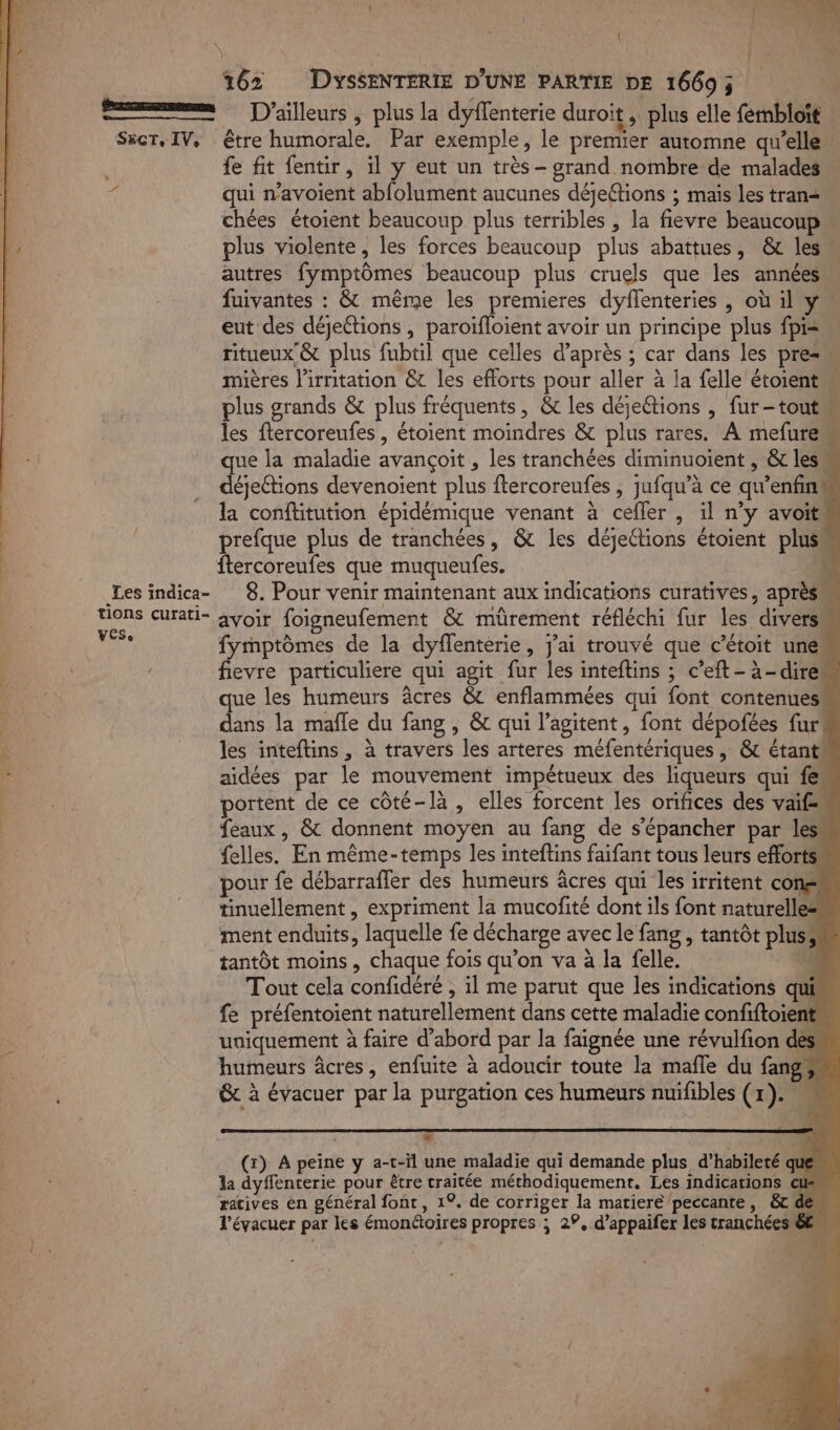 | | ; | Du su | 3 162 DYsSENTERIE D'UNE PARTIE DE 16695 E— D'ailleurs , plus la dyflenterie duroit, plus elle fembloït S&amp;cr, IV, être humorale. Par exemple, le premier automne qu'elle fe fit fentir, il y eut un très - grand nombre de malades qui n’avoient abfolument aucunes déjeftions ; mais les trans. chées étoient beaucoup plus terribles , la fievre beaucoup plus violente, les forces beaucoup plus abattues, &amp; les autres fymptômes beaucoup plus cruels que les années fuivantes : &amp; même les premieres dyflenteries , où il y. eut des déjeétions , paroïfloient avoir un principe plus fpis ritueux &amp; plus fubtil que celles d’après ; car dans les pre mières l’irnitation &amp;t les efforts pour aller à la felle étoient plus grands &amp; plus fréquents, &amp; les déjettions , fur-tout les ftercoreufes, étoient moindres &amp; plus rares. À mefurem que la maladie avançoit , les tranchées diminuoient , &amp; lesm déjetions devenoient plus ftercoreufes , jufqu’à ce qu'enfins la conftitution épidémique venant à cefler , il n’y avoit prefque plus de tranchées, &amp; les déjections étoient plus “10 ftercoreufes que muqueufes. #4 | Les indica- 8. Pour venir maintenant aux indications curatives, après Uons curati- avoir foigneufement &amp; mürement réfléchi fur les divers 1 fymptômes de la dyflenterie, j'ai trouvé que c’étoit une» fevre particuliere qui agit fur les inteflins ; c’eft-à-direm ue les humeurs âcres &amp; enflammées qui font contenues En la mafle du fang , &amp; qui l’agitent, font dépofées fur* les inteftins , à travers les arteres méfentériques, &amp; étant. aidées par le mouvement impétueux des liqueurs qui fe“ portent de ce côté-là , elles forcent les orifices des vaif« feaux , &amp; donnent moyen au fang de s’épancher par les” felles. En même-temps les inteftins faifant tous leurs efforts. pour fe débarrafler des humeurs âcres qui les irritent con tinuellement , expriment la mucofité dont ils font naturelle: ment enduits, laquelle fe décharge avec le fang, tantôt plus; tantôt moins , chaque fois qu’on va à la felle. ü Tout cela confidéré , il me parut que les indications qui fe préfentoient naturellement dans cette maladie confiftoient uniquement à faire d’abord par la faignée une révulfion des humeurs âcres, enfuite à adoucir toute la male du fang, # RemrraT , LA (x) A peine y a-t-il une maladie qui demande plus d’habileté que la dyffenterie pour être traitée méthodiquement. Les indications ratives en général font, 1°. de corriger la matiere peccante, l’évacuer par les émonctoires propres ; 29, d’appaifer les tranchée