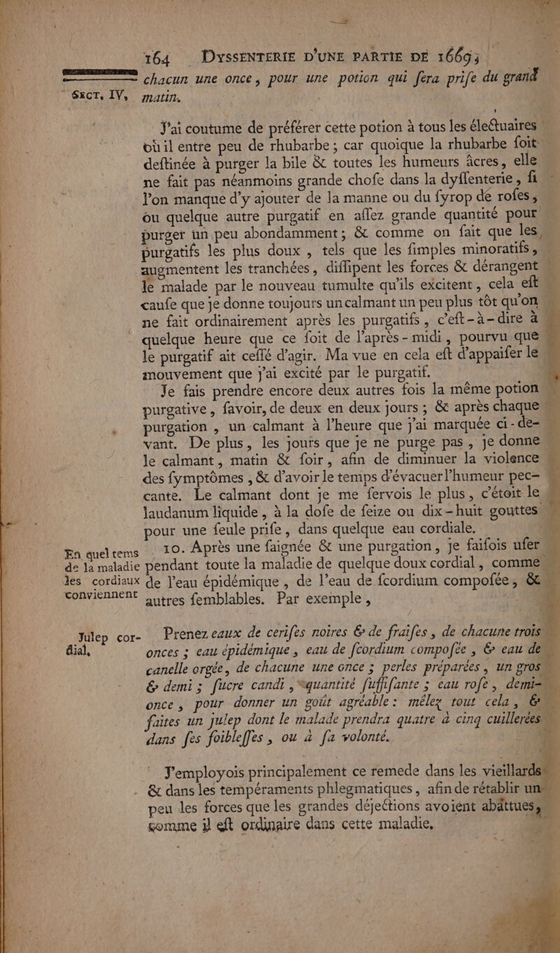 à | \ | —# | | | &gt; TR 164 DyssSENTERIE D'UNE PARTIE DE 16693 e\ chacun une once, pour une potion qui era prife du grand SecT, IV, matin, : J'ai coutume de préférer cette potion à tous les éleétuaires üil entre peu de rhubarbe; car quoique la rhubarbe foit deftinée à purger la bile &amp; toutes les humeurs âcres, elle Ÿ ne fait pas néanmoins grande chofe dans la dyflenterie, fi | lon manque d'y ajouter de la manne ou du fyrop dé rofes, | ou quelque autre purgatif en aflez grande quantité pour | purger un peu abondamment, &amp; comme on fait que les, purgatifs les plus doux , tels que les fimples minoratifs, augmentent les tranchées, diffipent les forces &amp; dérangent M le malade par le nouveau tumulte qu'ils excitent, cela eflM caufe que je donne toujours un calmant un peu plus tôt qu'on # ne fait ordinairement après les purgatifs, c’eft-à-dire à . quelque heure que ce foit de l’après-midi, pourvu que le purgatif ait ceflé d'agir. Ma vue en cela eft d’appaifer le mouvement que j'ai excité par le purgatif. | Je fais prendre encore deux autres fois la même potion w purgative, favoir, de deux en deux jours ; &amp; après chaque # purgation , un calmant à l’heure que j'ai marquée ci-de- vant. De plus, les jouis que je ne purge pas, je donne le calmant, matin &amp; foir, afin de diminuer la violence des fymptômes , &amp; d’avoir le temps d'évacuer l'humeur pec= cante. Le calmant dont je me fervois le plus, c’étoit les laudanum liquide , à la dofe de feize ou dix-huit gouttes, pour une feule prife, dans quelque eau cordiale. ‘10 En queltems : 10- Après une faignée &amp; une purgation, je faifois ufer ù | de la maladie pendant toute la maladie de quelque doux cordial , comme les cordiaux de l’eau épidémique , de l’eau de fcordium compofée, &amp;t SOAVIERRERE outres femblables. Par exemple, -.} V6 Le Julep cor- Prenez eaux de cerifes noires 6 de fraïfes, de chacune trois. éiai, onces ; eau épidémique , eau de fcordium compofee , 6 eau 4 canelle orgée, de chacune une once ; perles préparées, un gros &amp; demi; fucre candi , quantité [uffifante ; eau rofe, demi once, pour donner un goût agréable: mélez rout cela, 61 faites un julep dont le malade prendra quatre à cinq cuillerées ÿ dans fes foibleffes , ou à [a volonté. ‘ J’employois principalement ce remede dans les vieillards &amp; dans les tempéraments phlegmatiques, afin de rétablir ur peu les forces que les grandes déjections avoiént abättues,… gomme il eft ordinaire dans cette maladie, ke N