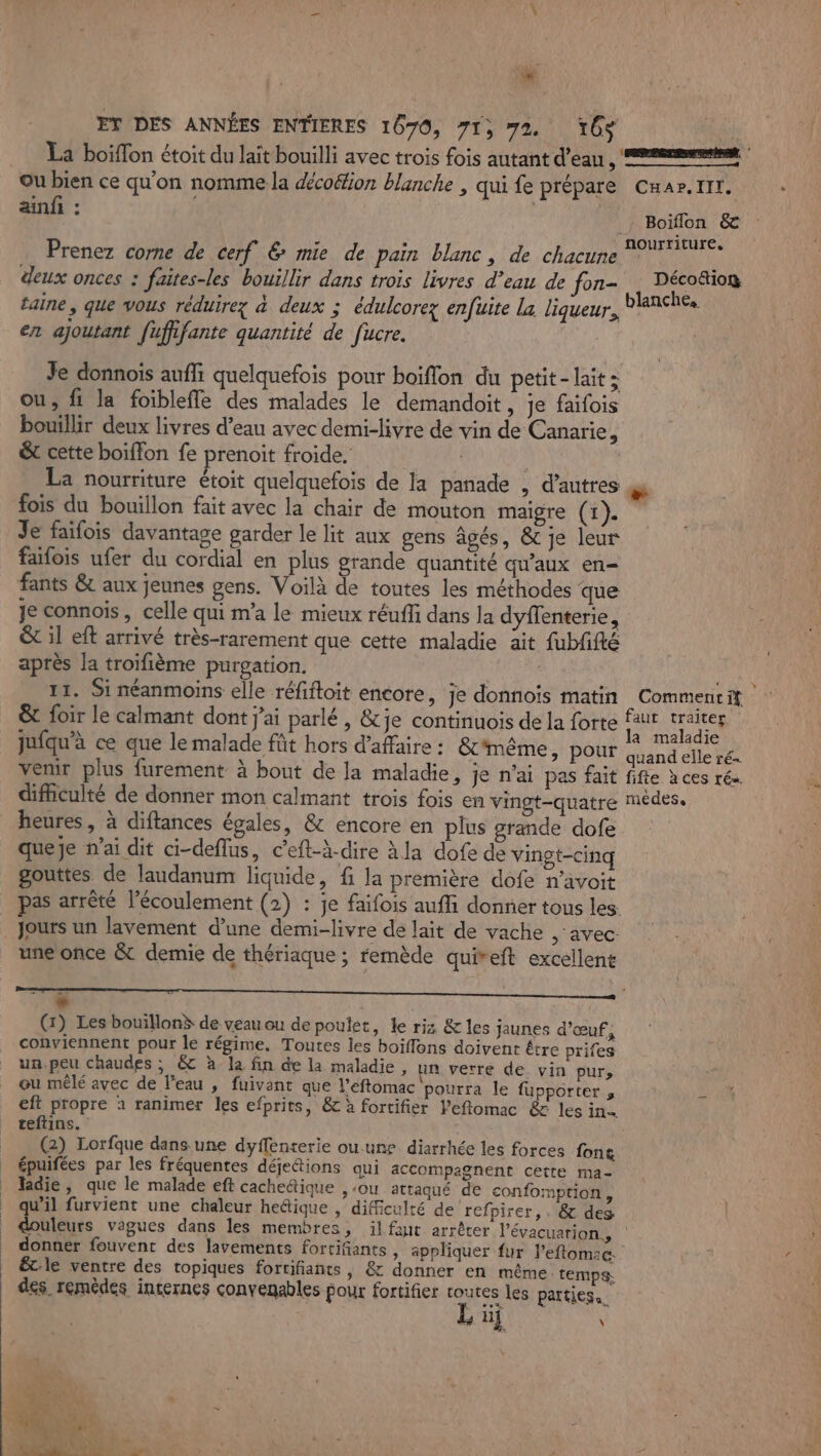 Er DES ANNÉES ENTIERES 1670, 71» 72 6$ La boiffon étoit du lait bouilli avec trois fois autant d’eau 4 ou bien ce qu'on nomme la décoétion blanche , qui fe prépare ain : | Prenez corne de cerf &amp; mie de pain blanc, de chacune deux onces : faites-les bouillir dans trois livres d’eau de fon- CHaAPr. IIT. Boiïflon &amp; Déco&amp;io® en ajoutant fufifante quantité de fucre. Je donnois aufli quelquefois pour boiflon du petit- laits Ou, fi la foibleffe des malades le demandoit, je faifois bouillir deux livres d’eau avec demi-livre de vin de Canarie, &amp;t cette boiffon fe prenoit froide. | La nourriture étoit quelquefois de la panade , d’autres fois du bouillon fait avec la chair de mouton maigre (1). Je faifois davantage garder le lit aux gens âgés, &amp; je leur faifois ufer du cordial en plus grande quantité qu'aux en= fants &amp; aux jeunes gens. Voilà de toutes les méthodes que Je connois, celle qui m'a le mieux réuffi dans la dyflenterie, &amp; il eft arrivé très-rarement que cette maladie ait fubfifté après la troïfième purgation. 11. Si néanmoins elle réfifloit encore, je donnois matin Le Commenti jufqu’à ce que le malade fût hors d'afaire : &amp;T'même, pour venir plus furement à bout de la maladie, je n'ai pas fait difficulté de donner mon calmant trois fois en vingt-quatre heures, à diftances égales, &amp; encore en plus grande dofe queje n'ai dit ci-deflus, c’eft-à-dire àla dofe de vingt-cinq gouttes de laudanum liquide, f la première dofe n’avoit pas arrêté l'écoulement (2) : je faifois auffi donner tous les. Jours un lavement d’une demi-livre de lait de vache ; avec: une once &amp; demie de thériaque ; remède quireft excellent + i (1) Les bouillon de veau ou de poulet, le riz &amp; les jaunes d'œuf, conviennent pour le régime. Toutes les boiflons doivent être prifes un.peu chaudes ; &amp; à la fin de la maladie , un verre de vin purs ou mêlé avec de l’eau , fuivant que l’eftomac pourra le fupporter ; eft propre 1 ranimer les efprits, &amp; à fortifier l'eflomac &amp; les in teftins. (2) Lorfque dans une dyffenterie ou.une diarrhée les forces font épuifées par les fréquentes déje&amp;tions qui accompagnent cette ma- ladie , que le malade eft cachedtique , ou attaqué de confomprion, tx furvient une chaleur heétique , difficulré de refpirer,. &amp; des a maladie quand elle ré- fifte à ces ré medes. donner fouvent des lavements fortifiants , appliquer fur l’eftomac. êcle ventre des topiques fortifiants, &amp; donner en même: temps. des remèdes internes convenables pour fortifier routes les parties. nj \