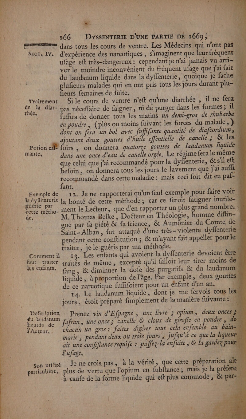 dans tous les cours de ventre. Les Médecins qui n’ont pas SscT, IV. d'expérience des narcotiques , s'imaginent que leurfréquent ufage eft très-dangereux: cependant je n'ai jamais vu arti= ver le moindre inconvénient du fréquent ufage que j'ai fait MA du laudanum liquide dans la dyffenterie, quoique je fache + plufieurs malades qui en ont pris tous les jours durant plu= “ fieurs femaines de fuite. qui | Traitement Si le cours de ventre n’eft qu'une diarrhée , il ne fera. de la diar- pas néceffaire de faigner , ni de purger dans les formes; il je fuffira de d les matins w7 demi-gros de rhubarbe À uffra de donner tous les matins ur demi-gros de r 4 en poudre | (plüs ou moins fuivant les forces du malade, } dont on fera un bol avec fuffifante quantité de diafcordium, ajoutant deux gouttes d'huile effentielle de canelle ; &amp;t les | Potion cf {oirs , on donnera quatorze gouttes de laudanum liquide Mantes dans une once d’eau de canelle orgée. Le régime fera le même. que celui que j'ai recommandé pour la dyffenterie, &amp; sil eft. befoin, on donnera tous les jours le lavement que J'ai auf « recommandé dans cette maladie: mais ceci foit dit en pal= fant. | ‘14 Exemple de 12. Je ne rapporterai qu’un feul exemple pour fairé voir w Mb la bonté de cette méthode; car ce feroit fatiguer inutile- te MSA ment le Leëéteur, que d'en rapporter un plus grand nombre. » (2 M. Thomas Belke, Doéteur en Théologie, homme diftin- ué par fa piété &amp; fa fcience, &amp; Aumônier du Comte de Saint- Alban, fut attaqué d’une très- violente dyffenterieu pendant cette conflitution ;, &amp; m'ayant fait appeller pour le\ traiter, je le guéris par ma méthode. | 4 Commentil 13. Les enfants qui avoient la dyflenterie devoient êtreu en traités de même, excepté qu'il falloit leur tirer moins de. SNS Gino, &amp; diminuer la dofe des purgatifs &amp; du laudanume liquide, à proportion de l’âge. Par exemple, deux gouttes. de ce narcotique fuffifoient pour un énfant d'un an. à 14. Le laudanum liquide, dont je me fervois tous les. jours, étoit préparé fimplement de la manière fuivante: Sc Prenez win d'Efpagne , une livre : OpEum deux onces 3 bide de fafran, une once; canelle 6 clous de girofle en poudre, des VAuceur, Chacun un gros: faites digérer tout cela enfemble au bain marie , pendant deux ou trois jours ; jufqu'à ce que la liqueur … ait une confiftance requife : palfex-la enfuite , € la gardez pour Fufage. | * 400 Son uitié Jenecrois pas, à la vérité, que cette préparation aitu garticulière, plus de vertu que Popium en fubftance ; mais je la préfere À caufe de la forme liquide qui eft plus commode , &amp;t pat e”