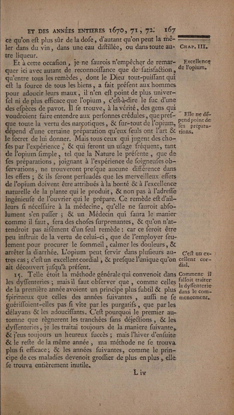 : ET DES ANNÉES ENTIERES 1670, 71, 72 167 ce qu’on eft plus sûr de la dofe, d'autant qu’on peut la mé- ler dans du vin, dans une eau diftillée, ou danstoute au- Car. TIT, tre liqueur. ; Et à cette occafion , je ne faurois n’empêcher de remar- : Excellence quer ici avec autant de reconnoïflance que de fatisfattion, de Papa qu'entre tous les remèdes , dont le Dieu tout-puiflant qui eft la fource de tous les biens, a fait préfent aux hommes pour adoucir leurs maux, il n’en eft point de plus univer- {el ni de plus efficace que l'opium , c’eft-à-dire le fuc d’une des efpèces de pavot. Il fe trouve, à la vérité, des gens qui voudroient faire entendre aux perfonnes crédules, quepref- Ellen que toute la vertu des narcotiques, &amp; fur-tout de l’opium, FE es dépend d'une certaine préparation qu'eux feuls ont l’art &amp; tions, le fecret de lui donner. Mais tous ceux qui jugent des cho- fes par l'expérience ; &amp; qui feront un ufage fréquent, tant de l’opium fimple, tel que la Nature le préfente, que de fes préparations , joignant à l’expérience de foigneufes ob- fervations, ne trouveront prefque aucune différence dans les effets ; &amp; ils feront perfuadés que les merveilleux effets de l’opium doivent être attribués à la bonté &amp; à l’excellence naturelle de la plante qui le produit, &amp; non pas à l’adrefle ingénieufe de l’ouvrier qui le prépare. Ce remède eft d’ail- leurs fi néceflaire à la médecine, qu’elle ne fauroit abfo- lument s'en pafler ; &amp;-un Médecin qui faura le manier comme il faut, fera des chofes furprenantes, &amp; qu'on n’at- tendroit pas aifément d’un feul remède : car ce feroit être peu inftruit de la vertu de celui-ci, que de employer feu- lement pour procurer le fommeil , calmer les douleurs, &amp; —————— T Elle ne dé- tres cas ; c’eft un excellent cordial , &amp; prefque l’unique qu’on celient cor- ait déconvert jufqu’à préfent. ss 15. Telle étoit la méthode générale qui convenoit dans Comment ïF les dyffenteries ; maisil faut obferver que , comme celles falloit traiter de la première année avoient un principe plus fubtil &amp; plus qans le com fpiritueux que celles des années fuivantes , aufli ne fe mencement.. guérifloient-elles pas fi vite parles purgatifs, que par les délayans &amp; les adouciffants, C’eft pourquoi le premier au tomne que règnerent les tranchées fans déjeétions , &amp; les dyffenteries, je les traitai toujours de la maniere fuivante, &amp; j'eus toujours un heureux fuccès ; mais l’hiver d’enfuite: &amp; le refte de la même année , ma méthode ne fe trouva plus fi efficace; &amp; les années fuivantes, comme le prin- cipe de ces maladies devenoit groflier de plus en plus , elle fe trouva entièrement inutile. | Li Liv Î