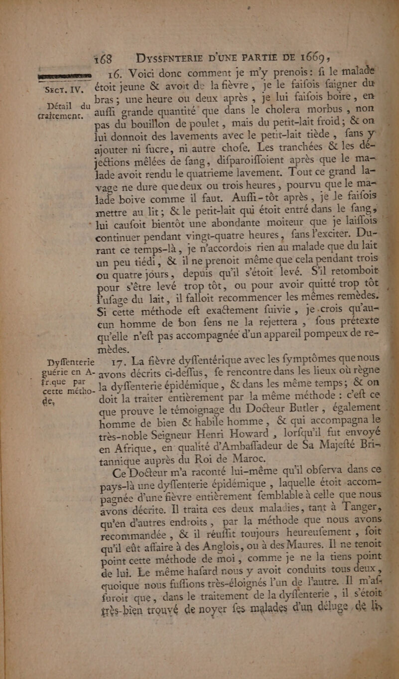 70 À EU LPE L'an LE sûr AN LR 8 2 L« PU à à À h * 27 à ‘4, 26 168 DysSFNTERIE D'UNE PARTIE DE 1669, | memes 16. Voici donc comment je m'y prenoïis: fi le malade Secr. IV. étoit jeune &amp; avoit de lafièvre, je le faifois faigner du bras ; une heure ou deux après , je lui faifois boire , en auf grande quantité que dans le cholera morbus , non … pas du bouillon de poulet, maïs du petit-lait froid, &amp; on . lui donnoit des lavements avec le petit-lait tiède, fans yh ajouter ni fucre, ni autre chofe. Les tranchées &amp; les dé=. je&amp;tions mêlées de fang, difparoifloient après que le ma= lade avoit rendu le quatrieme lavement. Tout ce grand la= vage ne dure que deux ou trois heures , pourvu que le ma= lade boive comme il faut. Aufli-tôt après, je le faifoiss mettre au lit; &amp;le petit-lait qui étoit entré dans le fangs « Jui caufoit bientôt une abondante moiteur que je laïflois: continuer pendant vingt-quatre heures, fans lexciter. Du- rant ce temps-là, je n’accordois rien au malade que du lait un peu tiédi, &amp; il ne prenoit même que cela pendant trois ou quatre jours, depuis qu'il s’étoit levé. S'il retomboit pour s'être levé trop tôt, ou pour avoir quitté trop tôt _ Pufage du lait, il falloit recommencer les mêmes remèdes. Si cette méthode eft exaftement fuivie , je-crois qu'au= cun homme de bon fens ne la rejettera ; fous prétexte ; qu’elle n’eft pas accompagnée d'un appareil pompeux de re- mèdes. Dyffénterie 17. La fièvre dyffentérique avec les fymptômes quenous guérie en À- avons décrits ci-deflus, fe rencontre dans les lieux où règne frque par Et DE A Cene mécho- la dyflenterie épidémique , &amp; dans les même temps; &amp; on de, doit la traiter entièrement par la même méthode : c'eft ce. que prouve le témoignage du Doéteur Butler, également Homme de bien &amp; habile homme, &amp; qui accompagna les très-noble Seigneur Henri Howard , lorfquil fut envoyé en Afrique, en qualité d'Ambafladeur de Sa Majefté Bri= tannique auprès du Roi de Maroc. RTS Ce Docteur m'a raconté lui-même qu'il obferva dans c pays-là une dyffenterie épidémique , laquelle étoit -accom= pagnée d’une fièvre entièrement femblable à celle que nous jvons décrite. Îl traita ces deux maladies, tant à Tanger qu'en d’autres endroits, par la méthode que nous avons recommandée , &amp; il réuffit toujours heureufement , foit qu'il eût affaire à des Anglois, ou à des Maures. Il ne tenoit point cette méthode de moi, comme je ne la tiens point de lui, Le même hafard nous y avoit conduits tous deux, quoique nous fuflions très-éloignés l’un de l'autre. Il m'afs furoit que, dans le traitement de la dyflenterie , 1l s'étoit très-bien trouvé de noyer fes malades d'un déluge ,de B . Détail du graitement.