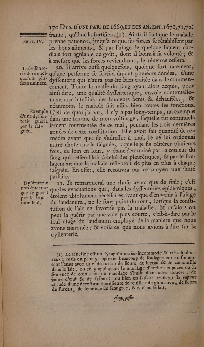 es frante , qu'il ne la fortifiera (1). Aïinfi/il faut que le malade Secr. IV, prenne patience, jufqu’à ce que fes forces fe rétabliflent par les bons aliments, &amp; par l’ufage de quelque liqueur cor- diale fort agréable au goût, dont il boira à fa volonté ; &amp; à mefure que les forces reviendront, le ténefme ceflera. Ladyffente- 20. Il arrive aufli quelquefois, quoique fort rarement rie dure quel- qu’une perfonne fe fentira durant plufieurs années, d'une nos en dyffenterie qui n’aura pas été bien traitée dans le commen ‘ cement. Toute la mafle du fang ayant alors acquis, pour ainfi dire, une qualité dyflenterique, envoie continuelle= te ment aux inteftins des humeurs Âcres &amp; échauffées , 8 néanmoins le malade fait aflez bien toutes fes fonctions. de C'eft de quoi j'ai vu, il ny a pas long-temps, un exemple M trie guérie dANS UNE femme dé mon voifinage, laquelle fut continuel-m par la fai- lement tourmentée de ce mal, pendant les trois dernières gnée, années de cette conftitution. Elle avoit fait quantité de re- mèdes avant que de s’adrefler à moi. Je ne lui ordonnain autre chofe que la faignée, laquelle je fis réitérer plufieursm fois, de loin en loin, y étant déterminé par la couleur du fang qui reflembloit à celui des pleurétiques, &amp; par le {ou lagement que la malade reffentoit de plus en plus à chaque faignée. En effet, elle recouvra par ce moyen une fanté parfaite. | M Dyffenterie 21. Je remarqueraï une chofe avant que de finir; c’eft non épidémi” que les évacuations qui, dans les dyffenteries épidémiques , » que fe guérit } . ? ; : , +. p | par le lauda- Étoient abfolument néceffaires avant que d’en venir à lufage 2 numfeul, du laudanum, ne le font point du tout , lorfque la confti- tution de l’air ne favorife pas la maladie, &amp; qu’alors on eut la guérir par une voie plus courte, c'eft-à-dire par le feul ufage'du laudanum employé de la manière que nous avons marquée: &amp; voilà ce que nous avions à dire fur le dyffenterié. (x) Le ténefme eft un fymptôme très-incommode &amp; très-doulou- « reux ; mais on peut y apporter beaucoup de foulagement en fomen- « tant Vanus avec une décoction de fleurs de fureau &amp; de camomille dans le lait, ou en y appliquant le mucilage d’herbe aux puces ou la femence de coin , ou un mucilage d'huile d'amandes douces , de. jaune d'œuf &amp; de fafran; ou bien en faifant recevoir la vapeur chaude d’une décottion émolliente de feuilles- de guimauve , de fleurs de fureau, de femence de fénugrec, &amp;tc. dans le lait. 4 FAT