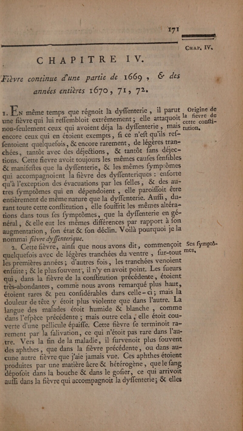 MR 8er; 07 step | CHar, IVs CHAPAETR ET LV. Fibre continue d’une partie de 1669 , 6 des £ années entières 1070, 71» 72e 1. Ex même temps que régnoit la dyflenterie , il parut Origine de une fièvre qui lui reflembloit extrèmement ; elle attaquoit rs eee non-feulement ceux qui avoient déja la. dyflenterie , mais esp 4 encore ceux qui en étoient exempts, fi ce n'eft qu'ils ref- fentoient quelquefois, &amp; encore rarement, de légères tran- chées, tantôt avec des déje&amp;ions, &amp; tantôt fans déjec- tions. Cette fievre avoit toujours les mêmes caufes fenfibles &amp; manifeftes que la dyflenterie, &amp; les mêmes fymptômes qui accompagnoient la fièvre des dyflenteriques : enforte qu’à l'exception des évacuations par les felles , &amp; des au- tres fymptômes qui en dépendoient , elle paroïfloit être entièrement de même nature que la dyffenterie. Auf, du- tant toute cette conftitution, elle foufrit les mêmes altéra- tions dans tous fes fymptômes, que la dyflenterie en gé- néral, &amp;elle eut les mêmes différences par rapport à fon LU augmentation, fon état &amp; fon déclin. Voilà pourquoi Je la nommai fièvre dyffenterique. 2. Cette fièvre, ainfi que nous avons dit, commençoit Ses fymptë- quelquefois avec de légères tranchées du ventre , fur-tout les premières années; d’autres fois, les tranchées venoient enfuite ; &amp; le plusfouvent!, il n’y en avoit point. Les fueurs qui, dans la fièvre de la conftitution précédente, étoient très-abondantes, comme nous avons remarqué plus haut, étoient rares &amp; peu confidérables dans celle-ci; mais la douleur de tête y étoit plus violente que dans l'autre. La langue des malades étoit humide &amp; blanche , comme dans l’efpèce précédente ; mais outre cela ; elle étoit cou- | verte d’une pellicule épaiffe. Cette fièvre fe terminoit ra- rement par la falivation, ce qui n’étoit pas rare dans Vau- tre. Vers la fin de la maladie, il furvenoit plus fouvent des aphthes, que dans la fièvre précédente, ou dans au- cue autre fièvre que j'aie jamais vue. Ces aphthes étoient produites par une matière âcre &amp; hétérogène, que le fang dépoloit dans la bouche &amp; dans le gofier, ce qui arrivoit auffi dans Ja fièvre qui accompagnoit la dyffenterie; &amp;c elles