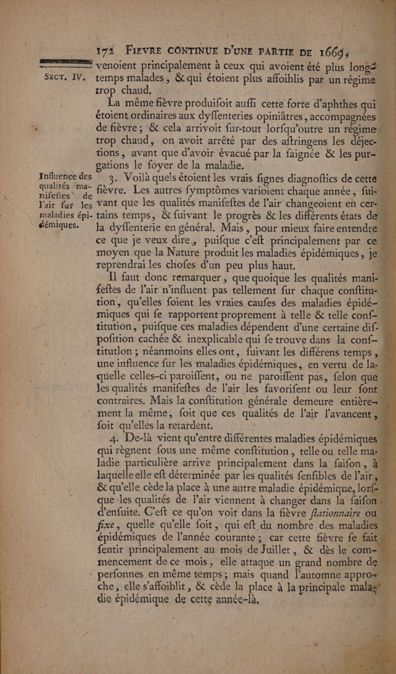 venoient principalement à ceux qui avoient été plus long Szcr, IV. temps malades, &amp; qui étoient plus affoiblis par un régime. a | trop chaud. dé | La même fièvre produifoit auffñi cette forte d’aphthes qui étoient ordinaires aux dyflenteries opiniâtres , accompagnées 40e de fièvre; &amp; cela arrivoit fur-tout lorfqu’outre un régime trop chaud, on avoit arrêté par des aftringens les déjec- tions, avant que d'avoir évacué par la faignée &amp; les pur- gations le foyer de la maladie. - Influence des 3. Voilà quels étoient les vrais fignes diagnoftics de cette oo M ais fièvre. Les autres fymptômes varioient chaque année, fui 7 J'air fur les Vant que les qualités manifeftes de l’air changeoïent en cer maladies épi- tains temps, &amp;fuivant le progrès &amp; les différents états den éémiques. Ja dyflenterie en général. Mais, pour mieux faire entendre ce que je veux dire, puifque c’eft principalement par ce» moyen que la Nature produit les maladies épidémiques , je reprendrai les chofes d'un peu plus haut. “4 Il faut donc remarquer , que quoique les qualités mani feftes de l'air n’influent pas tellement fur chaque conftitu tion, qu'elles foient les vraies caufes des maladies épidé- miques qui fe rapportent proprement à telle &amp; telle conf- titution, puifque ces maladies dépendent d’une certaine dif pofition cachée &amp; inexplicable qui fe trouve dans la conf titutlon ; néanmoins elles ont, fuivant les différens temps ,M une influence fur les maladies épidémiques, en vertu de la quelle celles-ci paroïflent, ou ne paroïflent pas, felon que è les qualités manifeftes de l’air les favorifent ou leur font contraires. Mais la conftitution générale demeure entière ‘ment la même, foit que ces qualités de l'air l’avancent M foit qu'elles la retardent. y 4. De-là vient qu'entre différentes maladies épidémiquesm qui règnent fous une même conftitution , telle ou telle mas ladie particulière arrive principalement dans la faifon, # laquelle elle eft déterminée par les qualités fenfibles de l'air RTS &amp; qu'elle cède la place à une autre maladie épidémique, lorf\ À que les qualités de l'air viennent à changer dans la faifon” | d’enfuite, C'eft ce qu'on voit dans la fièvre f#ationnaire ous fixe, quelle qu’elle foit , qui eft du nombre des maladies épidémiques de l’année courante; car cette fièvre fe fait fentir principalement au mois de Juillet, &amp; dès le com- mencement de ce mois, elle attaque un grand nombre de * perfonnes en même temps; mais quand l'automne appro® die épidémique de cette année-là,