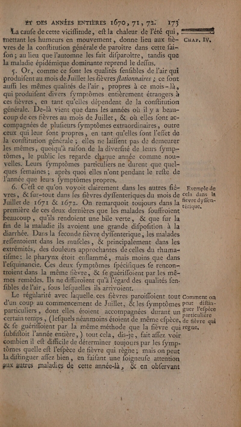 La caufe de cette viciflitude, eft la chaleur de l'été qui, mettant les humeurs en mouvement, donne lieu aux fiè- vres de la conftitution générale de paroître dans cette fai- fon ; au lieu que l'automne les fait difparoître, tandis que la maladie épidémique dominante reprend le deffus. s- Or, comme ce font les qualités fenfibles de l'air qui produifent au mois de Juillet les fièvres flationnaires ; ce font aufli les mêmes qualités de l’air , propres à ce mois-là, qui produifent divers fymptômes entièrement étrangers à ces fièvres, en tant qu'elles dépendent de la conftitution générale. De-là vient que dans les années où il y a beau- coup de ces fièvres au mois de Juillet, &amp; où elles font ac- compagnées de plufieurs fymptômes extraordinaires, outre ceux qui leur font propres, en tant qu’elles font l’efet de la conftitution générale ; elles ne laïiffent pas de demeurer les mêmes, quoiqu’à raifon de la diverfité de leurs fymp- tomes, le public les regarde chaque année comme nou- velles. Leurs fÿmptômes particuliers ne durent que quel- ques femaines ; après quoi elles n’ont pendant le refte de J'année que leurs fymptômes propres. 6. C’eft ce qu'on voyoit clairement dans les autres fié- vres, &amp; fur-tout dans les fièvres dyflenteriques du mois de Juillet de 1671 &amp; 1672. On remarquoit toujours dans la première de ces deux dernières que les malades fouffroient beaucoup , qu'ils rendoient une bile verte, &amp; que fur la fin de la maladie ils avoient une grande difpofition à la diarrhée. Dans la feconde fièvre dyffenterique, les malades æeflentoient dans les mufcles, &amp; principalement dans les extrémités, des douleurs approchantes dé celles du rhuma- tifme: le pharynx étoit enflammé, mais moins que dans l'efquinancie. Ces deux fymptômes fpécifiques fe rencon- troient dans la même fièvre, &amp; fe guériffoient par les mê- mes remèdes. [ls ne différoïent qu’à l'égard des qualités fen- fibles de l'air , fous lefquelles ils arrivoient. Le régularité avec laquelle. ces fièvres paroifloient tout d'un coup au commencement de Juillet, &amp; les fymptômes particuliers , dont elles étoient accompagnées durant un certain temps , (lefquels néanmoins étoient de même efpèce, &amp; fe guérifloient par la même méthode que la fièvre qui fubfiftoit l’année entière, ) tout cela, dis-je, fait aflez voir combien il eft difficile de déterminer toujours par les fymp- tômes quelle eft l’efpèce de fièvre qui règne; mais on peut la diftinguer aflez bien, en faifant une a attention pux autres maladies de cette année-là, &amp; en obfervant CKaAr, IV, Exemple de cela dans la fievre dyffleu- térique, Comment on peut diftin- guer l’efpèce particulière de fièvre qui régne, DRE PR TRS 00 PEREZ ST MES 24