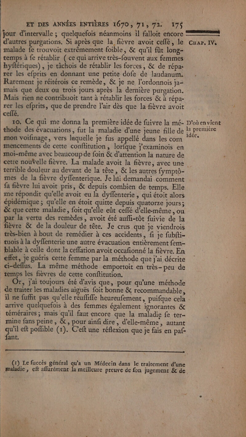 jour d'intervalle ; quelquefois néanmoins il falloit encore d’autres purgations. Si après que la fièvre avoit ceflé, le malade fe trouvoit extrêmement foible, &amp; qu'il fût long- temps à fe rétablir (ce qui arrive très-fouvent aux femmes hyftériques) , je tâchois de rétablir les forces, &amp; de répa: rer les efprits en donnant une petite dofe de laudanum. Rarement je réitérois ce remède, &amp; je ne, l’ordonnois ja- mais que deux ou trois jours après la dernière purgation. Mais rien ne contribuoit tant à rétablir les forces &amp; à répa- rer les efprits, que de prendre l'air dès que la fièvre avoit ceffé. Car, IV, mon voifinage, vers laquelle je fus appellé dans les com mencements de cette conflitution, lorfque j’examinois en moi-même avec beaucoup de foin &amp; d'attention la nature de cette nouŸelle fièvre. La malade avoit la fièvre, avec une mes de la fièvre dyflenterique. Je lui demandai comment fa fièvre lui avoit pris, &amp; depuis combien de temps. Elle me répondit qu'elle avoit eu la dyflenterie , qui étoit alors épidémique ; qu'elle en étoit quitte depuis quatorze jours; &amp;t que cette maladie, foit qu’elle eût ceffé d’elle-même , ou fièvre &amp; de la douleur de tête. Je crus que je viendrois très-bien à bout de remédier à ces accidents, fi je fubfti- effet, je guéris cette femme par la méthode que j'ai décrite . Or, j'ai toujours été d'avis que, pour qu’une méthode de traiter les maladies aiguës foit bonne &amp; recommandable, téméraires; mais qu'il faut encore que la maladie fe ter- mine fans peine , &amp;, pour ainfi dire, d'elle-même, autant qu'il eft pofhble (1). C?eft une réflexion que je fais en paf fant. (1) Le fuccès général qu'a un Médecin dans le traitement d’une