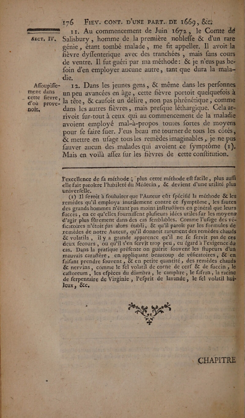 see 17, Au commencement de Juin 1672, le Comte dé sect, IV. Salisbury , homme de la première nobleffe &amp; d'un rat ue 4 énie , étant tombé malade, me fit appeller. Il avoit lan ä : Favre dyflenterique avec des tranchées , maïs fans cours à de ventre. Il fut guéri par ma méthode: &amp; je n’eus pas be foin d'en employer aucune autre, tant que dura la mala die. : 13 Affoupiffe- : 12. Dans les jeunes gens, &amp; même. dans les perfonnes RS se un peu avancées en âge, cette fièvre portoit quelquefois à, 7 d'où. prove: Ja tête, &amp; caufoit un délire , non pas phrénétique ,; commes aoir. dans les autres fièvres, mais prefque léthargique. Cela ars rivoit fur-tout à ceux qui au commencement de la maladie avoient employé mal-à-propos toutes fortes de moyens pour fe faire fuer. J'eus beau me tourner de tous les côtés, &amp; mettre en ufage tousles remèdes imaginables , je ne pus fauver aucun des malades qui avoient ce fymptôme (#}, Mais en voilà aflez fur les fièvres de cette conftitution. À n M ; n ' 1 l'excellence de fa méthode ; plus cetté méthode eft facile, plus auf elle fait paroître l’habileté du Médecin , &amp; devient d’une utilité plus üuniverfelle. Re (x) Il feroit à fouhairer que l’Auteur eût fpécifié la méthode &amp;c les! remèdes qu’il employa inutilement contre ce fymptôme, les fautes’ des grands hommes n'étant pas moins inftruétives en général que leurs fuccès , en ce qu’elles fourniflent plufieurs idées utiles fur les moyens d'agir plus frement dans des cas femblables. Comme l’ufage des vé z ficatoires n’étoit pas alors établi, &amp; qu’il paroït par les formules de ù remèdes de notre Auteur, qu’il donnoit rarement des remèdes chauds : &amp; volatils, ily a grande apparence qu’il ne fe fervit pas de ces : 7 ; deux fecours , ou qu’il s’en fervit trop peu, eu épard à l’exigence dur à cas. Dans la pratique préfente on guérit fouvent les ftupeurs d’uñ Ù mauvais caradtère, en appliquant beaucoup de véficatoires , &amp; em faifant prendre fouvent , &amp;t en petite quantité, des remèdes chauds &amp; nervins, comme le fel volatil de corne de cerf &amp; de fuccin , le caftoreum , les efpèces du diambra , le camphre, le fäfran , la racine à É de ferpentaire de Virginie , l’efprit de lavande, le fel volatil hu | Jeux, êtc. . | \ ESA DC &amp;' +. | 4