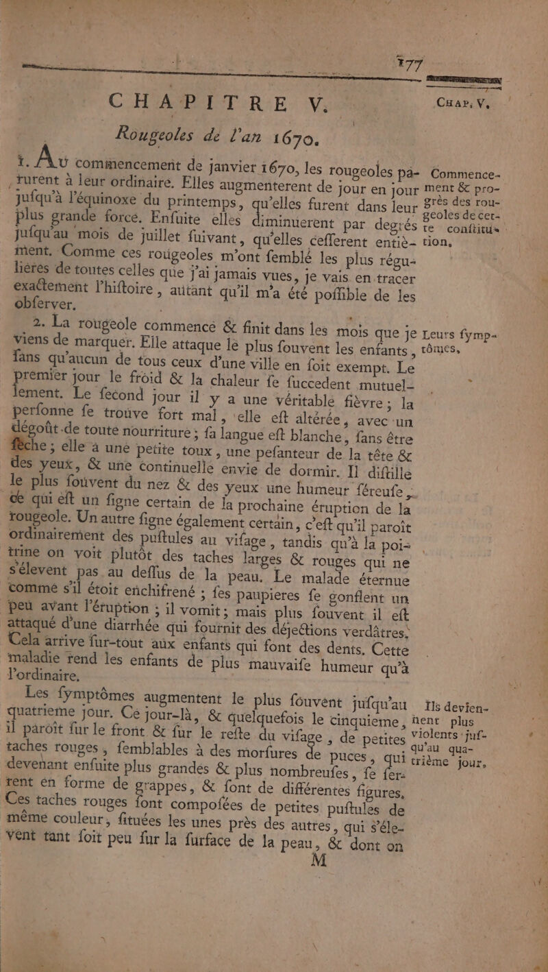 | Rougeoles dé l'an 1670. _ Av commencement de janvier 1670, les rougéoles pa- .Turent à leur ordinaire. Elles augmenterent de jour en jour jufqu’à l’équinoxe du printemps, se furent dans leur plus grande force. Enfuite elles diminuerent par degrés Jufqu'au mois de juillet fuivant, qu’elles cefferent entiè- ment. Comme ces roùgeoles m'ont femblé les plus régu- lières de toutes celles que j'ai jamais vues, je vais en:tracer exactement l’hiftoire , autant qu'il m'a été poihble de les obferver. | 2. La rougeole commence &amp; finit dans les mois que je viens de marquer. Eile attaque le plus fouvent les enfants , fans qu'aucun de tous ceux d’une ville en Loit exempt. Le premier jour le froid &amp; la chaleur fe fuccedent mutuel- lose Le fecond jour il y a une Véritable fièvre; la perfonne fe trouve fort mal » elle eft altérée, avec un dégoût .de toute nourriture ; fa langue eft blanche , fans être che ; elle à uné petite toux , une pefanteur de la tête &amp; des yeux, &amp; une Continuelle envie de dormir. I] diftille de qui eft un figne certain de la prochaine éruption de la rougeole. Un autre figne également certain ; c'eft qu’il paroît ordinairement des puitules au vifage, tandis qu’à la poi: trine on voit plutôt des taches larges &amp; rouges qui ne Sélevent pas au deflus de la peau. Le malade éternue comme s’il étoit enñchifrené ; {es paupieres fe gonflent un peu avant l'éruption ; il vomit; mais plus fouvent il eft attaqué d’une diarrhée qui fournit des déjetions verdâtres: ela arrive fur-tout aux enfants qui font des dents. Cette maladie rend les enfants de plus mauvaife humeur qu’à lordinaire, | | Les fymptômes augmentent le plus fouvent jufqu'au quatrieme jour, Cé jour-là, &amp; quelquefois le cinquieme, il paroït fur le front &amp; fur le refte du vifage , de petites taches rouges , femblables à des morfures de puces, qui devenant enfuite plus grandes &amp; plus nombreufes , fe fer: rent én forme de grappes, &amp; font de différentes figures, Ces taches rouges font compofées de petites puflules de même couleur, fituées les unes près des autres, qui #’éle- vent tant {oit peu fur la furface de la peau, &amp; dont on Commence ment &amp; pro- grès des rou- geoles de cer- tion, Leurs fymp« tômes, Ils devien- nent plus violents : juf- qu’au qua- trième jour,