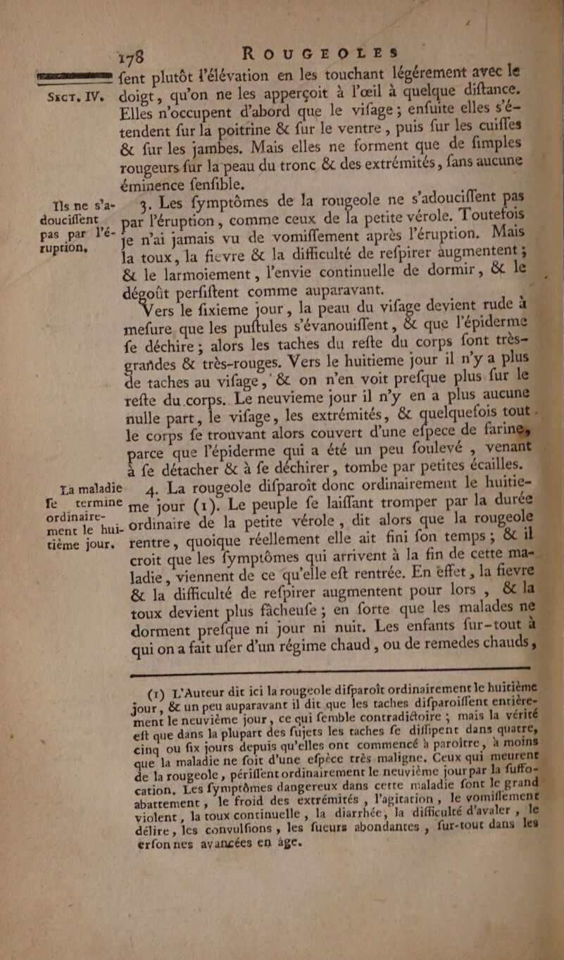 Ÿ ps Ai s ) 4 178 ROUGEOLES ‘ . | mm ent plutôt l'élévation en les touchant légérement avec le SxcT.IV. doigt, qu'on ne les apperçoit à l'œil à quelque diftance. Elles n’occupent d’abord que le vifage ; enfuite elles s’é- “ae à tendent fur la poitrine &amp; fur le ventre, puis fur les cuifles &amp; fur les jambes. Mais elles ne forment que de fimples rougeurs fur la peau du tronc êc des extrémités, fans aucune éminence fenfible. 13 fisne sa 3, Les fymptômes de la rougeole ne s’adouciffent pal ER ar l’éruption, comme ceux de L petite vérole. Toutefois A Cage, &amp; je n'ai jamais vu de vomiffement après l'éruption, Mais la toux, la fievre &amp; la difficulté de refpirer augmentent 3. &amp; le larmoiement , l'envie continuelle de dormir, &amp;t le à dégoût perfiftent comme auparavant. ‘4 NV le fixieme jour, la peau du vifage devient rude a mefure. que les MAL s’évanouiflent , &amp; que l'épiderme, fe déchire ; alors les taches du refte du corps font très= \ rañdes &amp; très-rouges. Vers le huitieme jour il ny a plus de taches au vifage, &amp; on n’en voit prefque plus fur le refte du corps. Le neuvieme jour il n’y en a plus aucune u nulle part, le vifage, les extrémités, &amp;t uelquefois touts le corps fe trouvant alors couvert d'une efpece de farines parce que l'épiderme qui a été un peu foulevé , venant, À fe détacher &amp; à fe déchirer, tombe par petites écailles. ta maladie 4. La rougeole difparoït donc ordinairement le huitie= . S Mt me jour (1). Le peuple fe laïffant tromper par la durée. ment le hui- ordinaire de la petite vérole, dit alors que la rougeole tième jour, rentre, quoique réellement elle ait fini fon temps; &amp; il croit que les fymptômes qui arrivent à la fin de cette ma ladie, viennent de ce qu'elle eft rentrée. En effet , la fiev &amp; la difficulté de refpirer augmentent pour lors , &amp; la toux devient plus ficheufe ; en forte que les malades n@ dorment prefque ni jour ni nuit. Les enfants fur-tout à qui on a fait ufer d'un régime chaud , ou de remedes chauds, oo (x) L'Auteur dit ici la rougeole difparoît ordinairement le huitième jour, &amp;c un peu auparavant il dit que les taches difparoiffent entières ment le neuvième jour, ce qui femble contradiétoire ; mais la vérité 2 eft que dans la plupart des fujets les caches fe diflipent dans quatre, cinq ou fix jours depuis qu’elles ont commencé à paroître, à moins que la maladie ne foit d'une efpèce très maligne. Ceux qui meurent, de la rougeole , périffent ordinairement le neuvième jour par la fuffos cation, Les fymptômes dangereux dans cette maladie font le grand abattement, le froid des extrémités , l'agitation, le yomiflement violent , la toux continuelle , la diarrhée, Ja difficulté d’avaler , ! délire, les convulfions , les fucurs abondantes , fur-tout dans les erfonnes avancées en àge. | en