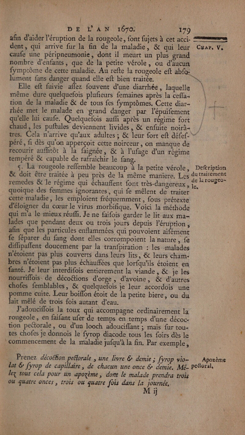 afin d'aider l’éruption de la rougeole, font fujets à cet acci. mms dent, qui arrive fur la fin de la maladie, &amp; qui leur Cuar, V, caufe une péripneumonie, dont il meurt un plus grand nombre d'enfants, que de la pétite vérole, ou d'aucun fymptôme de cette maladie. Au refte la rougeole eft abfo: lument fans danger quand elle eft bien traitée. xs Elle eft fuivie aflez fouvent d’une diarrhée, laquelle même dure quelquefois plufieurs femaines après la cefla- tion de la maladie &amp; de tous fes fymptômes. Cette diar- rhée met le malade en grand danger par lépuifement qu’elle lüi caufe. Quelquefois aufli après un régime fort chaud, les puftules deviennent livides, &amp; enfuite noirâ= ; tres. Cela n'arrive qu'aux adultes ; &amp; leur fort eft défef-*- péré, fi dès qu'on apperçoit cette noirceur , on manque de recourir auflhitôt à la faignée, &amp; à l’'ufage d’un régime tempéré &amp; capable de rafraîchir le fang. s. La rougeole reflemble beaucoup à la petite vérole, Deftription &amp; doit être traitée à peu près de la même maniere, Les d Ep remedes &amp; le régime qui échaufent font très-dangereux , je quoique des femmes ignorantes, qui fe mêlent de traiter cette maladie, les emploient fréquemment , fous prétexte d'éloigner du cœur le virus morbifique. Voici la méthode qui ma le mieux réuffi. Je ne faifois garder le lit aux ma- Jades que pendant deux ou trois jours depuis l’éruption , afin que les particules enflammées qui pouvoient aifément fe féparer du fang dont elles corrompoient la nature, fe difipaflent doucement par la tranfpiration : les malades nétoient pas plus couverts dans leurs lits, &amp; leurs cham- bres n’étoient pas plus échauffées que lorfqu'ils étoient en fanté. Je leur interdifois entierement la viande, &amp; je les nourriflois. de décoGtions d'orge, d'avoine, &amp; d’autres chofes femblables, &amp; quelquefois je leur accordois une pomme cuite. Leur boïffon étoit de la petite biere, ou du Jait mêlé de trois fois autant d’eau. J'adouciflois la toux qui accompagne ordinairement la rougeole, en faifant ufer de temps en temps d’une décoc- tion pectorale, ou d’un looch adouciffant ; maïs fur tou- tes chofes je donnois le fyrop diacode tous les foirs dès le commencement de la maladie jufqu’à la fin. Par exemple, i Prenez décoéhon peélorale , une livre € demie : fyrop vio- Apozème lat &amp; [yrop de capillaire, de chacun une once &amp; demie. Mé- peRoral, lez tout cela pour un apozème, dont le malade prendra trois OU quatre ONCes ; trois Ou quatre fois dans la journée, Mi