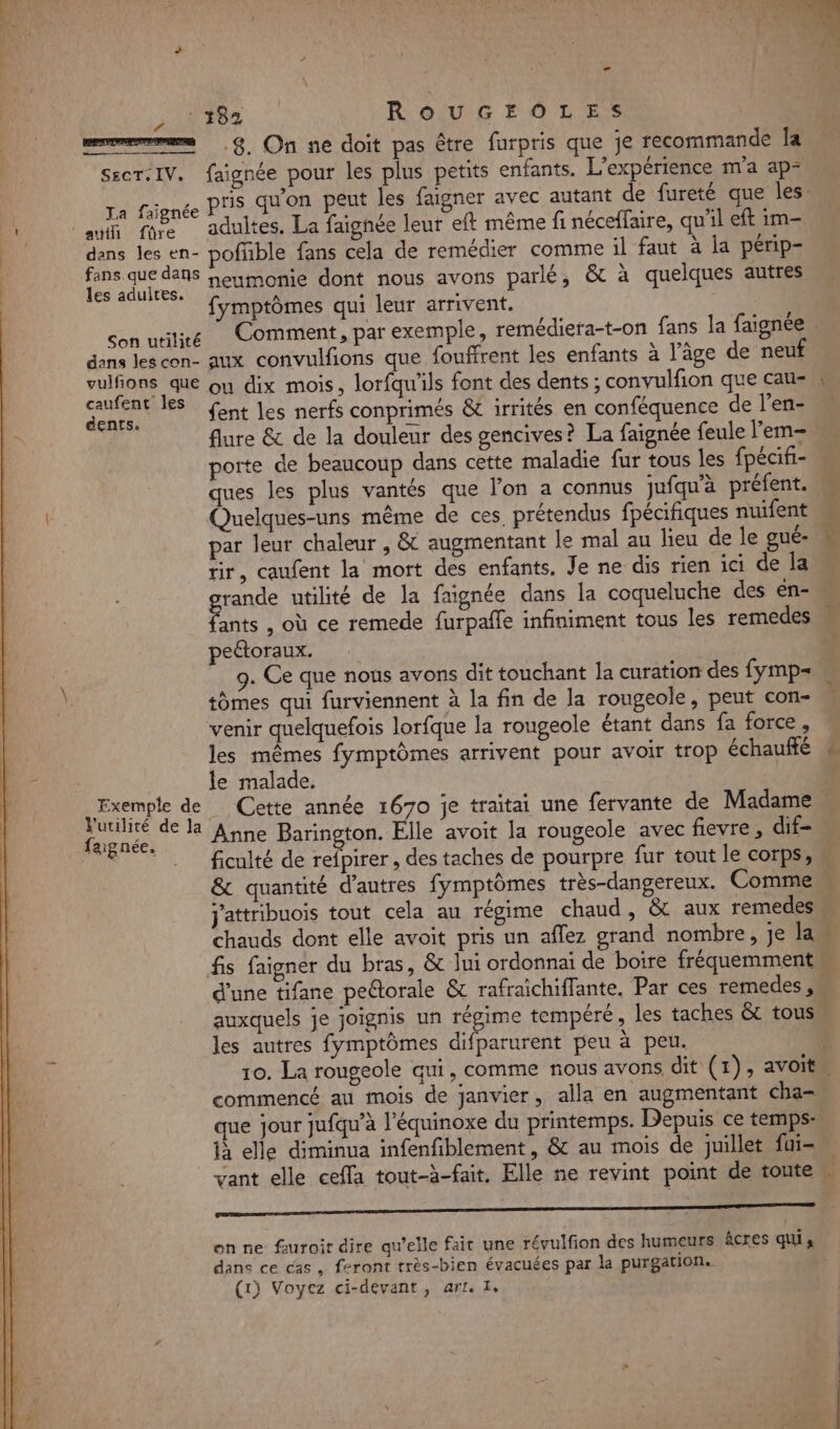 ALI NE he: . 1 Re CT © | 4 - 182 ROUGEOLES 8. On ne doit pas être furpris que je recommande Îa secr:IV. faignée pour les plus petits enfants. L'expérience m'a ap- La fignée PS qu'on peut les faigner avec autant de fureté que les. ï * auf Fat adultes. La faighée leur eft même fi néceffaire, qu'il eft im- | dans les en- poffble fans cela de remédier comme il faut à la périp- FRS AA à neumonie dont nous avons parlé, &amp; à quelques autres * fymptômes qui leur arrivent. | con utilcé Comment, par exemple, remédiera-t-on fans la faignée dans les con- aux convulfions que fouffrent les enfants à l’âge de neuf Mas Eu ou dix mois, lorfqu'ils font des dents ; convulfion que cau- Pau € fent les nerfs conprimés &amp; irrités en conféquence de l’en- flure &amp; de la douleur des gencives? La faignée feule l’em- porte de beaucoup dans cette maladie fur tous les fpécifi- ques les plus vantés que l’on a connus jufqu’à préfent. Quelques-uns même de ces, prétendus fpécifiques nuifent M par leur chaleur , &amp; augmentant le mal au lieu de le gué- M tir, caufent la mort des enfants, Je ne dis rien ici de la rande utilité de la faignée dans la coqueluche des en- 5e , où ce remede furpaffe infiniment tous les remedes M peétoraux. 9. Ce que nous avons dit touchant la curation des fymp= tomes qui furviennent à la fin de la rougeole, peut con- venir quelquefois lorfque la rougeole étant dans fa force, les mêmes fymptômes arrivent pour avoir trop échauffé É le malade. Exemple de Cette année 1670 je traitai une fervante de Madame . Me de la Anne Barington. Elle avoit la rougeole avec fievre, dif- LE ficulté de refpirer , des taches de pourpre fur tout le corps, &amp; quantité d’autres fymptômes très-dangereux. Comme j'attribuois tout cela au régime chaud , &amp; aux remedes chauds dont elle avoit pris un aflez grand nombre, je Ian fis faigner du bras, &amp; lui ordonnai de boire fréquemment d'une tifane petorale &amp; rafraichiffante. Par ces remedes ,M auxquels je joignis un régime tempéré, les taches &amp; tous les autres fymptômes difparurent peu à peu. | 10. La rougeole qui, comme nous avons dit (1), avoit commencé au mois de janvier, alla en augmentant cha= que jour jufqu’à l’équinoxe du printemps. Depuis ce temps: jà elle diminua infenfiblement, &amp; au mois de juillet fui- vant elle ceffa tout-à-fait, Elle ne revint point de toute u f - RS on ne furoit dire qu’elle fait une révulfion des humeurs âcres quis dans ce cas, feront très-bien évacuées par la purgation. (1) Voyez ci-devant, art. I,