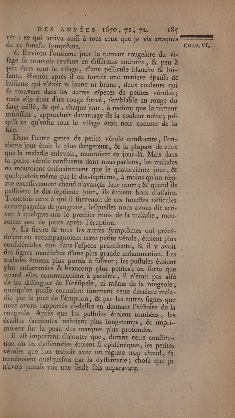 DIES ANNÉES) 1070, 71,728 tt : ce Qui arriva auf à tous ceux que je vis attaqués ee | ce ce funefte fymptôme. til à à 6. Environ l'onzieme jour la tumeur rougeâtre du vi- fage fe trouvoit revêtue en différents endroits, &amp; peu à peu dans tout le vifage, d’une pellicule blanche &amp; lui- fante. Bientôt après il en fortoit une matiere épaifle &amp; luifante qui n'étoit ni jaune ni brune , deux couleurs qui fe trouvent dans les autres efpeces de petites véroles ; mais elle étoit d’un rouge foncé, femblable au rouge du fang caillé, &amp; qui, chaque jour, à mefure que la tumeur mürifloit , approchoït davantage de la couleur noire ; juf. qu'à ce qu'enfin tout le vifage étoit noir comme de la fuie. | Dans l’autre genre de petite vérole confluente, l’on- zieme jour étoit le plus dangereux, &amp; la plupart de ceux que la maladie enlevoit, mouroient ce jour-là. Mais dans la petite vérole confluente dont nous parlons, les malades ne mouroient ordinairement que le quatorzieme jour, &amp; quelquefois même que le dix-feptieme, à moins qu'un répi- me exceflivement chaud n’avançât leur mort ; &amp; quand ils pañloient le dix-feptieme jour, ils étoient hors d’afaire, Toutefois ceux à qui il furvenoit de ces funeftes véfñcules accompagnées de gangrene, lefquelles nous avons dit arri- ver à quelques-uns le premier mois de la maladie, mou- roient peu de jours après l’éruption. 7. La fievre &amp; tous les autres fymptômes qui précé. doïent ou accompagnoient cette petite vérole, étoient plus confidérables que dans l’efpece précédente, &amp; il y avoit des fignes mamfeftes d’une plus grande inflammation. Les malades étoient plus portés à faliver ; les puftules étoient plus énflammées &amp; beaucoup plus petites; en forte que quand elles commençoient à paroître, il n’étoit pas aifé de les diftinguer de l'éréfipele, ni même de la rougeole ; quoiqu'on puifle connoître furement cette derniere mala- die par le jour de l’éruption, &amp; par les autres fignes que nous avons rapportés ci-deflus en donnant l’hiftoire de la rougeole. Après que les puftules étoient tombées, les écailles farineufes reftoient plus long-temps, &amp; impri- moient fur la peau des marques plus profondes. _ Left important d'ajouter que, durant cette conftitu- tion où les dyffenteries étoient fi épidémiques, les petites véroles que l’on traitoit avec un régime trop chaud, fe terminoient quelquefois par la dyflenterie; chofe que je n'avois jamais vue une feule fois auparavant,