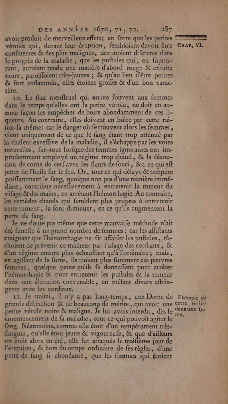 avoit produit de merveilleux effets; en forte que les petites T2 véroles qui, durant leur éruption, fembloient devoit être CHar, VI. confluentes &amp; des plus malignes, devenoient difcretes dans le progrès de la maladie ; que les puftules qui, en fuppu- rant, auroient rendu une matière d'abord rouge &amp; enfuite noire, paroïfloient très-jaunes ; &amp;t qu’au lieu d’être petites ni &amp; fort enflammés, elles étoient grofles &amp; d’un bon carac- ; tère. 10. Le flux menftruel qui arrive fouvent aux femmes dans le temps qu’elles ont la petite vérole, ne doit en au- cune façon les empêcher de boire abondamment de ces li- ueurs. Au contraire, elles doivent en boire par cette rai- fon-tà même: car le danger où fetrouvent alors les femmes, vient uniquement de ce que le fang étant trop atténué par la chaleur exceflive dela maladie, il s'échappe par les voies naturelles, fur-tout lorfque des femmes ignorantes ont im- prudemment employé un régime trop chaud, &amp; la décoc- tion de corne de cerf avec les fleurs de fouci, &amp;c. ce qui eft jetter de l’huile fur le feu. Or, tout ce qui délaye &amp; tempere puiflamment le fang, quoique non pas d’une manière immé- diate, contribue néceflairement à entretenir la tumeur du | vifage &amp; des mains, en arrêtant l’hémorrhagie. Au contraire, les remèdes chauds qui femblent plus propres à entretenir cette tumeur , la font diminuer, en ce qu'ils augmentent la perte de fang. Je ne doute pas même que cette mauvaife méthode n’ait . été funefte à un grand nombre de femmes : car les affiftants craignant que l'hémorrhagie ne fit affaifer les puftules, tä- choient de prévenir ce malheur par l’ufage des cordiaux, &amp;c d'un régime encore plus échauffant qu’à l'ordinaire; mais, en agiflant de la forte, ils tuoient plus furement ces pauvres femmes, quelque peine qu'ils fe donnaflent pour arrêter lhémorrhagie &amp; pour entretenir les puftules &amp; la tumeur dans une élévation convenable, en mêlant divers aftrin- gents avec les cordiaux. 11. Je traitai, il n’y a pas long-temps, une Dame de Exemple de grande diftinétion &amp; de beaucoup de mérite , qui avoit une cette utilité petite vérole noire &amp; maligne. Je lui avois interdit, dès le a SA Qi commencement de fa maladie, tout ce-qui pouvoitagiterle ” fang. Néanmoins, comme elle étoit d’un tempérament très- fanguin, qu’elle étoit jeune &amp; vigoureufe, &amp; que d’ailleurs on étoit alors en été, elle fut attaquée le dr ra jour de léruption , &amp;c hors du temps ordinaire de fes règles, d’une perte de fang fi abondante, que les femmes qui étoient