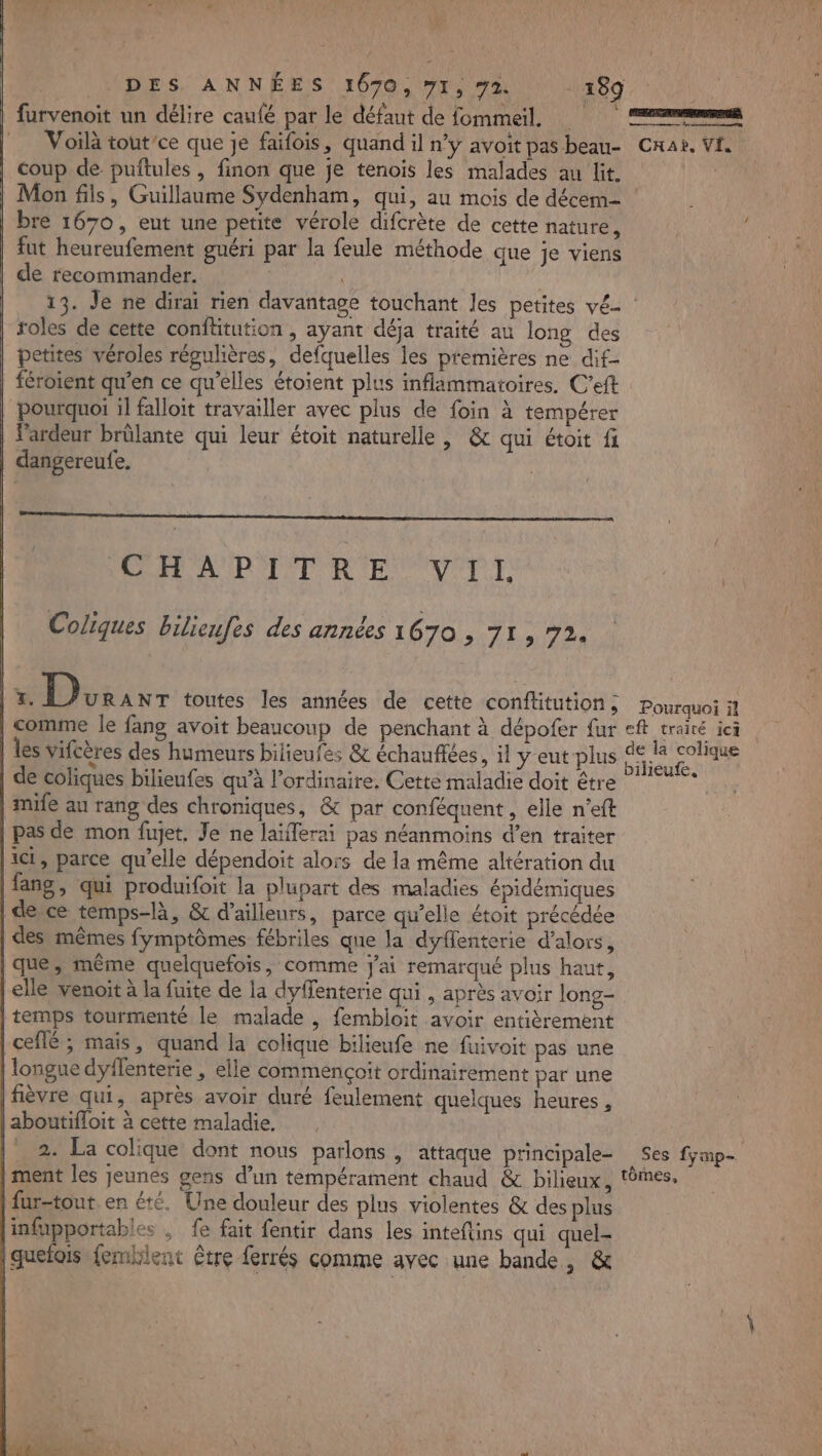 _furvenoit un délire caufé par le défaut de fommeil, Voilà tout'ce que je faifois, quand il n’y avoit pas beau- | coup de puftules, finon que je tenois les malades au lit. bre 1670, eut une petite vérole difcrète de cette nature, fut heureufement guéri par la feule méthode que je viens de recommander. | | 13. Je ne dirai rien davantage touchant les petites vé- roles de cette confitution , ayant déja traité au long des petites véroles régulières, defquelles les premières ne dif- féroient qu’en ce qu’elles étoient plus inflammatoires. C’eft pourquoi il falloit travailler avec plus de foin à tempérer | lardeur brûlante qui leur étoit naturelle, &amp; qui étoit fi | dangereufe. DRE A IROPET OR ENV PT Coliques bilieufes des années 1670 , 71, 72. | 7 2 FOR toutes les années de cette conftitution; | comme le fang avoit beaucoup de penchant à dépofer fur | les vifcères des humeurs bilieufes &amp; échauffées, il yeut plus | de coliques bilieufes qu’à l'ordinaire, Cette maladie doit être | mife au rang des chroniques, &amp; par conféquent, elle n’eft pas de mon fujet, Je ne laïierai pas néanmoins d’en traiter |1C1, parce qu’elle dépendoit alors de la même altération du |fang, qui produifoit la plupart des maladies épidémiques | de ce temps-là, &amp; d’ailleurs, parce qu’elle étoit précédée | des mêmes fymptômes fébriles que la dyflenterie d'alors, [que, même quelquefois, comme j'ai remarqué plus haut, | elle venoit à la fuite de la dyffenterie qui , après avoir long- | temps tourmenté le malade , fembioit avoir entièrement | ceflé ; mais, quand la colique bilieufe ne fuivoit pas une | longue dyflenterie , elle commençoit ordinairement par une [fièvre qui, après avoir duré feulement quelques heures, |aboutifloit à cette maladie, |’ 2. La colique dont nous parlons, attaque principale- | fur-tout en été. Une douleur des plus violentes &amp; des plus infupportables , fe fait fentir dans les inteflins qui quel- quefois {emklent être ferrés comme avec une bande, &amp; | er Crai, Vi. Pourquoi il eft traité ici de la colique bilieufe, Ses fymp-