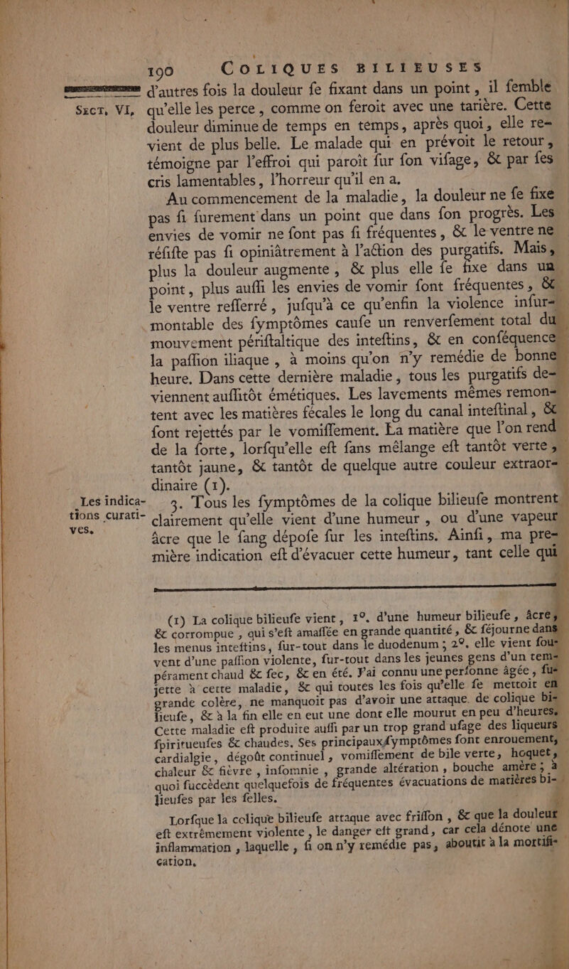 sem autres fois la douleur fe fixant dans un point, il femble Szcr, VI, qu’elle les perce, comme on feroit avec une tarière. Cette douleur diminue de temps en témps, après quoi, elle re= vient de plus belle. Le malade qui en prévoit le retour, témoigne par l'effroi qui paroït fur fon vifage, &amp;t par fes cris lamentables, l'horreur qu’il en a. | Au commencement de la maladie, la douleur ne fe fixe k pas fi furement dans un point que dans fon progrès. Les envies de vomir ne font pas fi fréquentes, &amp;t le ventre ne réfifte pas fi opiniâtrement à l’action des purgatifs. Mais, plus la douleur augmente, &amp; plus elle fe fe dans un. point, plus auffi les envies de vomir font fréquentes , &amp;t le ventre reflerré, jufqu’à ce qu'enfin la violence infur= montable des fymptômes caufe un renverfement total d mouvement périftaltique des inteftins, &amp;t en conféquencen la paffôn iliaque , à moins qu'on n’y remédie de bonne heure. Dans cette dernière maladie, tous les purgatifs des viennent auflitôt émétiques. Les lavements mêmes remonss tent avec les matières fécales le long du canal inteftinal , &amp; font rejettés par le vomiflement. Ea matière que l'on rend de la forte, lorfqw'elle eft fans mélange eft tantôt verte 3 tantôt jaune, &amp; tantôt de quelque autre couleur extraot= _ dinaire (1). | Éd nie 3. Tous les fymptômes de la colique bilieufe montrent Er clairement qu'elle vient d’une humeur , ou d'une vapeur âcre que le fang dépofe fur les inteftins. Ainfi, ma pres mière indication eft d'évacuer cette humeur, tant celle qui (x) La colique bilieufe vient, 1°. d’une humeur bilieufe , âcre. &amp; corrompue , qui s’eft amaflée en grande quantité , &amp; féjourne dan: les menus inteftins, fur-tout dans le duodenum ; 29. elle vient fous vent d’une paffion violente, fur-tout dans les jeunes gens d’un tem pérament chaud &amp;c fec, &amp;t en été. Fai connu une perfonne âgée , fi jette à cette maladie, 8 qui toutés les fois qu’elle fe mettoit ef grande colère, ne manquoit pas d’avoir une attaque. de colique bis lieufe, &amp; à la fin elle en eut une dont elle mourut en peu d'heures. Cette maladie eft produire auffi par un trop grand ufage des liqueurs, fpiritueufes &amp; chaudes, Ses principaux#{ymptômes font enrouements cardialgie, dégoût continuel , vomifflement de bile verte, hoquet,… chaleur &amp; fièvre , infomnie , grande altération , bouche amère ; à quoi fuccèdent quelquefois de fréquentes évacuations de matières bi= lieufes par les felles. # Lorfque la colique bilieufe attaque avec friffon , &amp;c que la 1 eft extrêmement violente , le danger eft grand, car cela dénote une inflammation , laquelle , fi on n’y remédie pas, aboutit à la mortifis cation, &amp; Re ; - 4