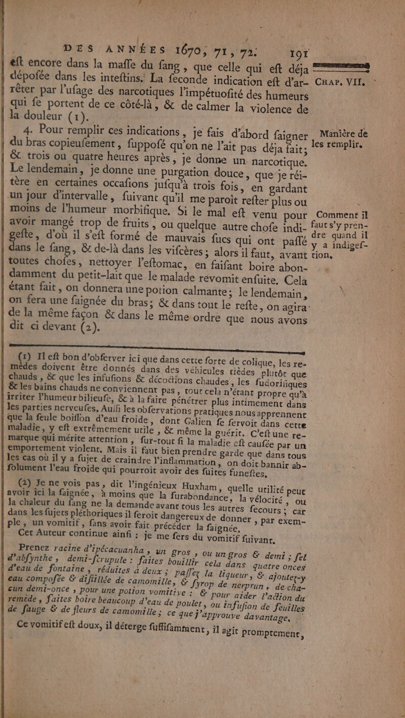 eft encore dans la mafle du fang , que celle qui eft déja | dépofée dans les inteftins.. La feconde indication eft d’ar- | rêter par l’ufage des narcotiques l'impétuofité des humeurs | qui fe portent de ce côté-là, &amp; de calmer la violence de la douleur (x). 4. Pour remplir ces indications , je fais d’abord faigner | du bras copieufement, fuppofé qu'en ne l'ait pas déja fait; | &amp; trois ou quatre heures après, je donne un narcotique. | Le lendemain, je donne une Purgation douce, que je réi- tère en certaines occafions Jufqu'à trois fois, en gardant |-un jour d'intervalle, fuivant qu'il me paroït refter plus ou | moins de l'humeur morbifique. Si le mal eft venu pour ER ree er CHar, VII PAS { Manière de # Comment il | gefte, d’où il s’eft formé de mauvais fucs qui ont pañlé 44 le fang, 8 de-là dans les vifcères ; alors il faut, avant | toutes Me nettoyer l’eftomac, en faifant boire abon.- | damment du petit-lait que le malade revomit enfuite, Cela | étant fait, on donnera une potion calmante; le lendemain, | de la même façon &amp; dans le même ordre que nous ayons | dit ci devant (2). (x) Left bon d’obferver ici que dans cette forte de colique, les re- | mêdes doivent être donnés dans des véhicules tiédes plutôt que | chauds , &amp; que les infufions &amp; décoétions chaudes , les fudorifiques | &amp;t les bains chauds ne conviennent pes, tout cela n'étant propre qu’à | irriter l'humeur bilieufe, &amp; à la faire pénétrer plus intimement dans | les parties nerveufes, Auif les obfervations pratiques nous apprennent | que la feule boiflon d’eau froide, dont Galien fe fervoir dans cette | maladie, y eft extrêmement utile » &amp; même la guérit. C’eftune re- | marque qui mérite attention , fur-tout fi la maladie eft caufée par un | emportement violenr, Mais il faut bien prendre garde que dans tous | les cas où il y à füujet de craindre linflammation, on doit bannir ab- | folument l’eau froide qui pourroiït avoir des fuites funeftes. (2) Je ne vois pas, dit l’ingénieux Huxham | avoir ici la faignée, à moins que la furabondance, la vélocité, ou | Ja chaleur du fang ne la demande avant tous les autres fecours : car ë À k k : , | dans les fujers pléthoriques il froit dangereux de donner &gt; par exem- | ple, un vomitif, fans avoir fait précéder la faignée, Cet Auteur continue ainfi : je me fers du vomitif fuivanr. Prenez racine d’ipécacuanka , un BTOS » Ou ungros &amp; demi ; fet | d'abfÿnthe, demi-ftrupule : faites bouillir cela dans quatre onces d’eau de fontaine , réduites à deux ; pallez la liqueur, &amp; ajoutez-y | eau compofée &amp; diflillée de camomitee, € Jyrop de nerprun, de cha un demi-once ; pour une potion vomitiye : &amp; Pour aider ladion du | remede , faites boire beaucoup d’eau de poulet, ou infufion de feuilles | de fauge &amp; de fleurs de camomille; ce que j’approuve davantage, Ce vomitif eft doux, il déterge fuflifamment à apit promptement, » quelle utilité peut dre quand il y à indigef- tion, -