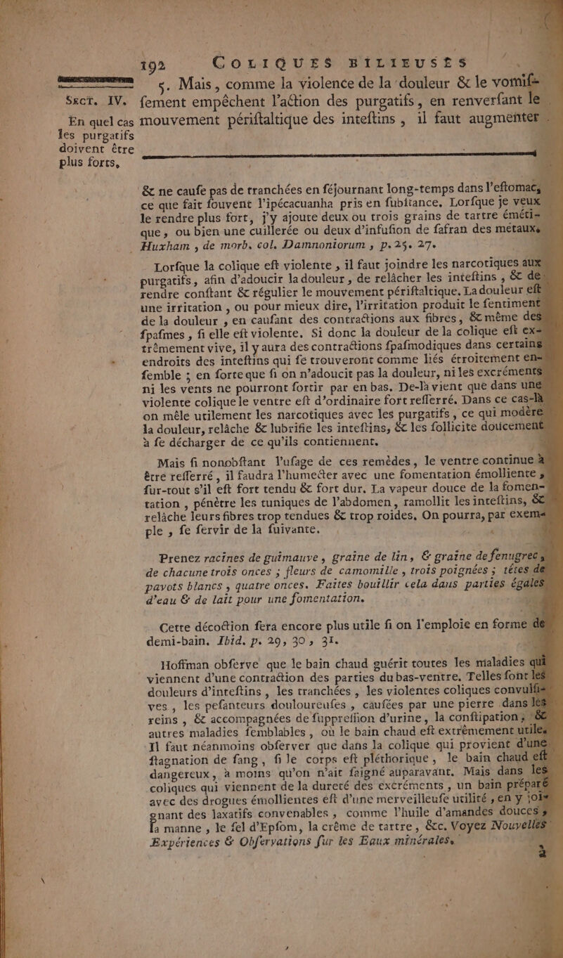 SECTE AV, En quel cas les purgatifs doivent être plus forts, 192 COLIGQUES BILIEUSES 0 s. Mais, comme la violence de la douleur &amp;r le vote) fement empêchent l’aétion des purgatifs, en renverfant le mouvement péritaltique des inteftins , il faut augmenter ’ ce que fait fouvent l’ipécacuanha pris en fubitance, Lorfque je VEUX le rendre plus fort, j'y ajoute deux ou trois grains de tartre éméti= que, ou bien une cuillerée ou deux d’infufion de fafran des métaux Lorfque la colique eft violente , il faut joindre les narcotiques aux, purgatifs, afin d’adoucir la douleur, de relâcher les inteftins , &amp; de rendre conftant &amp; régulier le mouvement périftaltique. La douleur els une irritation , ou pour mieux dire, l’irritation produit le fentiment de la douleur , en caufant des contraétions aux fibres, &amp;t même des fpafmes , fi elle eft violente. Si donc la douleur de la colique eft ex= trèmement vive, 1] yaura des contraétions fpafmodiques dans certains endroits des inteftins qui fe trouveront comme liés étroitement ens femble ; en forte que fi on n’adoucit pas la douleur, niles excréments ni les vents ne pourront fortir par en bas. De-la vient que dans une violente colique le ventre eft d’ordinaire fort reflerré. Dans ce casslà on mêle utilement les narcotiques avec les purgatifs, ce qui modère la douleur, relâche &amp; lubrifie les inteftins, &amp; les follicite douicemeñ£ à fe décharger de ce qu’ils contiennent. ox Mais fi nonobftant l'ufage de ces remèdes, le ventre continue &amp; êcre refferré , il faudra l’humeiter avec une fomentation émolliente » fur-rout s’il eft fort rendu &amp; fort dur, La vapeur douce de la fomen- tation , pénètre les tuniques de l’abdomen, ramollit les inteftins, ÉCI relâche leurs fibres trop tendues &amp; trop roides, On pourra, par Exems ple , fe fervir de la fuivante. , on 2° Prenez racines de guimauve, graîne de lin, &amp; graine de fenugrecs, de chacune trois onces ; fleurs de camomille , trois poignées ; tétes\de pavots blancs , quatre onces. Faites bouillir cela daus parties éga d'eau &amp; de lait pour une fomentation. 4) Cette décottion fera encore plus utile fi on l'emploie en formewde demi-bain. Ibid. p. 29, 30, 31. ‘à Hoffman obferve que le bain chaud guérit toutes les maladies qi viennent d’une contration des parties dubas-ventre, Telles fontk douleurs d’inteftins , les tranchées , les violentes coliques convu ves , les pefanteurs douloureufes , caufées par une pierre dansilé reins , &amp; accompagnées de fuppreffion d’urine, la conftipation®, autres maladies femblables , où le bain chaud eft extrèmementutile Il faut néanmoins obferver que dans la colique qui provient du ftagnation de fang, file corps eft plérhorique, le bain chaud dangereux, à moins qu’on n'ait faigné auparavant. Mais dans Îles coliques qui viennent de la dureté des excréments, un bain prépart avec des drogues émollientes éft d’une merveilleufe utilité , en y oh nant des laxatifs convenables , comme l'huile d'amandes douces f, manne , le fl d'Epfom, la crême de tartre, &amp;cc. Voyez Nouvelles Expériences &amp; Obfervations fur les Eaux minérales,